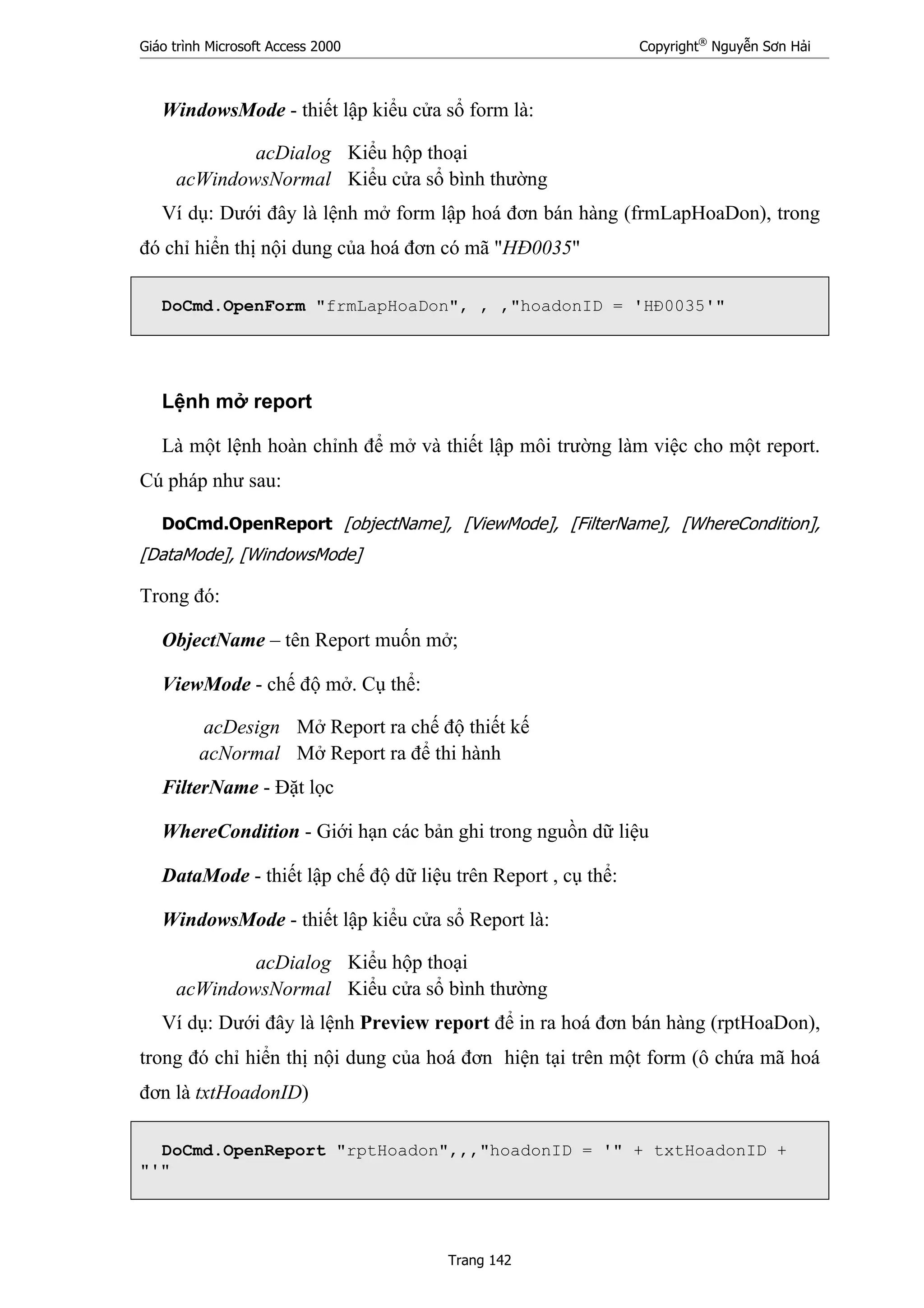 Giáo trình Microsoft Access 2000 Copyright®
Nguyễn Sơn Hải
Trang 142
WindowsMode - thiết lập kiểu cửa sổ form là:
acDialog Kiểu hộp thoại
acWindowsNormal Kiểu cửa sổ bình thường
Ví dụ: Dưới đây là lệnh mở form lập hoá đơn bán hàng (frmLapHoaDon), trong
đó chỉ hiển thị nội dung của hoá đơn có mã "HĐ0035"
DoCmd.OpenForm "frmLapHoaDon", , ,"hoadonID = 'HĐ0035'"
Lệnh mở report
Là một lệnh hoàn chỉnh để mở và thiết lập môi trường làm việc cho một report.
Cú pháp như sau:
DoCmd.OpenReport [objectName], [ViewMode], [FilterName], [WhereCondition],
[DataMode], [WindowsMode]
Trong đó:
ObjectName – tên Report muốn mở;
ViewMode - chế độ mở. Cụ thể:
acDesign Mở Report ra chế độ thiết kế
acNormal Mở Report ra để thi hành
FilterName - Đặt lọc
WhereCondition - Giới hạn các bản ghi trong nguồn dữ liệu
DataMode - thiết lập chế độ dữ liệu trên Report , cụ thể:
WindowsMode - thiết lập kiểu cửa sổ Report là:
acDialog Kiểu hộp thoại
acWindowsNormal Kiểu cửa sổ bình thường
Ví dụ: Dưới đây là lệnh Preview report để in ra hoá đơn bán hàng (rptHoaDon),
trong đó chỉ hiển thị nội dung của hoá đơn hiện tại trên một form (ô chứa mã hoá
đơn là txtHoadonID)
DoCmd.OpenReport "rptHoadon",,,"hoadonID = '" + txtHoadonID +
"'"
 