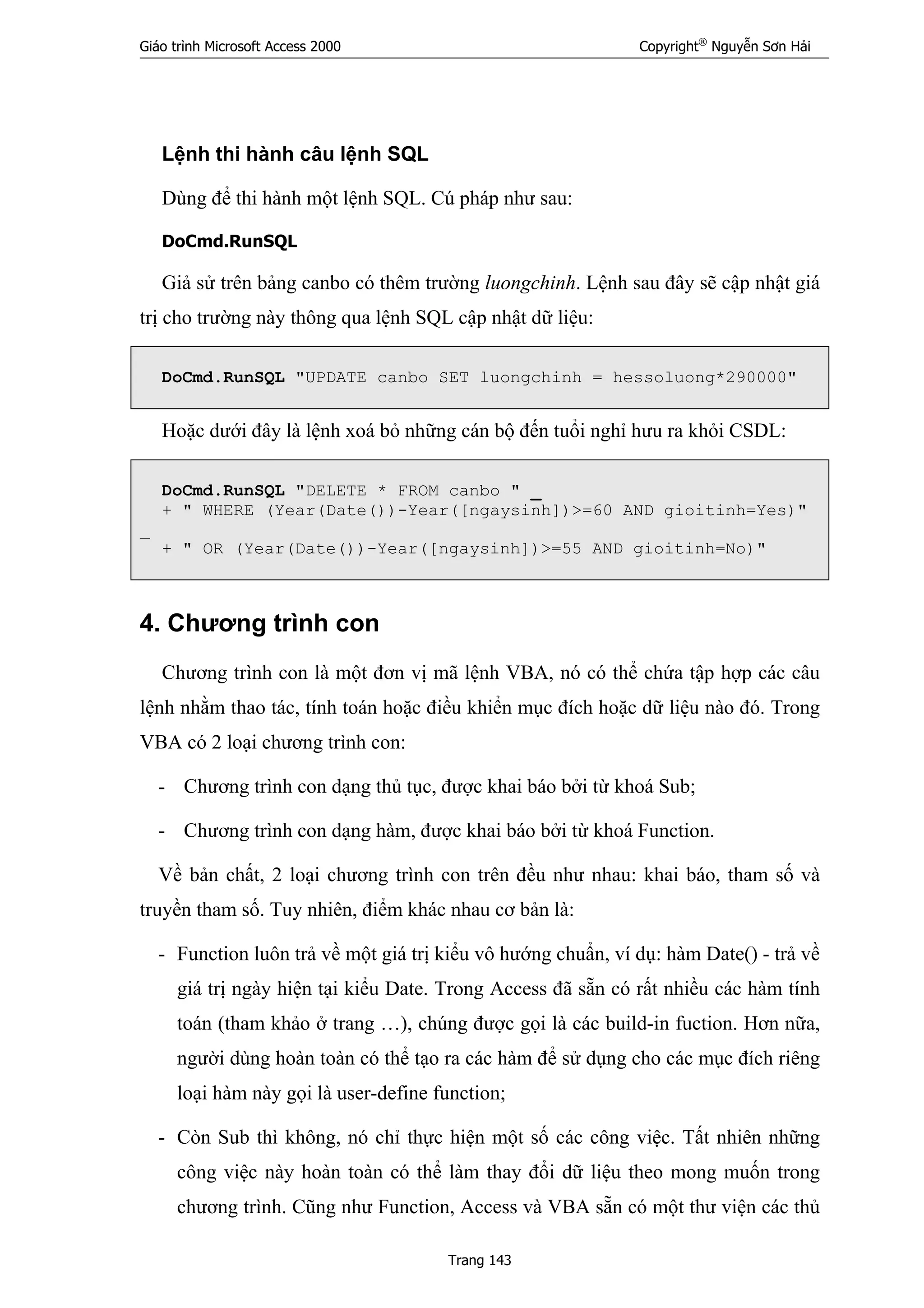 Giáo trình Microsoft Access 2000 Copyright®
Nguyễn Sơn Hải
Trang 143
Lệnh thi hành câu lệnh SQL
Dùng để thi hành một lệnh SQL. Cú pháp như sau:
DoCmd.RunSQL
Giả sử trên bảng canbo có thêm trường luongchinh. Lệnh sau đây sẽ cập nhật giá
trị cho trường này thông qua lệnh SQL cập nhật dữ liệu:
DoCmd.RunSQL "UPDATE canbo SET luongchinh = hessoluong*290000"
Hoặc dưới đây là lệnh xoá bỏ những cán bộ đến tuổi nghỉ hưu ra khỏi CSDL:
DoCmd.RunSQL "DELETE * FROM canbo " _
+ " WHERE (Year(Date())-Year([ngaysinh])>=60 AND gioitinh=Yes)"
_
+ " OR (Year(Date())-Year([ngaysinh])>=55 AND gioitinh=No)"
4. Chương trình con
Chương trình con là một đơn vị mã lệnh VBA, nó có thể chứa tập hợp các câu
lệnh nhằm thao tác, tính toán hoặc điều khiển mục đích hoặc dữ liệu nào đó. Trong
VBA có 2 loại chương trình con:
- Chương trình con dạng thủ tục, được khai báo bởi từ khoá Sub;
- Chương trình con dạng hàm, được khai báo bởi từ khoá Function.
Về bản chất, 2 loại chương trình con trên đều như nhau: khai báo, tham số và
truyền tham số. Tuy nhiên, điểm khác nhau cơ bản là:
- Function luôn trả về một giá trị kiểu vô hướng chuẩn, ví dụ: hàm Date() - trả về
giá trị ngày hiện tại kiểu Date. Trong Access đã sẵn có rất nhiều các hàm tính
toán (tham khảo ở trang …), chúng được gọi là các build-in fuction. Hơn nữa,
người dùng hoàn toàn có thể tạo ra các hàm để sử dụng cho các mục đích riêng
loại hàm này gọi là user-define function;
- Còn Sub thì không, nó chỉ thực hiện một số các công việc. Tất nhiên những
công việc này hoàn toàn có thể làm thay đổi dữ liệu theo mong muốn trong
chương trình. Cũng như Function, Access và VBA sẵn có một thư viện các thủ
 