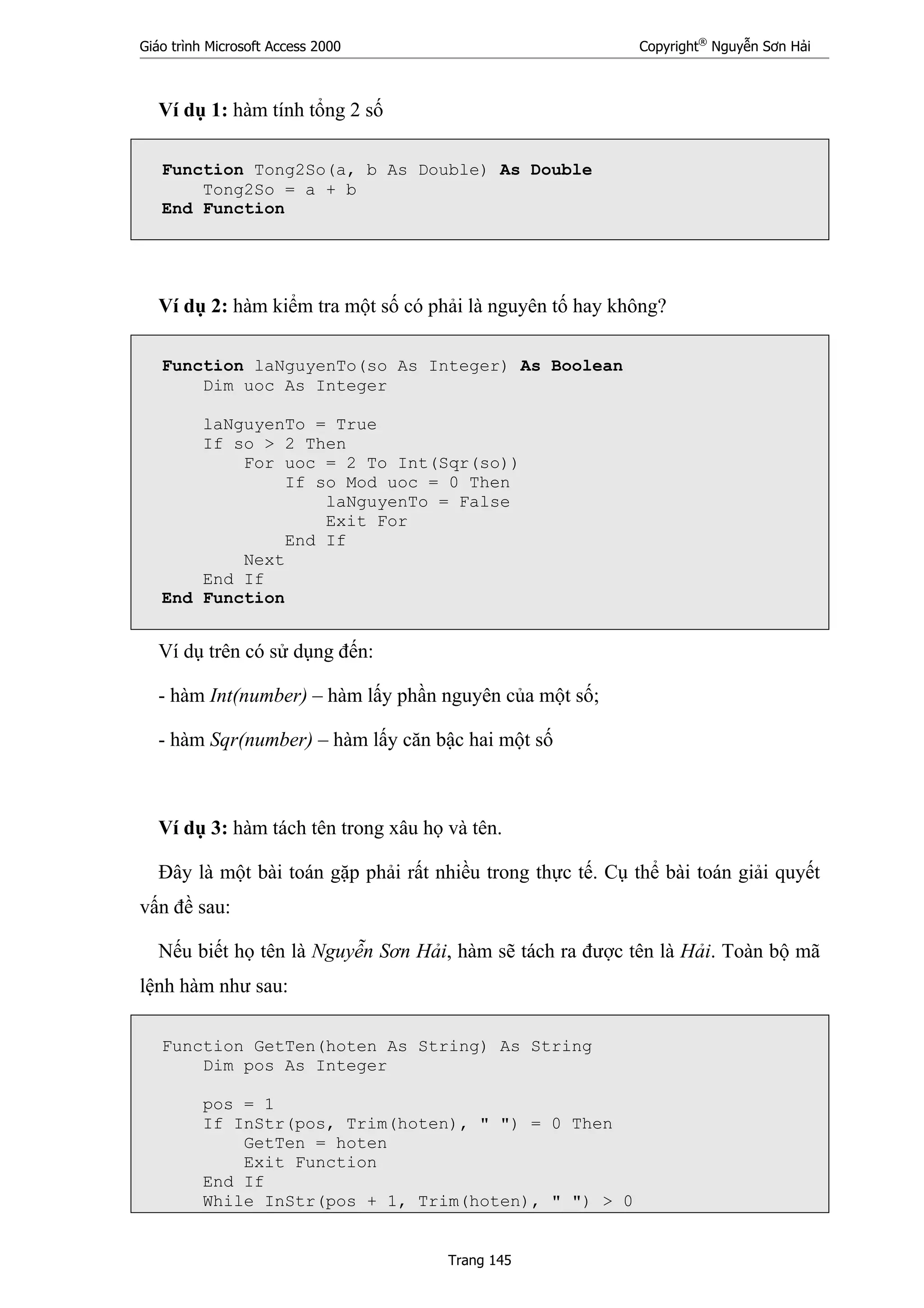 Giáo trình Microsoft Access 2000 Copyright®
Nguyễn Sơn Hải
Trang 145
Ví dụ 1: hàm tính tổng 2 số
Function Tong2So(a, b As Double) As Double
Tong2So = a + b
End Function
Ví dụ 2: hàm kiểm tra một số có phải là nguyên tố hay không?
Function laNguyenTo(so As Integer) As Boolean
Dim uoc As Integer
laNguyenTo = True
If so > 2 Then
For uoc = 2 To Int(Sqr(so))
If so Mod uoc = 0 Then
laNguyenTo = False
Exit For
End If
Next
End If
End Function
Ví dụ trên có sử dụng đến:
- hàm Int(number) – hàm lấy phần nguyên của một số;
- hàm Sqr(number) – hàm lấy căn bậc hai một số
Ví dụ 3: hàm tách tên trong xâu họ và tên.
Đây là một bài toán gặp phải rất nhiều trong thực tế. Cụ thể bài toán giải quyết
vấn đề sau:
Nếu biết họ tên là Nguyễn Sơn Hải, hàm sẽ tách ra được tên là Hải. Toàn bộ mã
lệnh hàm như sau:
Function GetTen(hoten As String) As String
Dim pos As Integer
pos = 1
If InStr(pos, Trim(hoten), " ") = 0 Then
GetTen = hoten
Exit Function
End If
While InStr(pos + 1, Trim(hoten), " ") > 0
 