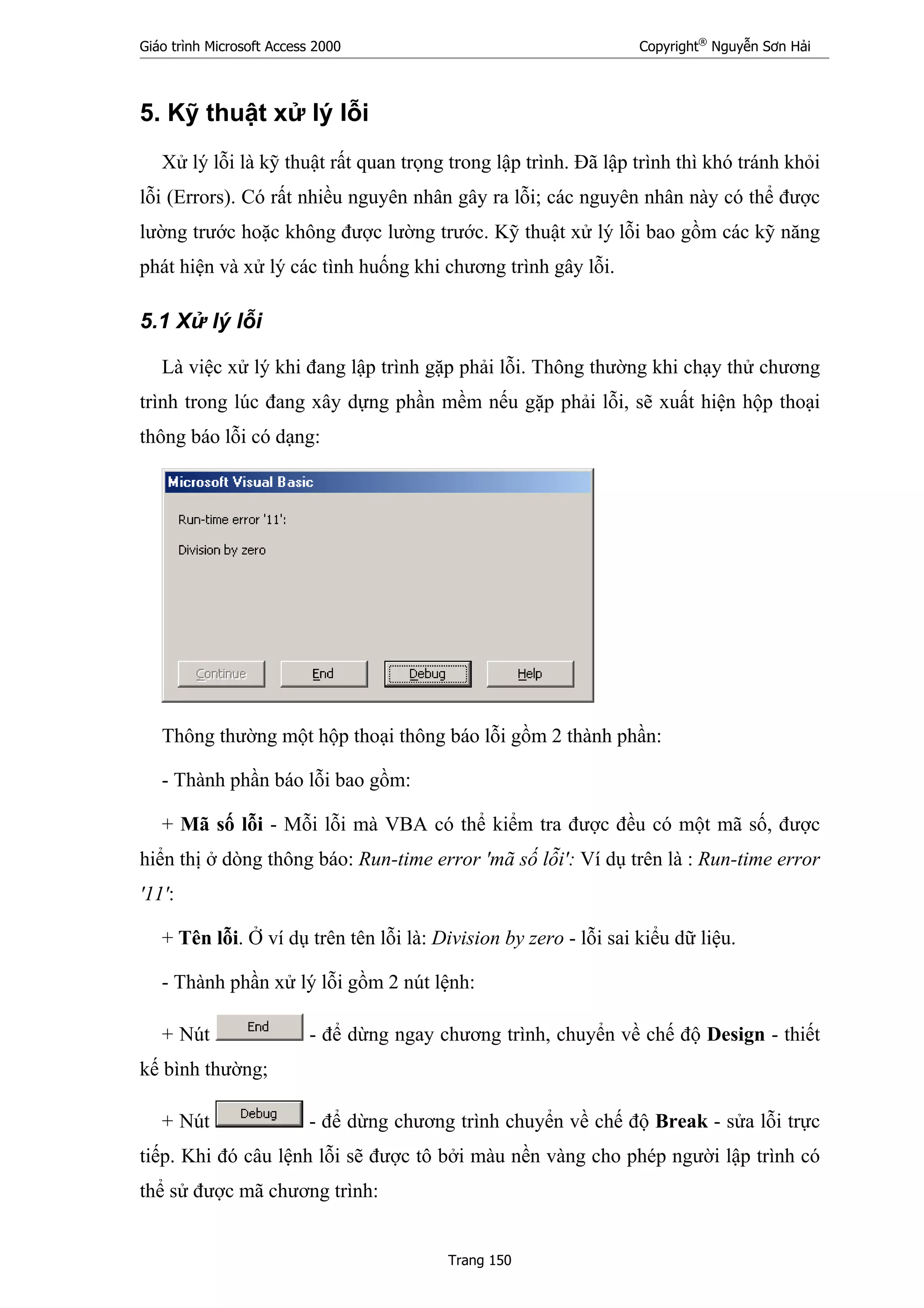 Giáo trình Microsoft Access 2000 Copyright®
Nguyễn Sơn Hải
Trang 150
5. Kỹ thuật xử lý lỗi
Xử lý lỗi là kỹ thuật rất quan trọng trong lập trình. Đã lập trình thì khó tránh khỏi
lỗi (Errors). Có rất nhiều nguyên nhân gây ra lỗi; các nguyên nhân này có thể được
lường trước hoặc không được lường trước. Kỹ thuật xử lý lỗi bao gồm các kỹ năng
phát hiện và xử lý các tình huống khi chương trình gây lỗi.
5.1 Xử lý lỗi
Là việc xử lý khi đang lập trình gặp phải lỗi. Thông thường khi chạy thử chương
trình trong lúc đang xây dựng phần mềm nếu gặp phải lỗi, sẽ xuất hiện hộp thoại
thông báo lỗi có dạng:
Thông thường một hộp thoại thông báo lỗi gồm 2 thành phần:
- Thành phần báo lỗi bao gồm:
+ Mã số lỗi - Mỗi lỗi mà VBA có thể kiểm tra được đều có một mã số, được
hiển thị ở dòng thông báo: Run-time error 'mã số lỗi': Ví dụ trên là : Run-time error
'11':
+ Tên lỗi. Ở ví dụ trên tên lỗi là: Division by zero - lỗi sai kiểu dữ liệu.
- Thành phần xử lý lỗi gồm 2 nút lệnh:
+ Nút - để dừng ngay chương trình, chuyển về chế độ Design - thiết
kế bình thường;
+ Nút - để dừng chương trình chuyển về chế độ Break - sửa lỗi trực
tiếp. Khi đó câu lệnh lỗi sẽ được tô bởi màu nền vàng cho phép người lập trình có
thể sử được mã chương trình:
 