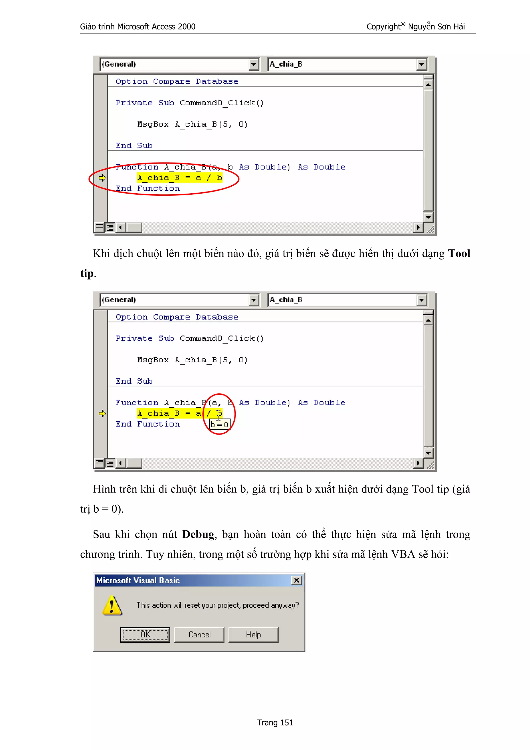 Giáo trình Microsoft Access 2000 Copyright®
Nguyễn Sơn Hải
Trang 151
Khi dịch chuột lên một biến nào đó, giá trị biến sẽ được hiển thị dưới dạng Tool
tip.
Hình trên khi di chuột lên biến b, giá trị biến b xuất hiện dưới dạng Tool tip (giá
trị b = 0).
Sau khi chọn nút Debug, bạn hoàn toàn có thể thực hiện sửa mã lệnh trong
chương trình. Tuy nhiên, trong một số trường hợp khi sửa mã lệnh VBA sẽ hỏi:
 