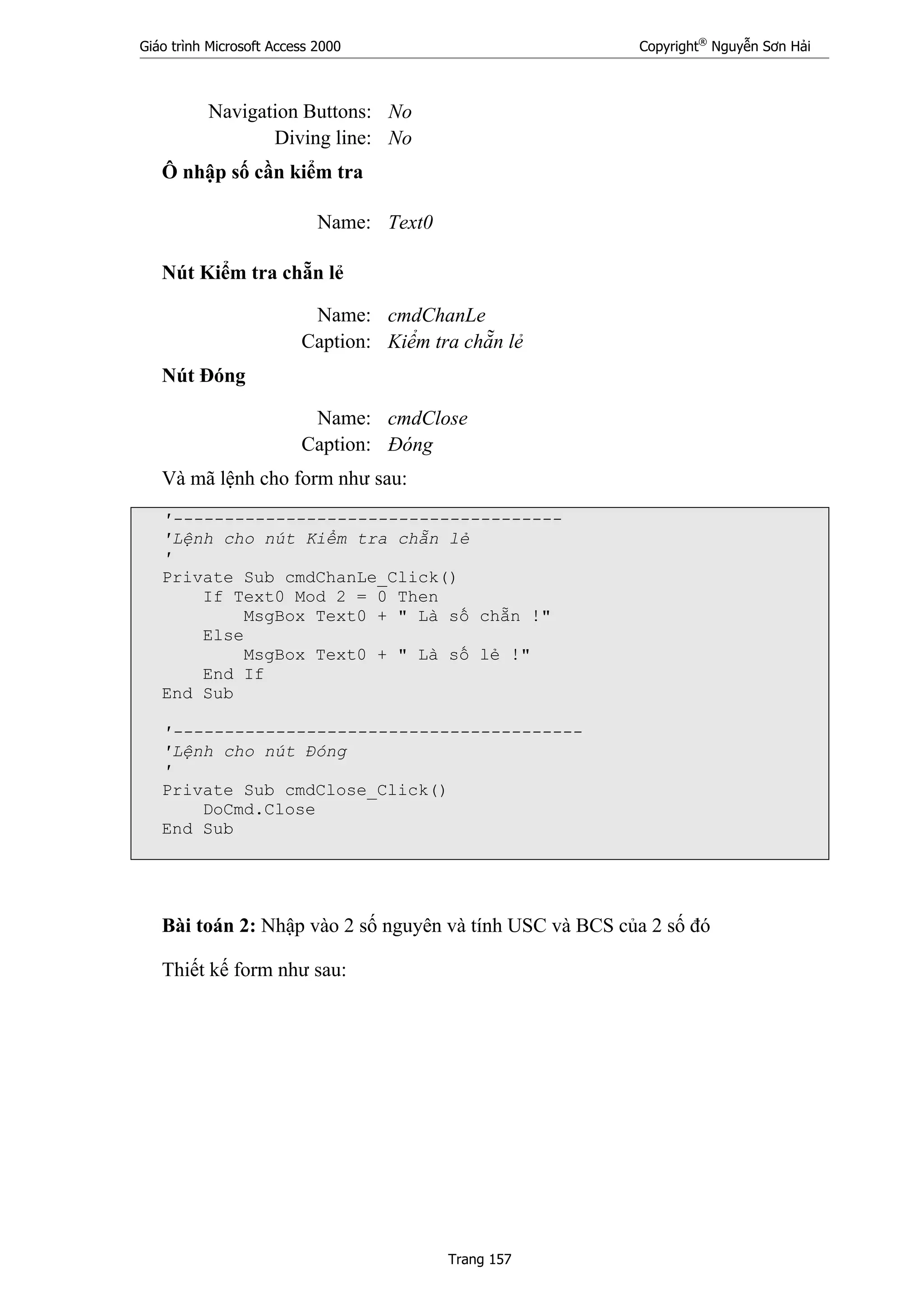 Giáo trình Microsoft Access 2000 Copyright®
Nguyễn Sơn Hải
Trang 157
Navigation Buttons: No
Diving line: No
Ô nhập số cần kiểm tra
Name: Text0
Nút Kiểm tra chẵn lẻ
Name: cmdChanLe
Caption: Kiểm tra chẵn lẻ
Nút Đóng
Name: cmdClose
Caption: Đóng
Và mã lệnh cho form như sau:
'--------------------------------------
'Lệnh cho nút Kiểm tra chẵn lẻ
'
Private Sub cmdChanLe_Click()
If Text0 Mod 2 = 0 Then
MsgBox Text0 + " Là số chẵn !"
Else
MsgBox Text0 + " Là số lẻ !"
End If
End Sub
'----------------------------------------
'Lệnh cho nút Đóng
'
Private Sub cmdClose_Click()
DoCmd.Close
End Sub
Bài toán 2: Nhập vào 2 số nguyên và tính USC và BCS của 2 số đó
Thiết kế form như sau:
 