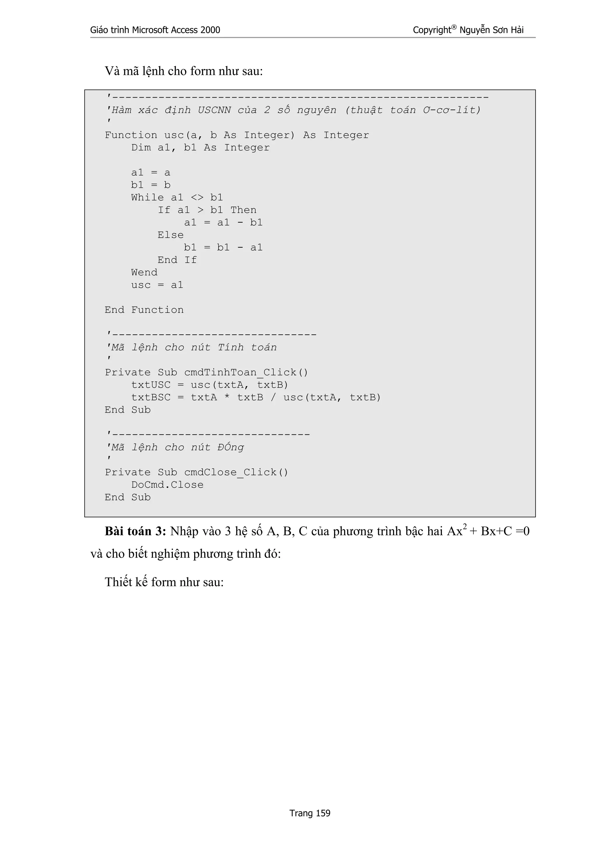 Giáo trình Microsoft Access 2000 Copyright®
Nguyễn Sơn Hải
Trang 159
Và mã lệnh cho form như sau:
'---------------------------------------------------------
'Hàm xác định USCNN của 2 số nguyên (thuật toán Ơ-cơ-lít)
'
Function usc(a, b As Integer) As Integer
Dim a1, b1 As Integer
a1 = a
b1 = b
While a1 <> b1
If a1 > b1 Then
a1 = a1 - b1
Else
b1 = b1 - a1
End If
Wend
usc = a1
End Function
'-------------------------------
'Mã lệnh cho nút Tính toán
'
Private Sub cmdTinhToan_Click()
txtUSC = usc(txtA, txtB)
txtBSC = txtA * txtB / usc(txtA, txtB)
End Sub
'------------------------------
'Mã lệnh cho nút ĐÓng
'
Private Sub cmdClose_Click()
DoCmd.Close
End Sub
Bài toán 3: Nhập vào 3 hệ số A, B, C của phương trình bậc hai Ax2
+ Bx+C =0
và cho biết nghiệm phương trình đó:
Thiết kế form như sau:
 