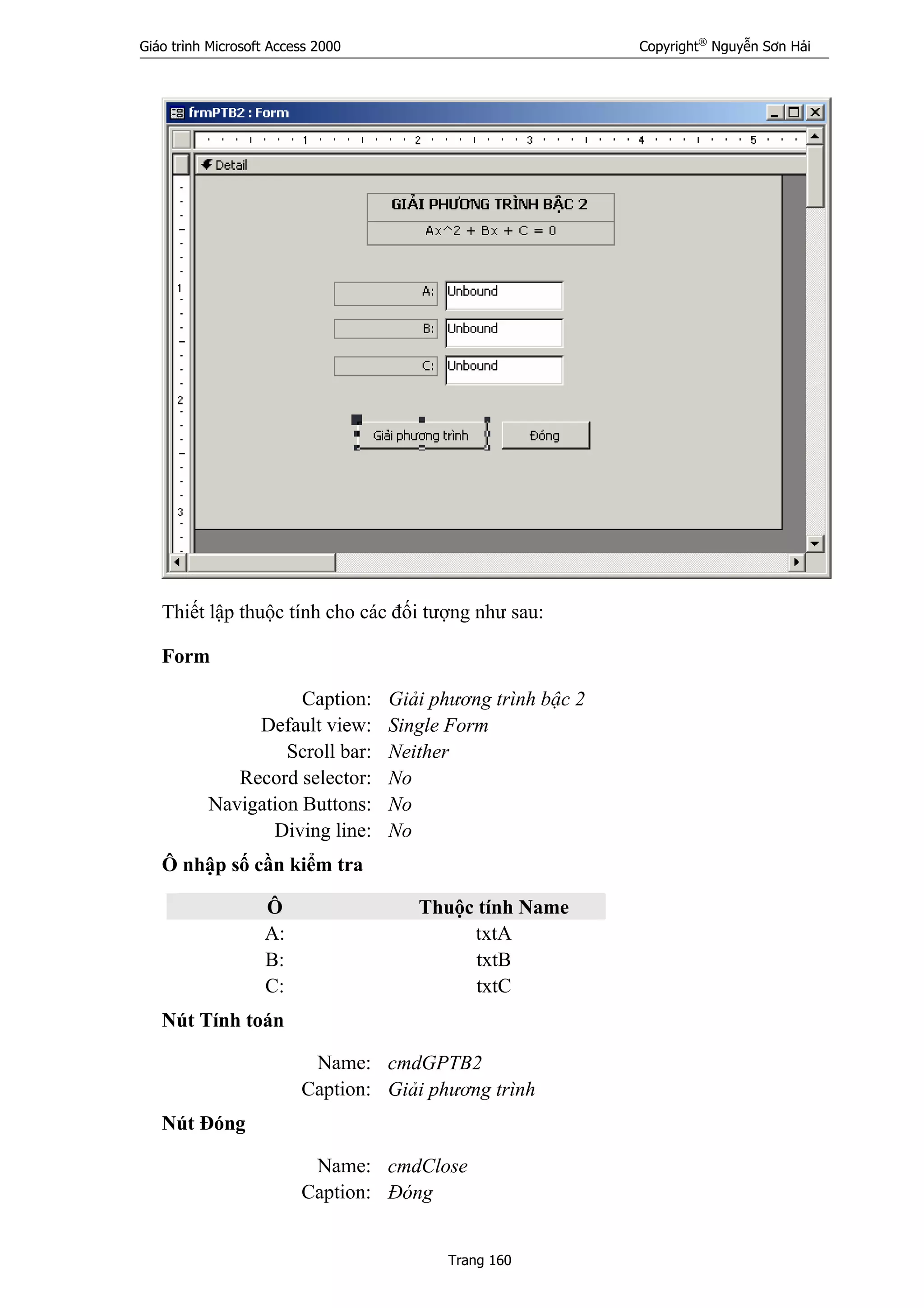 Giáo trình Microsoft Access 2000 Copyright®
Nguyễn Sơn Hải
Trang 160
Thiết lập thuộc tính cho các đối tượng như sau:
Form
Caption: Giải phương trình bậc 2
Default view: Single Form
Scroll bar: Neither
Record selector: No
Navigation Buttons: No
Diving line: No
Ô nhập số cần kiểm tra
Ô Thuộc tính Name
A: txtA
B: txtB
C: txtC
Nút Tính toán
Name: cmdGPTB2
Caption: Giải phương trình
Nút Đóng
Name: cmdClose
Caption: Đóng
 