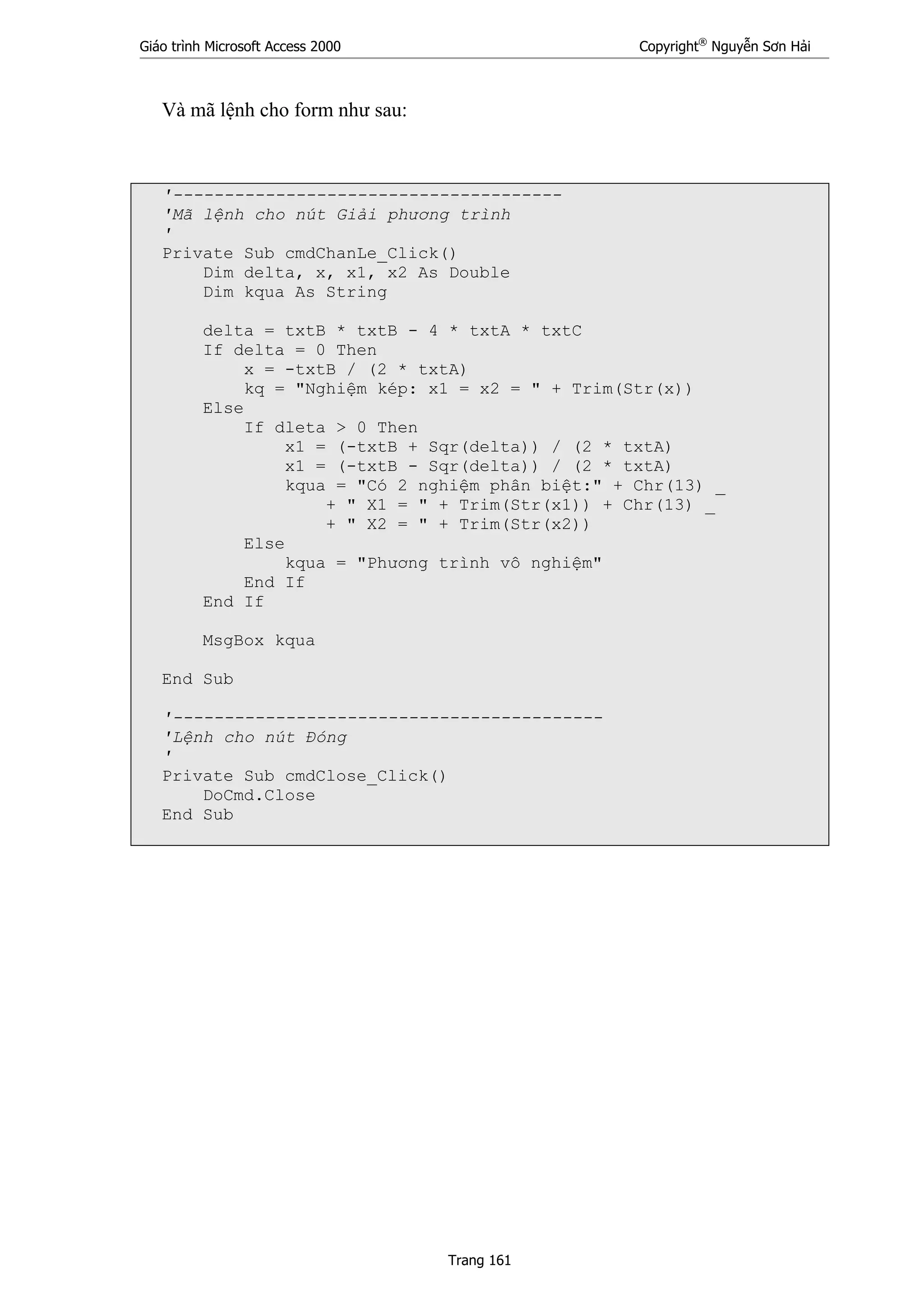 Giáo trình Microsoft Access 2000 Copyright®
Nguyễn Sơn Hải
Trang 161
Và mã lệnh cho form như sau:
'--------------------------------------
'Mã lệnh cho nút Giải phương trình
'
Private Sub cmdChanLe_Click()
Dim delta, x, x1, x2 As Double
Dim kqua As String
delta = txtB * txtB - 4 * txtA * txtC
If delta = 0 Then
x = -txtB / (2 * txtA)
kq = "Nghiệm kép: x1 = x2 = " + Trim(Str(x))
Else
If dleta > 0 Then
x1 = (-txtB + Sqr(delta)) / (2 * txtA)
x1 = (-txtB - Sqr(delta)) / (2 * txtA)
kqua = "Có 2 nghiệm phân biệt:" + Chr(13) _
+ " X1 = " + Trim(Str(x1)) + Chr(13) _
+ " X2 = " + Trim(Str(x2))
Else
kqua = "Phương trình vô nghiệm"
End If
End If
MsgBox kqua
End Sub
'------------------------------------------
'Lệnh cho nút Đóng
'
Private Sub cmdClose_Click()
DoCmd.Close
End Sub
 