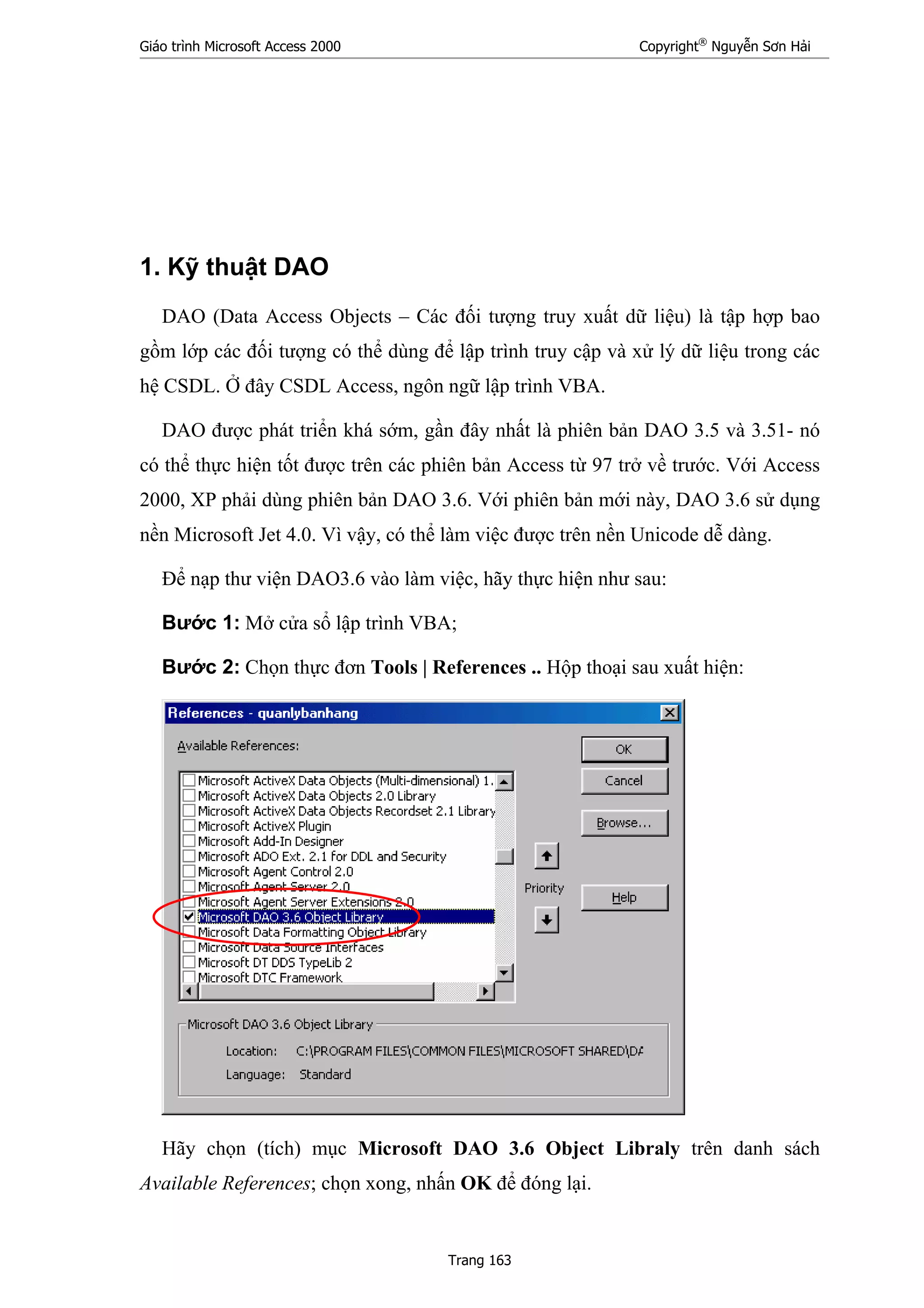 Giáo trình Microsoft Access 2000 Copyright®
Nguyễn Sơn Hải
Trang 163
1. Kỹ thuật DAO
DAO (Data Access Objects – Các đối tượng truy xuất dữ liệu) là tập hợp bao
gồm lớp các đối tượng có thể dùng để lập trình truy cập và xử lý dữ liệu trong các
hệ CSDL. Ở đây CSDL Access, ngôn ngữ lập trình VBA.
DAO được phát triển khá sớm, gần đây nhất là phiên bản DAO 3.5 và 3.51- nó
có thể thực hiện tốt được trên các phiên bản Access từ 97 trở về trước. Với Access
2000, XP phải dùng phiên bản DAO 3.6. Với phiên bản mới này, DAO 3.6 sử dụng
nền Microsoft Jet 4.0. Vì vậy, có thể làm việc được trên nền Unicode dễ dàng.
Để nạp thư viện DAO3.6 vào làm việc, hãy thực hiện như sau:
Bước 1: Mở cửa sổ lập trình VBA;
Bước 2: Chọn thực đơn Tools | References .. Hộp thoại sau xuất hiện:
Hãy chọn (tích) mục Microsoft DAO 3.6 Object Libraly trên danh sách
Available References; chọn xong, nhấn OK để đóng lại.
 