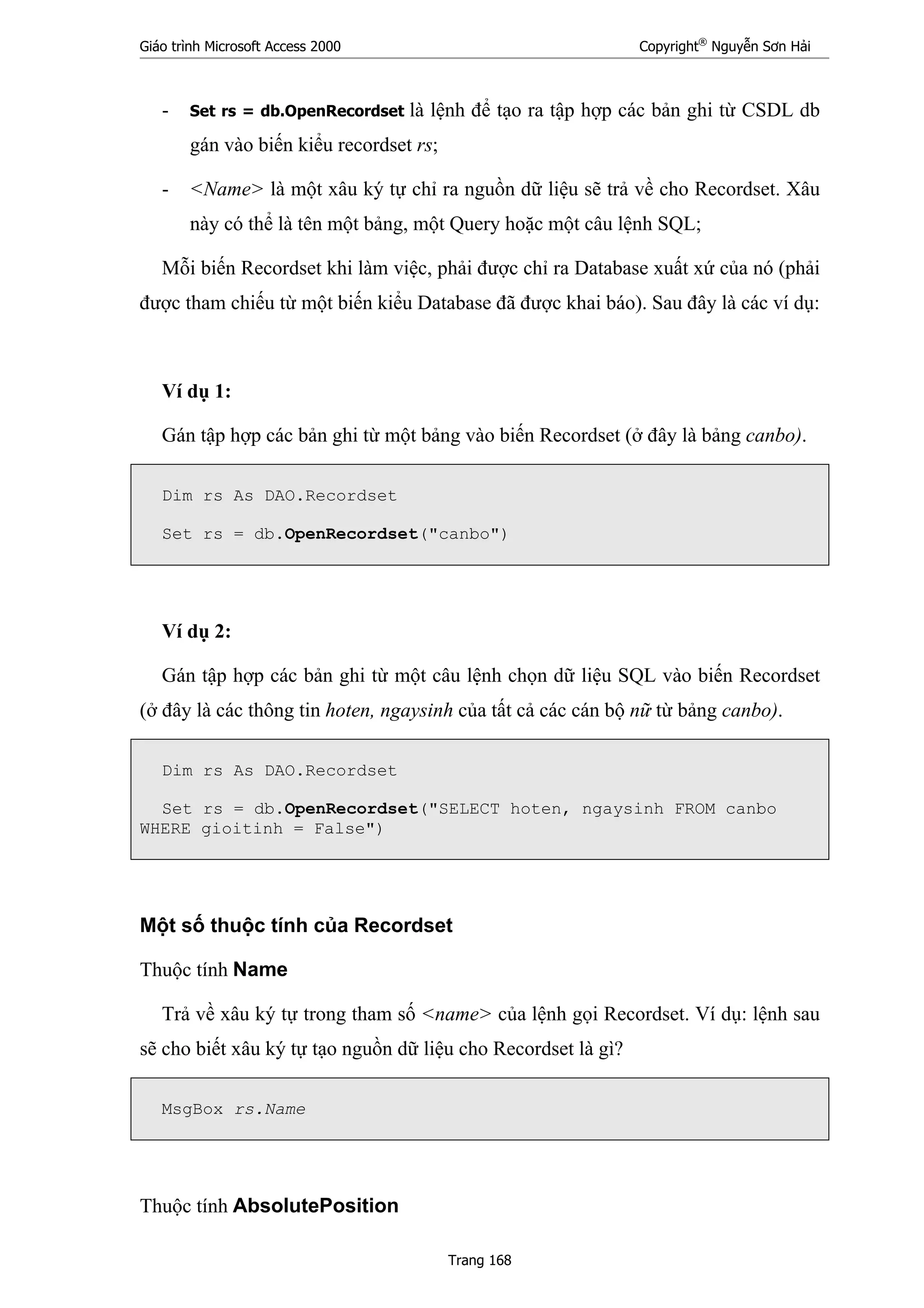 Giáo trình Microsoft Access 2000 Copyright®
Nguyễn Sơn Hải
Trang 168
- Set rs = db.OpenRecordset là lệnh để tạo ra tập hợp các bản ghi từ CSDL db
gán vào biến kiểu recordset rs;
- <Name> là một xâu ký tự chỉ ra nguồn dữ liệu sẽ trả về cho Recordset. Xâu
này có thể là tên một bảng, một Query hoặc một câu lệnh SQL;
Mỗi biến Recordset khi làm việc, phải được chỉ ra Database xuất xứ của nó (phải
được tham chiếu từ một biến kiểu Database đã được khai báo). Sau đây là các ví dụ:
Ví dụ 1:
Gán tập hợp các bản ghi từ một bảng vào biến Recordset (ở đây là bảng canbo).
Dim rs As DAO.Recordset
Set rs = db.OpenRecordset("canbo")
Ví dụ 2:
Gán tập hợp các bản ghi từ một câu lệnh chọn dữ liệu SQL vào biến Recordset
(ở đây là các thông tin hoten, ngaysinh của tất cả các cán bộ nữ từ bảng canbo).
Dim rs As DAO.Recordset
Set rs = db.OpenRecordset("SELECT hoten, ngaysinh FROM canbo
WHERE gioitinh = False")
Một số thuộc tính của Recordset
Thuộc tính Name
Trả về xâu ký tự trong tham số <name> của lệnh gọi Recordset. Ví dụ: lệnh sau
sẽ cho biết xâu ký tự tạo nguồn dữ liệu cho Recordset là gì?
MsgBox rs.Name
Thuộc tính AbsolutePosition
 