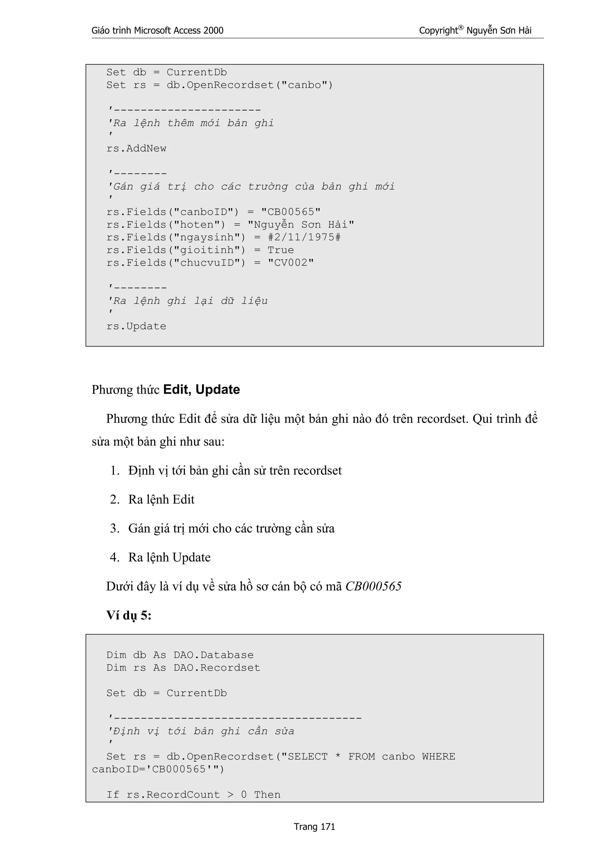 Giáo trình Microsoft Access 2000 Copyright®
Nguyễn Sơn Hải
Trang 171
Set db = CurrentDb
Set rs = db.OpenRecordset("canbo")
'----------------------
'Ra lệnh thêm mới bản ghi
'
rs.AddNew
'--------
'Gán giá trị cho các trường của bản ghi mới
'
rs.Fields("canboID") = "CB00565"
rs.Fields("hoten") = "Nguyễn Sơn Hải"
rs.Fields("ngaysinh") = #2/11/1975#
rs.Fields("gioitinh") = True
rs.Fields("chucvuID") = "CV002"
'--------
'Ra lệnh ghi lại dữ liệu
'
rs.Update
Phương thức Edit, Update
Phương thức Edit để sửa dữ liệu một bản ghi nào đó trên recordset. Qui trình để
sửa một bản ghi như sau:
1. Định vị tới bản ghi cần sử trên recordset
2. Ra lệnh Edit
3. Gán giá trị mới cho các trường cần sửa
4. Ra lệnh Update
Dưới đây là ví dụ về sửa hồ sơ cán bộ có mã CB000565
Ví dụ 5:
Dim db As DAO.Database
Dim rs As DAO.Recordset
Set db = CurrentDb
'-------------------------------------
'Định vị tới bản ghi cần sửa
'
Set rs = db.OpenRecordset("SELECT * FROM canbo WHERE
canboID='CB000565'")
If rs.RecordCount > 0 Then
 