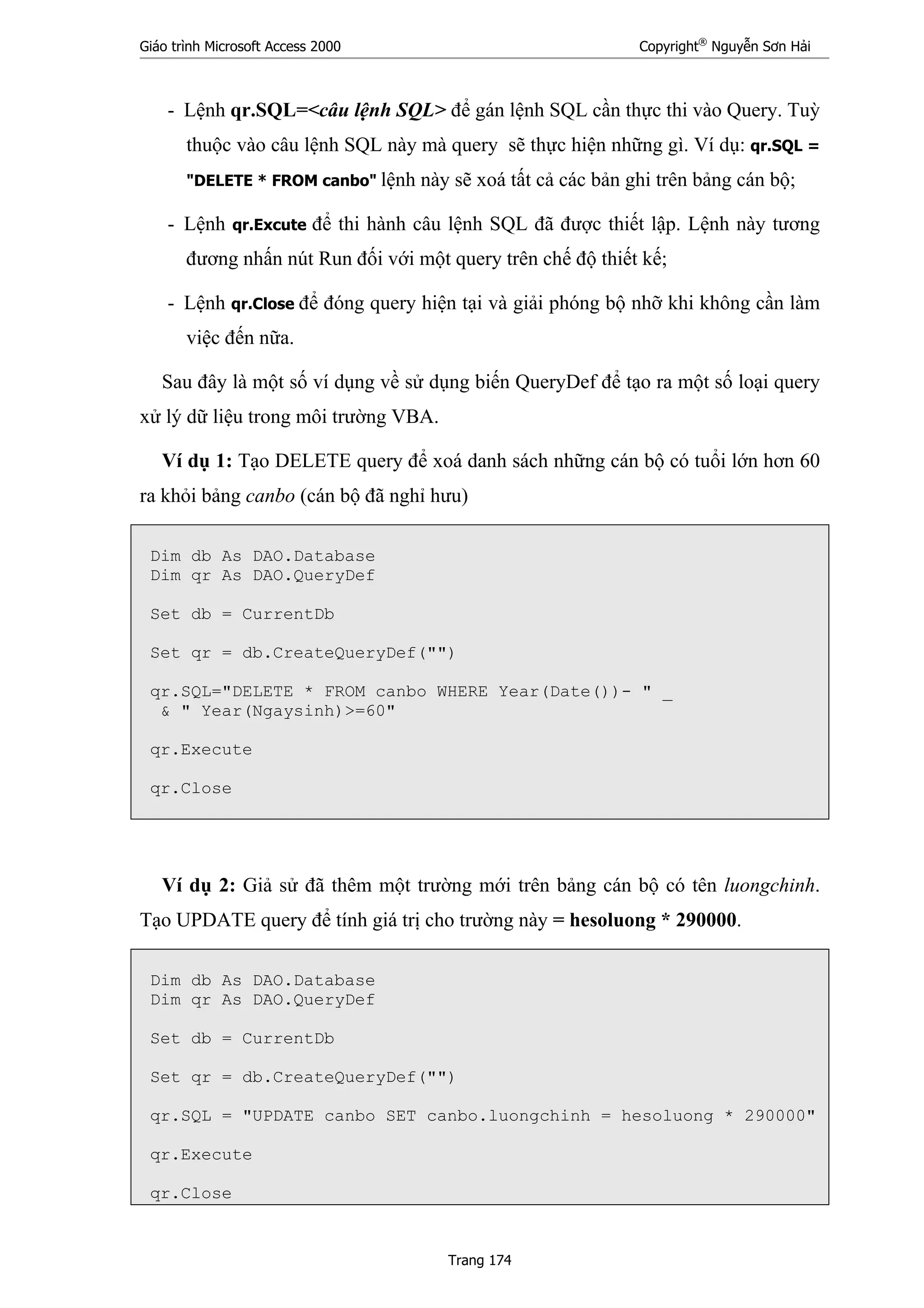 Giáo trình Microsoft Access 2000 Copyright®
Nguyễn Sơn Hải
Trang 174
- Lệnh qr.SQL=<câu lệnh SQL> để gán lệnh SQL cần thực thi vào Query. Tuỳ
thuộc vào câu lệnh SQL này mà query sẽ thực hiện những gì. Ví dụ: qr.SQL =
"DELETE * FROM canbo" lệnh này sẽ xoá tất cả các bản ghi trên bảng cán bộ;
- Lệnh qr.Excute để thi hành câu lệnh SQL đã được thiết lập. Lệnh này tương
đương nhấn nút Run đối với một query trên chế độ thiết kế;
- Lệnh qr.Close để đóng query hiện tại và giải phóng bộ nhỡ khi không cần làm
việc đến nữa.
Sau đây là một số ví dụng về sử dụng biến QueryDef để tạo ra một số loại query
xử lý dữ liệu trong môi trường VBA.
Ví dụ 1: Tạo DELETE query để xoá danh sách những cán bộ có tuổi lớn hơn 60
ra khỏi bảng canbo (cán bộ đã nghỉ hưu)
Dim db As DAO.Database
Dim qr As DAO.QueryDef
Set db = CurrentDb
Set qr = db.CreateQueryDef("")
qr.SQL="DELETE * FROM canbo WHERE Year(Date())- " _
& " Year(Ngaysinh)>=60"
qr.Execute
qr.Close
Ví dụ 2: Giả sử đã thêm một trường mới trên bảng cán bộ có tên luongchinh.
Tạo UPDATE query để tính giá trị cho trường này = hesoluong * 290000.
Dim db As DAO.Database
Dim qr As DAO.QueryDef
Set db = CurrentDb
Set qr = db.CreateQueryDef("")
qr.SQL = "UPDATE canbo SET canbo.luongchinh = hesoluong * 290000"
qr.Execute
qr.Close
 