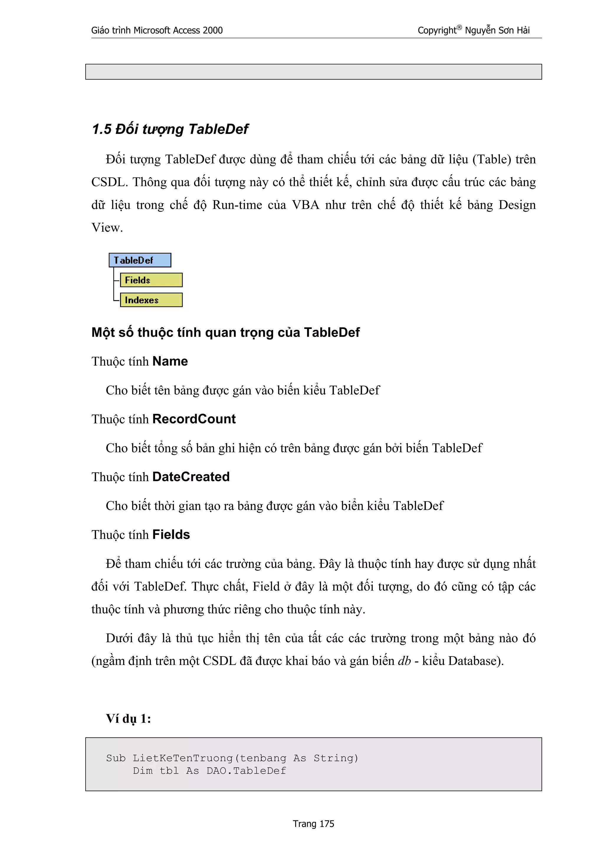 Giáo trình Microsoft Access 2000 Copyright®
Nguyễn Sơn Hải
Trang 175
1.5 Đối tượng TableDef
Đối tượng TableDef được dùng để tham chiếu tới các bảng dữ liệu (Table) trên
CSDL. Thông qua đối tượng này có thể thiết kế, chỉnh sửa được cấu trúc các bảng
dữ liệu trong chế độ Run-time của VBA như trên chế độ thiết kế bảng Design
View.
Một số thuộc tính quan trọng của TableDef
Thuộc tính Name
Cho biết tên bảng được gán vào biến kiểu TableDef
Thuộc tính RecordCount
Cho biết tổng số bản ghi hiện có trên bảng được gán bởi biến TableDef
Thuộc tính DateCreated
Cho biết thời gian tạo ra bảng được gán vào biển kiểu TableDef
Thuộc tính Fields
Để tham chiếu tới các trường của bảng. Đây là thuộc tính hay được sử dụng nhất
đối với TableDef. Thực chất, Field ở đây là một đối tượng, do đó cũng có tập các
thuộc tính và phương thức riêng cho thuộc tính này.
Dưới đây là thủ tục hiển thị tên của tất các các trường trong một bảng nào đó
(ngầm định trên một CSDL đã được khai báo và gán biến db - kiểu Database).
Ví dụ 1:
Sub LietKeTenTruong(tenbang As String)
Dim tbl As DAO.TableDef
 