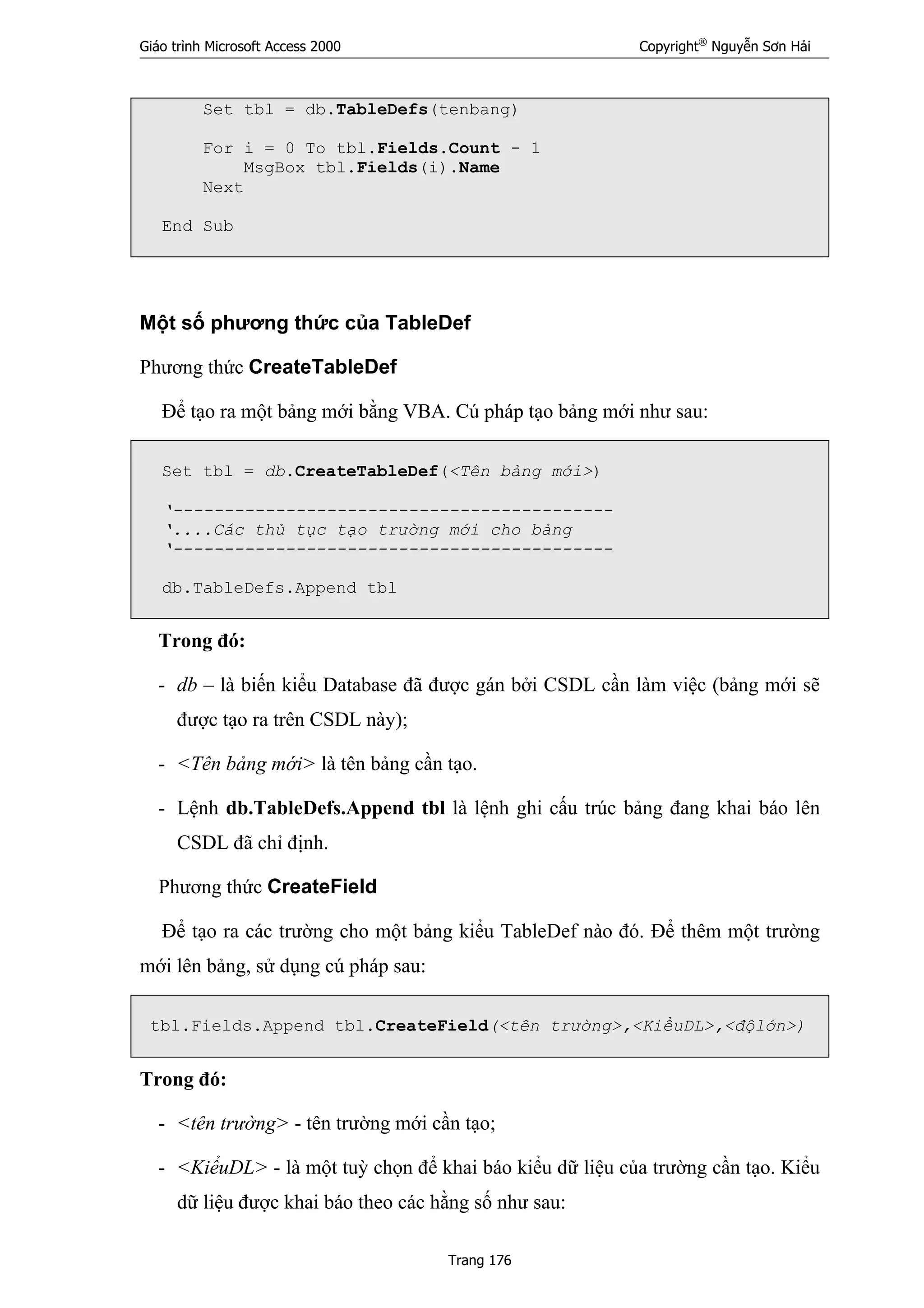 Giáo trình Microsoft Access 2000 Copyright®
Nguyễn Sơn Hải
Trang 176
Set tbl = db.TableDefs(tenbang)
For i = 0 To tbl.Fields.Count - 1
MsgBox tbl.Fields(i).Name
Next
End Sub
Một số phương thức của TableDef
Phương thức CreateTableDef
Để tạo ra một bảng mới bằng VBA. Cú pháp tạo bảng mới như sau:
Set tbl = db.CreateTableDef(<Tên bảng mới>)
‘-------------------------------------------
‘....Các thủ tục tạo trường mới cho bảng
‘-------------------------------------------
db.TableDefs.Append tbl
Trong đó:
- db – là biến kiểu Database đã được gán bởi CSDL cần làm việc (bảng mới sẽ
được tạo ra trên CSDL này);
- <Tên bảng mới> là tên bảng cần tạo.
- Lệnh db.TableDefs.Append tbl là lệnh ghi cấu trúc bảng đang khai báo lên
CSDL đã chỉ định.
Phương thức CreateField
Để tạo ra các trường cho một bảng kiểu TableDef nào đó. Để thêm một trường
mới lên bảng, sử dụng cú pháp sau:
tbl.Fields.Append tbl.CreateField(<tên trường>,<KiểuDL>,<độlớn>)
Trong đó:
- <tên trường> - tên trường mới cần tạo;
- <KiểuDL> - là một tuỳ chọn để khai báo kiểu dữ liệu của trường cần tạo. Kiểu
dữ liệu được khai báo theo các hằng số như sau:
 