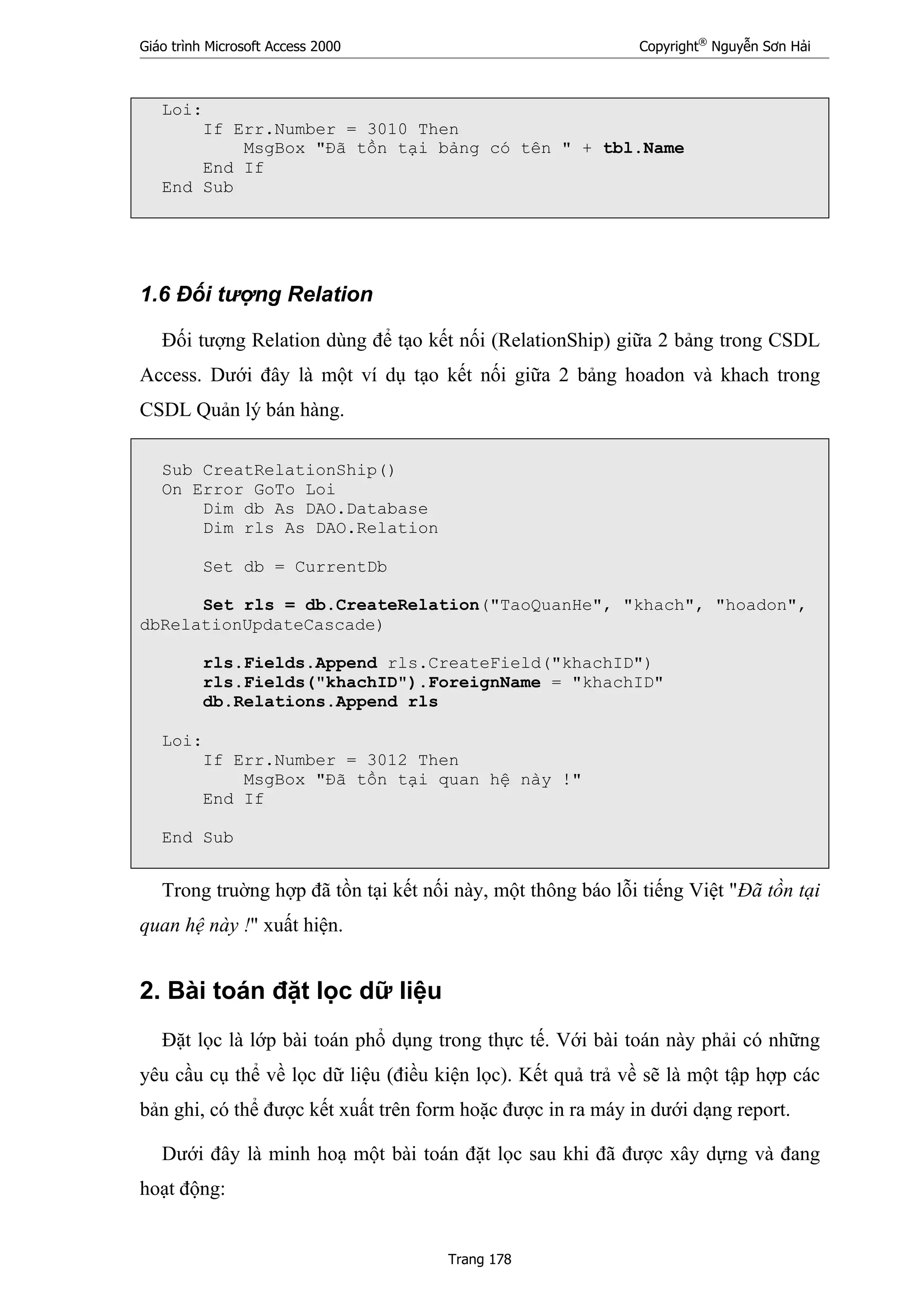 Giáo trình Microsoft Access 2000 Copyright®
Nguyễn Sơn Hải
Trang 178
Loi:
If Err.Number = 3010 Then
MsgBox "Đã tồn tại bảng có tên " + tbl.Name
End If
End Sub
1.6 Đối tượng Relation
Đối tượng Relation dùng để tạo kết nối (RelationShip) giữa 2 bảng trong CSDL
Access. Dưới đây là một ví dụ tạo kết nối giữa 2 bảng hoadon và khach trong
CSDL Quản lý bán hàng.
Sub CreatRelationShip()
On Error GoTo Loi
Dim db As DAO.Database
Dim rls As DAO.Relation
Set db = CurrentDb
Set rls = db.CreateRelation("TaoQuanHe", "khach", "hoadon",
dbRelationUpdateCascade)
rls.Fields.Append rls.CreateField("khachID")
rls.Fields("khachID").ForeignName = "khachID"
db.Relations.Append rls
Loi:
If Err.Number = 3012 Then
MsgBox "Đã tồn tại quan hệ này !"
End If
End Sub
Trong truờng hợp đã tồn tại kết nối này, một thông báo lỗi tiếng Việt "Đã tồn tại
quan hệ này !" xuất hiện.
2. Bài toán đặt lọc dữ liệu
Đặt lọc là lớp bài toán phổ dụng trong thực tế. Với bài toán này phải có những
yêu cầu cụ thể về lọc dữ liệu (điều kiện lọc). Kết quả trả về sẽ là một tập hợp các
bản ghi, có thể được kết xuất trên form hoặc được in ra máy in dưới dạng report.
Dưới đây là minh hoạ một bài toán đặt lọc sau khi đã được xây dựng và đang
hoạt động:
 