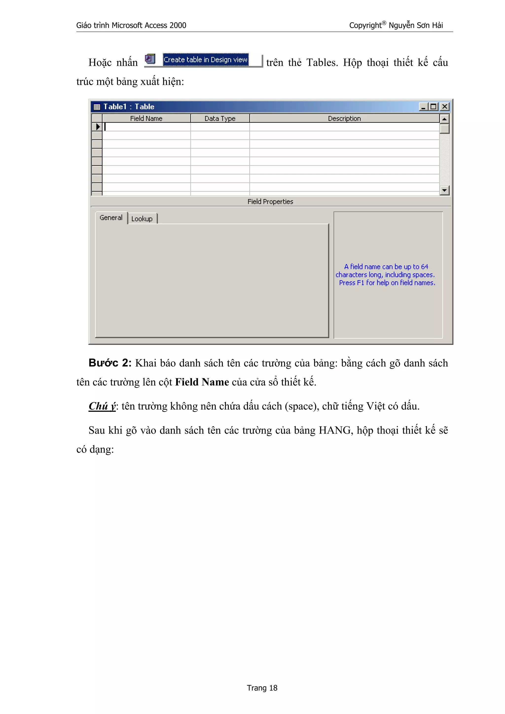 Giáo trình Microsoft Access 2000 Copyright®
Nguyễn Sơn Hải
Trang 18
Hoặc nhấn trên thẻ Tables. Hộp thoại thiết kế cấu
trúc một bảng xuất hiện:
Bước 2: Khai báo danh sách tên các trường của bảng: bằng cách gõ danh sách
tên các trường lên cột Field Name của cửa sổ thiết kế.
Chú ý: tên trường không nên chứa dấu cách (space), chữ tiếng Việt có dấu.
Sau khi gõ vào danh sách tên các trường của bảng HANG, hộp thoại thiết kế sẽ
có dạng:
 