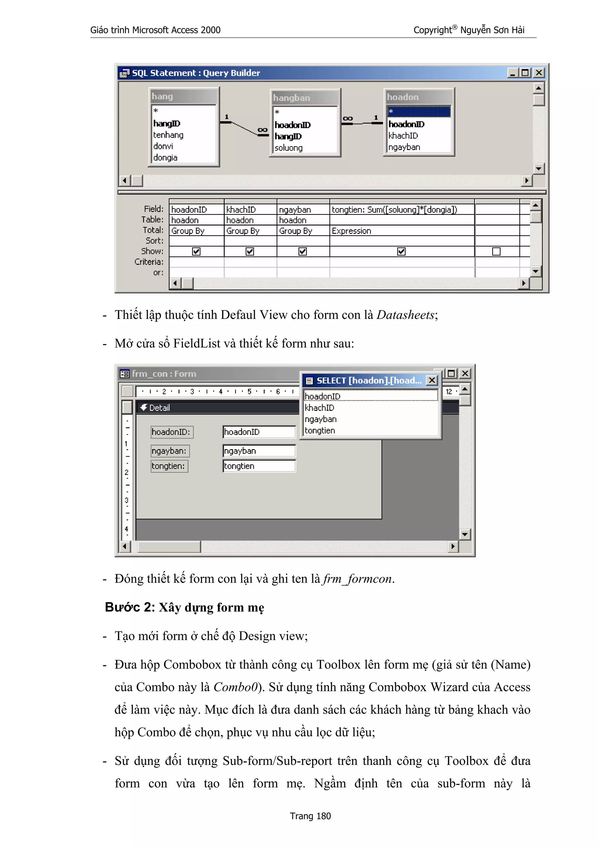 Giáo trình Microsoft Access 2000 Copyright®
Nguyễn Sơn Hải
Trang 180
- Thiết lập thuộc tính Defaul View cho form con là Datasheets;
- Mở cửa sổ FieldList và thiết kế form như sau:
- Đóng thiết kế form con lại và ghi ten là frm_formcon.
Bước 2: Xây dựng form mẹ
- Tạo mới form ở chế độ Design view;
- Đưa hộp Combobox từ thành công cụ Toolbox lên form mẹ (giả sử tên (Name)
của Combo này là Combo0). Sử dụng tính năng Combobox Wizard của Access
để làm việc này. Mục đích là đưa danh sách các khách hàng từ bảng khach vào
hộp Combo để chọn, phục vụ nhu cầu lọc dữ liệu;
- Sử dụng đối tượng Sub-form/Sub-report trên thanh công cụ Toolbox để đưa
form con vừa tạo lên form mẹ. Ngầm định tên của sub-form này là
 