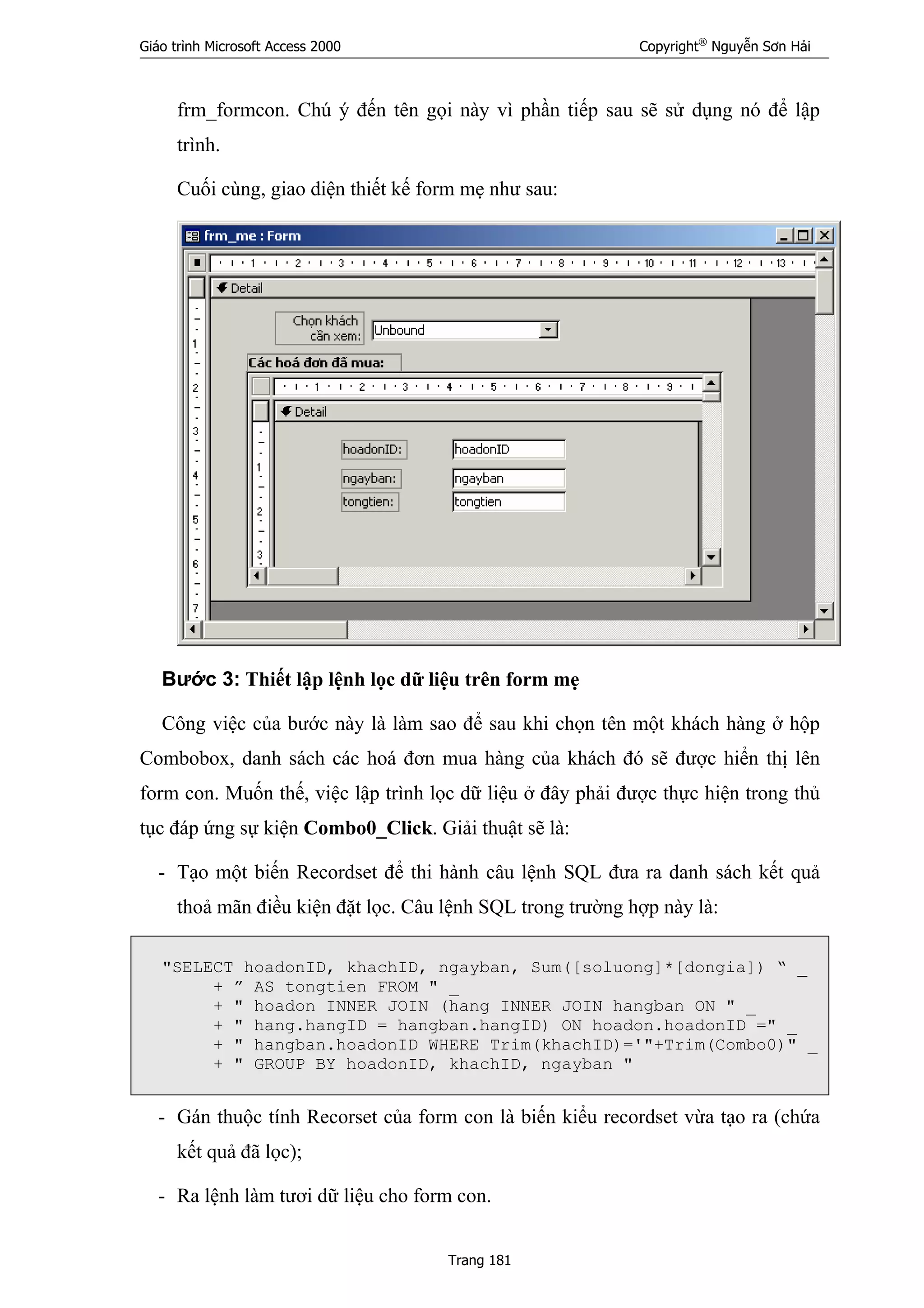 Giáo trình Microsoft Access 2000 Copyright®
Nguyễn Sơn Hải
Trang 181
frm_formcon. Chú ý đến tên gọi này vì phần tiếp sau sẽ sử dụng nó để lập
trình.
Cuối cùng, giao diện thiết kế form mẹ như sau:
Bước 3: Thiết lập lệnh lọc dữ liệu trên form mẹ
Công việc của bước này là làm sao để sau khi chọn tên một khách hàng ở hộp
Combobox, danh sách các hoá đơn mua hàng của khách đó sẽ được hiển thị lên
form con. Muốn thế, việc lập trình lọc dữ liệu ở đây phải được thực hiện trong thủ
tục đáp ứng sự kiện Combo0_Click. Giải thuật sẽ là:
- Tạo một biến Recordset để thi hành câu lệnh SQL đưa ra danh sách kết quả
thoả mãn điều kiện đặt lọc. Câu lệnh SQL trong trường hợp này là:
"SELECT hoadonID, khachID, ngayban, Sum([soluong]*[dongia]) “ _
+ ” AS tongtien FROM " _
+ " hoadon INNER JOIN (hang INNER JOIN hangban ON " _
+ " hang.hangID = hangban.hangID) ON hoadon.hoadonID =" _
+ " hangban.hoadonID WHERE Trim(khachID)='"+Trim(Combo0)" _
+ " GROUP BY hoadonID, khachID, ngayban "
- Gán thuộc tính Recorset của form con là biến kiểu recordset vừa tạo ra (chứa
kết quả đã lọc);
- Ra lệnh làm tươi dữ liệu cho form con.
 