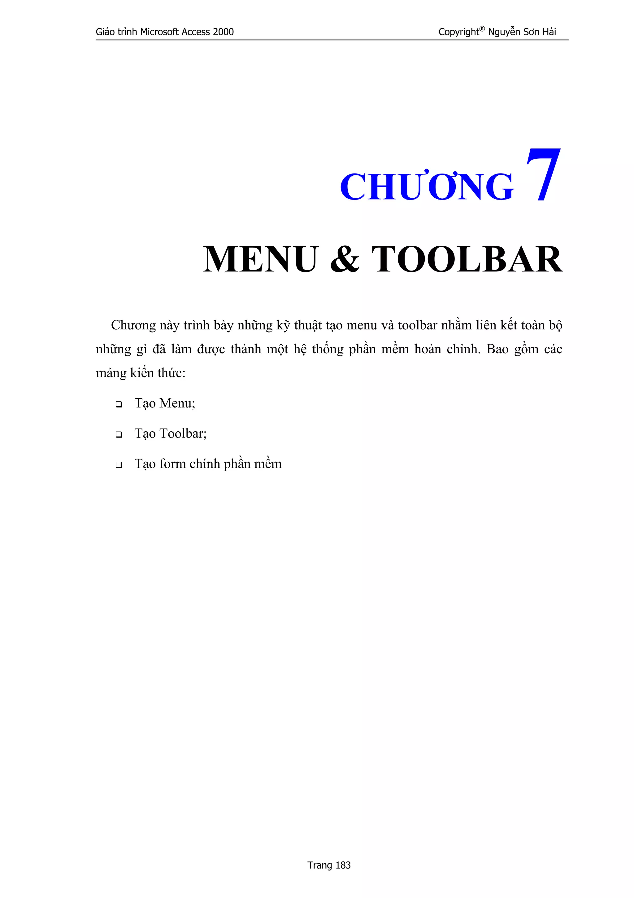 Giáo trình Microsoft Access 2000 Copyright®
Nguyễn Sơn Hải
Trang 183
CHƯƠNG 7
MENU & TOOLBAR
Chương này trình bày những kỹ thuật tạo menu và toolbar nhằm liên kết toàn bộ
những gì đã làm được thành một hệ thống phần mềm hoàn chỉnh. Bao gồm các
mảng kiến thức:
Tạo Menu;
Tạo Toolbar;
Tạo form chính phần mềm
 