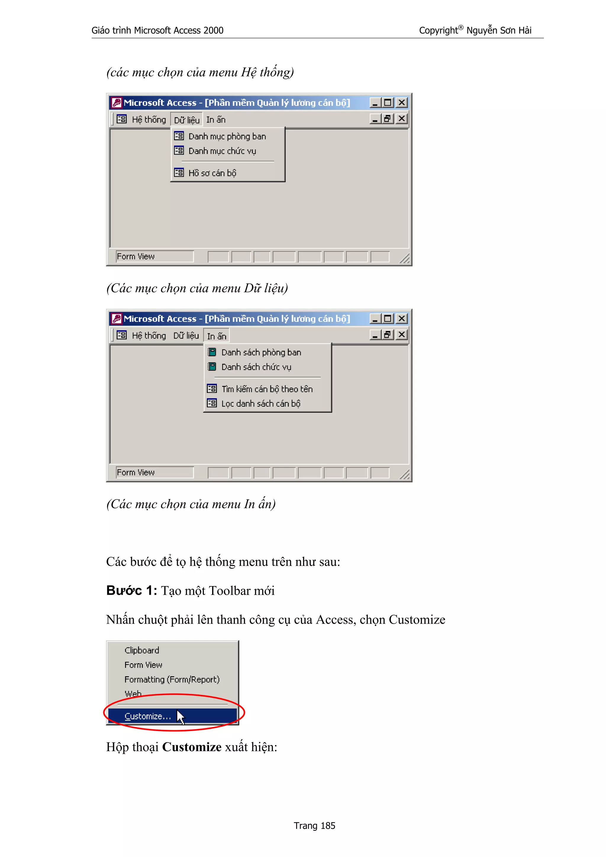 Giáo trình Microsoft Access 2000 Copyright®
Nguyễn Sơn Hải
Trang 185
(các mục chọn của menu Hệ thống)
(Các mục chọn của menu Dữ liệu)
(Các mục chọn của menu In ấn)
Các bước để tọ hệ thống menu trên như sau:
Bước 1: Tạo một Toolbar mới
Nhấn chuột phải lên thanh công cụ của Access, chọn Customize
Hộp thoại Customize xuất hiện:
 