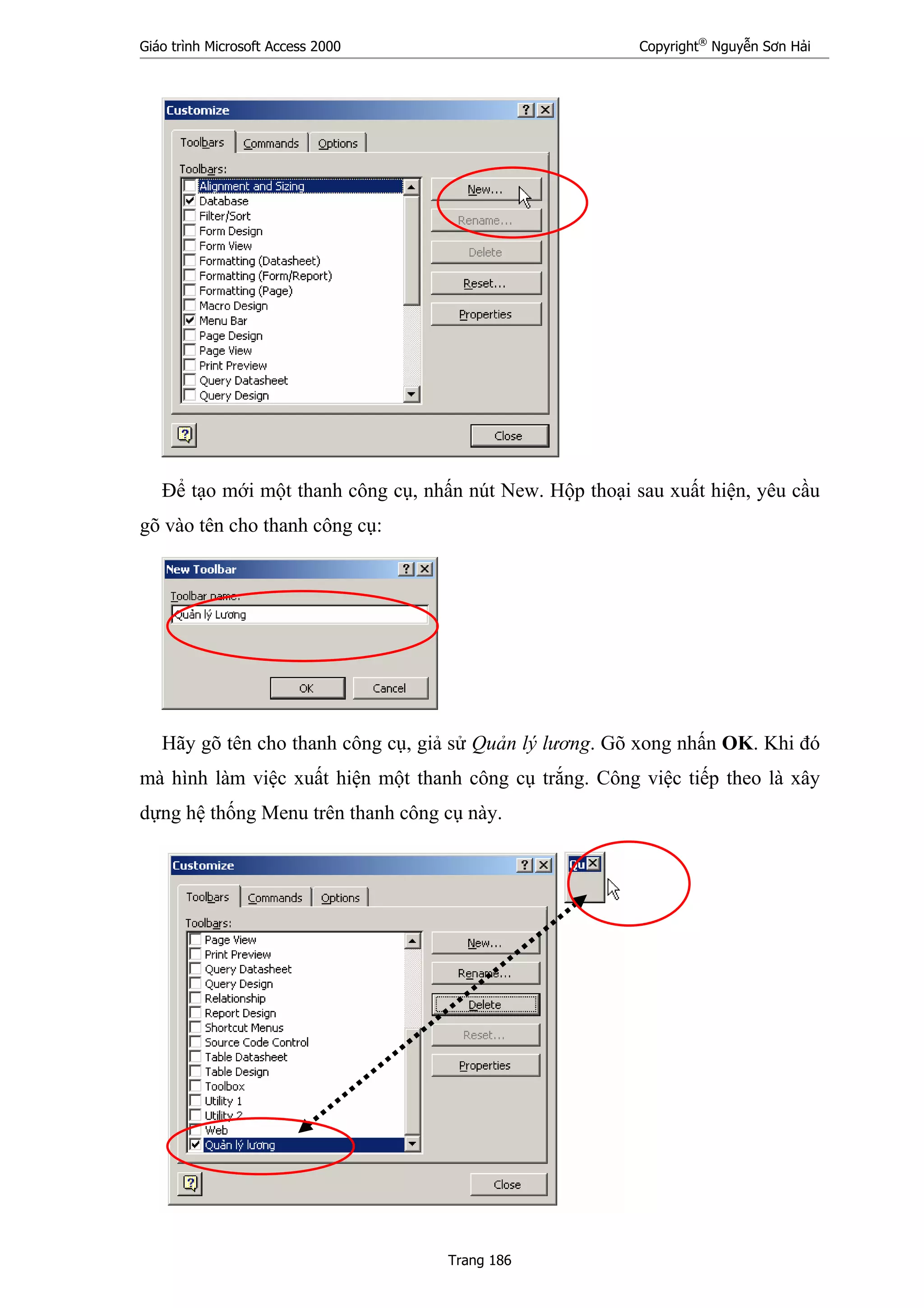 Giáo trình Microsoft Access 2000 Copyright®
Nguyễn Sơn Hải
Trang 186
Để tạo mới một thanh công cụ, nhấn nút New. Hộp thoại sau xuất hiện, yêu cầu
gõ vào tên cho thanh công cụ:
Hãy gõ tên cho thanh công cụ, giả sử Quản lý lương. Gõ xong nhấn OK. Khi đó
mà hình làm việc xuất hiện một thanh công cụ trắng. Công việc tiếp theo là xây
dựng hệ thống Menu trên thanh công cụ này.
 