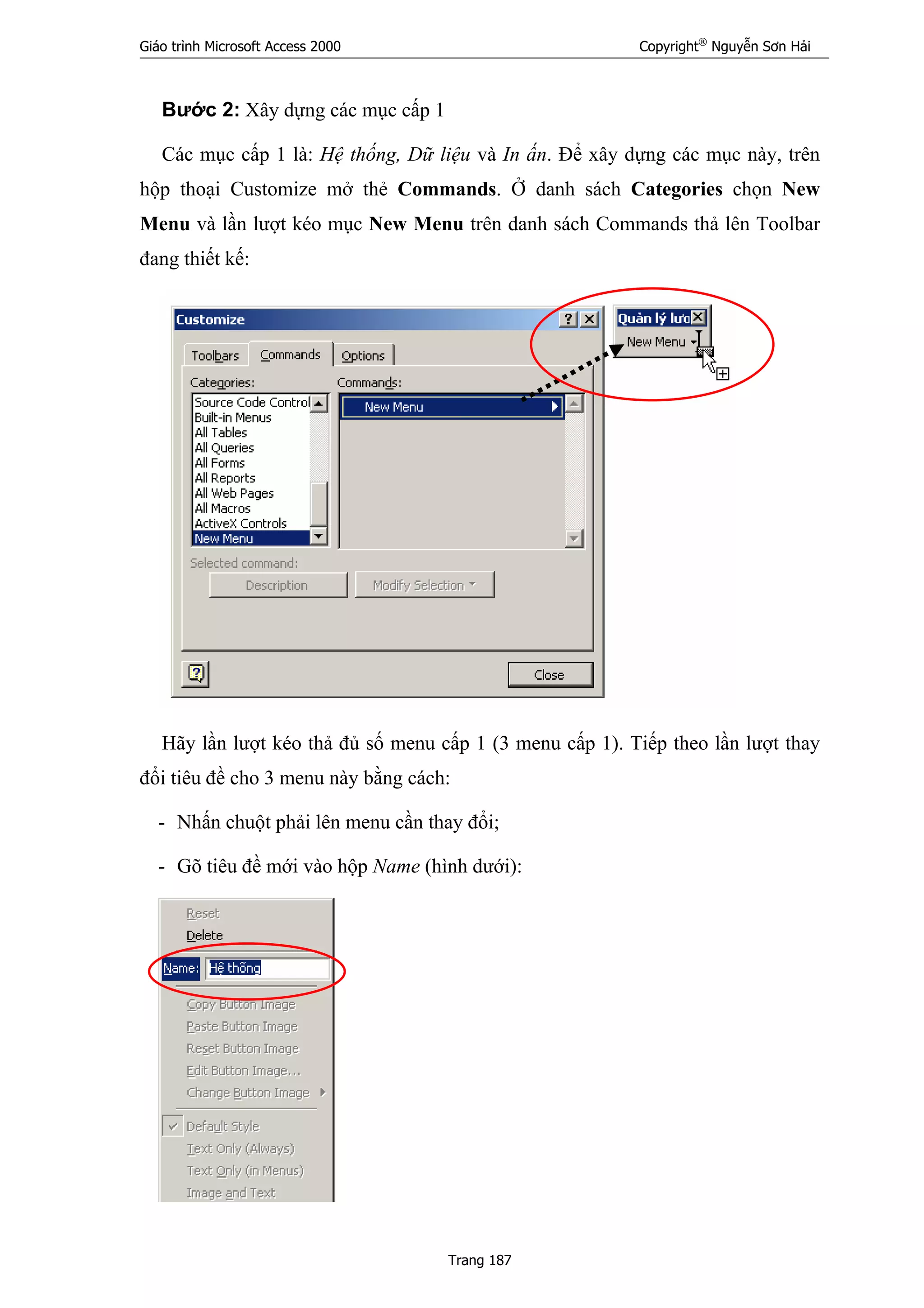 Giáo trình Microsoft Access 2000 Copyright®
Nguyễn Sơn Hải
Trang 187
Bước 2: Xây dựng các mục cấp 1
Các mục cấp 1 là: Hệ thống, Dữ liệu và In ấn. Để xây dựng các mục này, trên
hộp thoại Customize mở thẻ Commands. Ở danh sách Categories chọn New
Menu và lần lượt kéo mục New Menu trên danh sách Commands thả lên Toolbar
đang thiết kế:
Hãy lần lượt kéo thả đủ số menu cấp 1 (3 menu cấp 1). Tiếp theo lần lượt thay
đổi tiêu đề cho 3 menu này bằng cách:
- Nhấn chuột phải lên menu cần thay đổi;
- Gõ tiêu đề mới vào hộp Name (hình dưới):
 