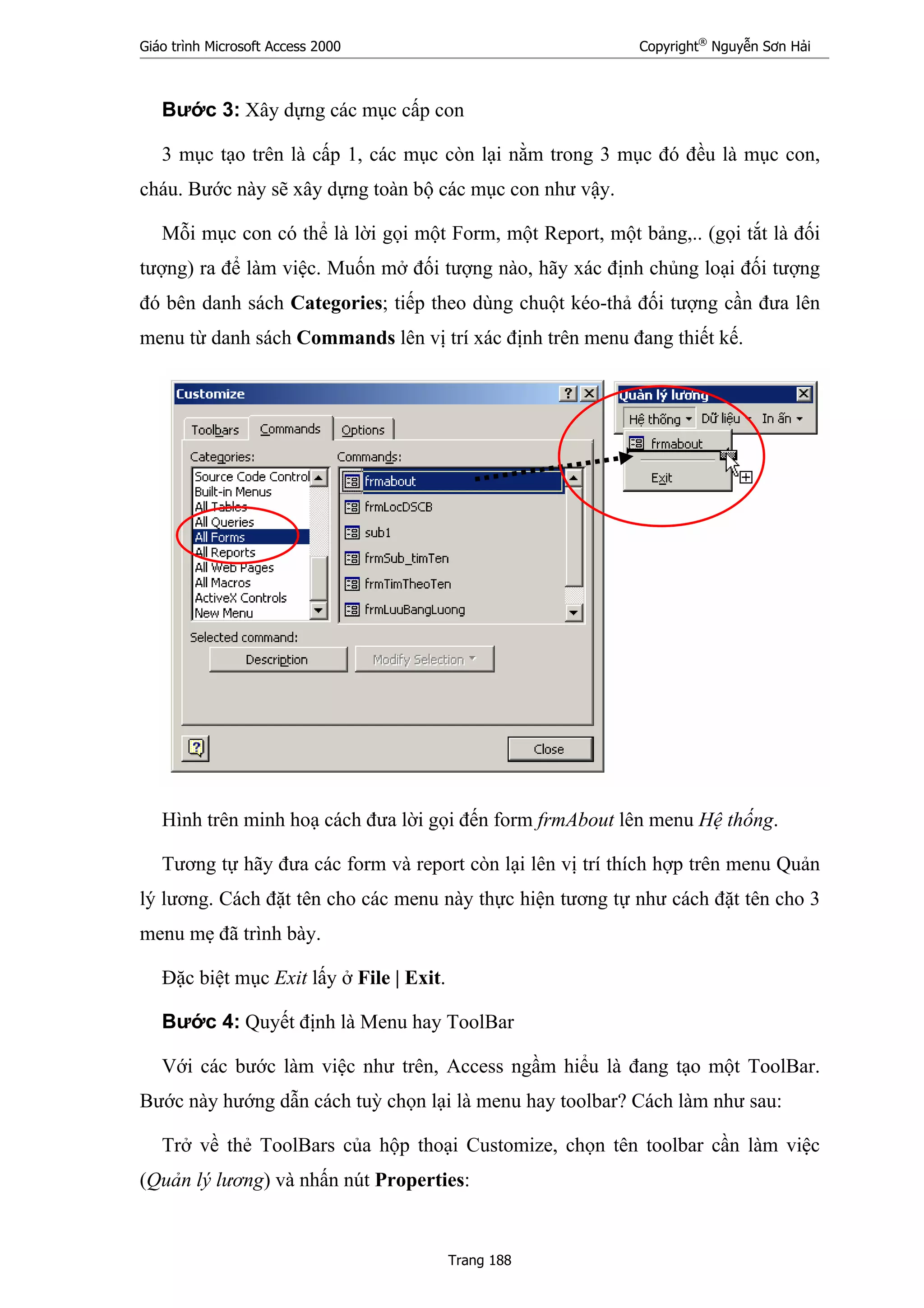 Giáo trình Microsoft Access 2000 Copyright®
Nguyễn Sơn Hải
Trang 188
Bước 3: Xây dựng các mục cấp con
3 mục tạo trên là cấp 1, các mục còn lại nằm trong 3 mục đó đều là mục con,
cháu. Bước này sẽ xây dựng toàn bộ các mục con như vậy.
Mỗi mục con có thể là lời gọi một Form, một Report, một bảng,.. (gọi tắt là đối
tượng) ra để làm việc. Muốn mở đối tượng nào, hãy xác định chủng loại đối tượng
đó bên danh sách Categories; tiếp theo dùng chuột kéo-thả đối tượng cần đưa lên
menu từ danh sách Commands lên vị trí xác định trên menu đang thiết kế.
Hình trên minh hoạ cách đưa lời gọi đến form frmAbout lên menu Hệ thống.
Tương tự hãy đưa các form và report còn lại lên vị trí thích hợp trên menu Quản
lý lương. Cách đặt tên cho các menu này thực hiện tương tự như cách đặt tên cho 3
menu mẹ đã trình bày.
Đặc biệt mục Exit lấy ở File | Exit.
Bước 4: Quyết định là Menu hay ToolBar
Với các bước làm việc như trên, Access ngầm hiểu là đang tạo một ToolBar.
Bước này hướng dẫn cách tuỳ chọn lại là menu hay toolbar? Cách làm như sau:
Trở về thẻ ToolBars của hộp thoại Customize, chọn tên toolbar cần làm việc
(Quản lý lương) và nhấn nút Properties:
 