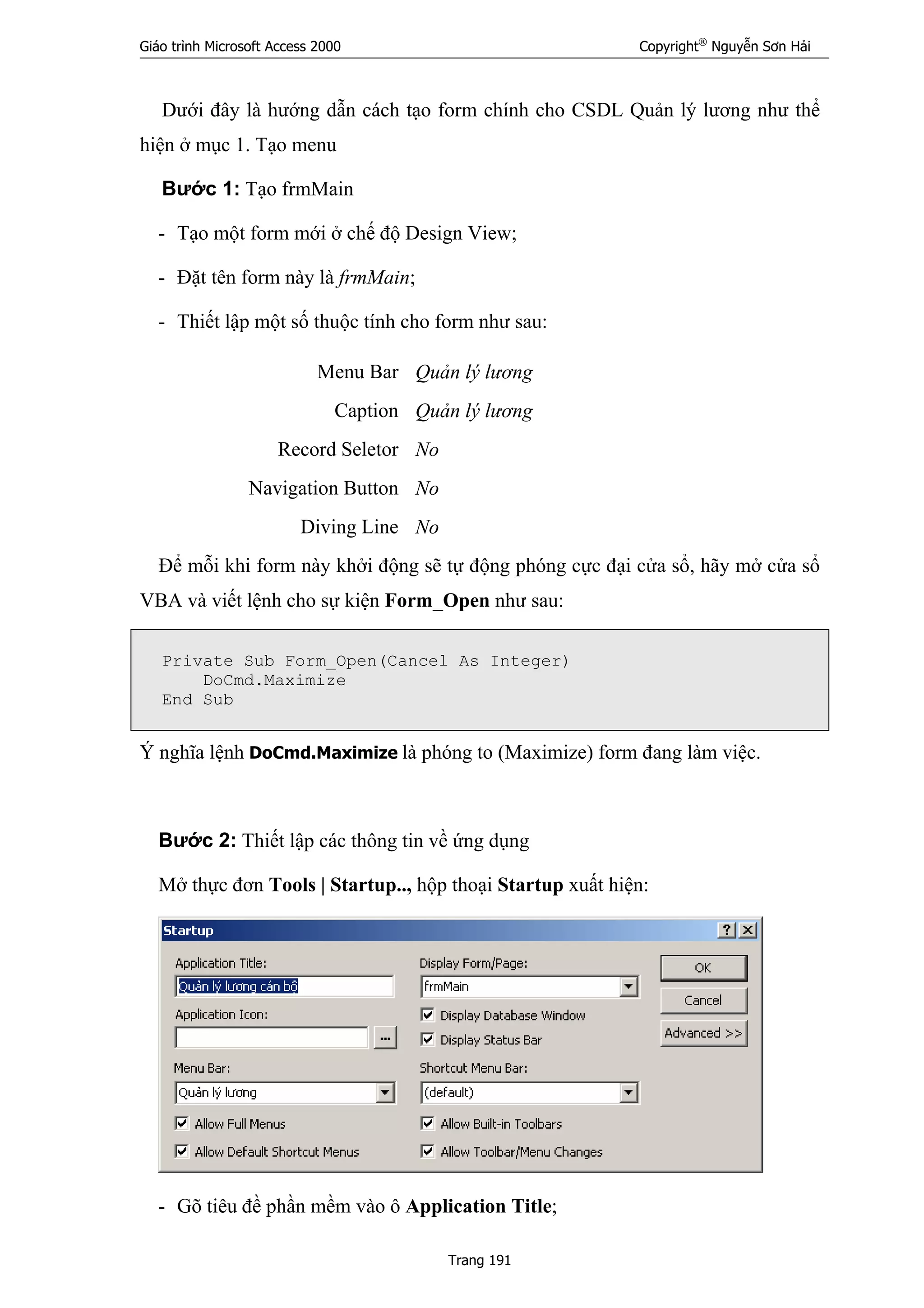 Giáo trình Microsoft Access 2000 Copyright®
Nguyễn Sơn Hải
Trang 191
Dưới đây là hướng dẫn cách tạo form chính cho CSDL Quản lý lương như thể
hiện ở mục 1. Tạo menu
Bước 1: Tạo frmMain
- Tạo một form mới ở chế độ Design View;
- Đặt tên form này là frmMain;
- Thiết lập một số thuộc tính cho form như sau:
Menu Bar Quản lý lương
Caption Quản lý lương
Record Seletor No
Navigation Button No
Diving Line No
Để mỗi khi form này khởi động sẽ tự động phóng cực đại cửa sổ, hãy mở cửa sổ
VBA và viết lệnh cho sự kiện Form_Open như sau:
Private Sub Form_Open(Cancel As Integer)
DoCmd.Maximize
End Sub
Ý nghĩa lệnh DoCmd.Maximize là phóng to (Maximize) form đang làm việc.
Bước 2: Thiết lập các thông tin về ứng dụng
Mở thực đơn Tools | Startup.., hộp thoại Startup xuất hiện:
- Gõ tiêu đề phần mềm vào ô Application Title;
 