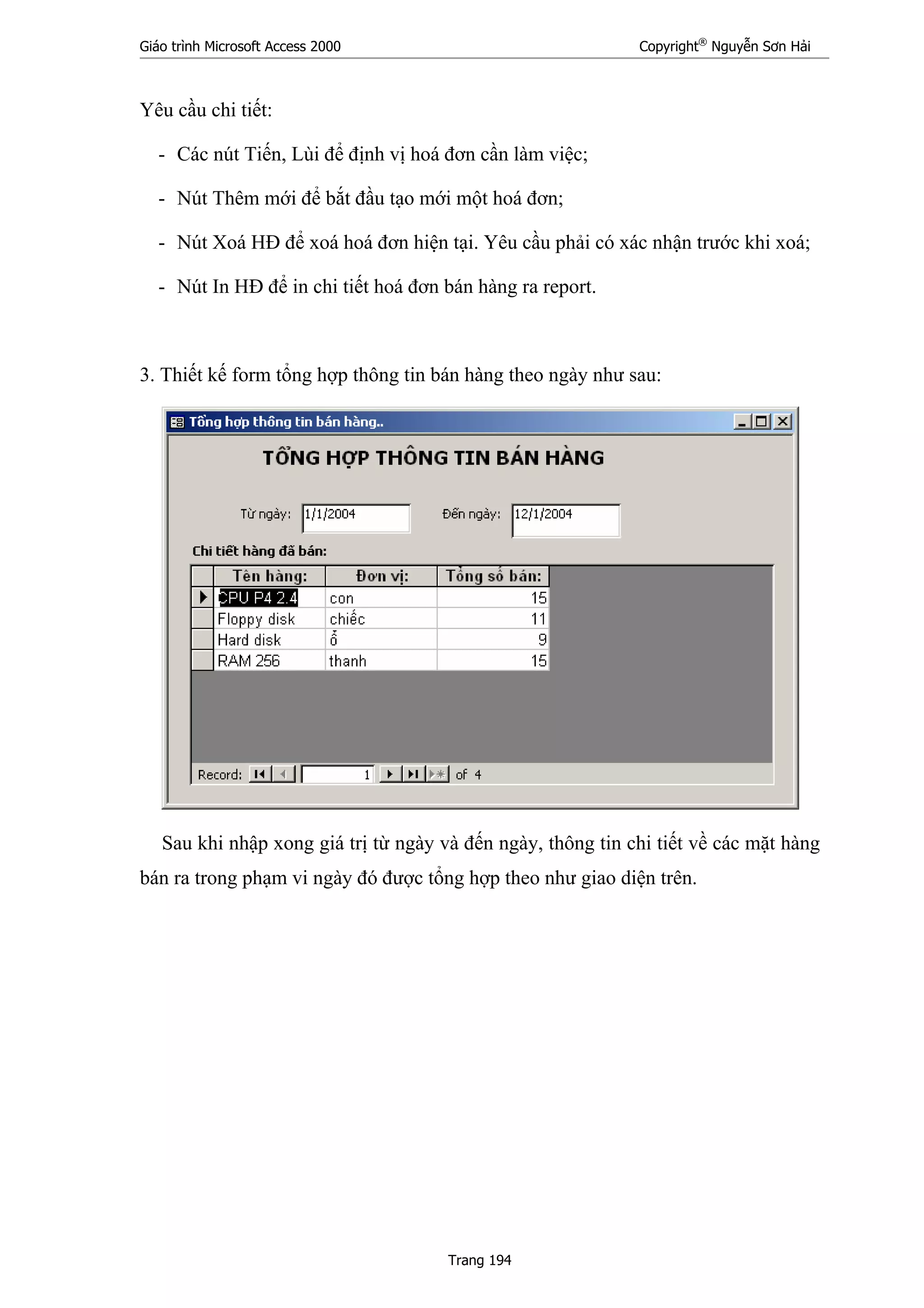 Giáo trình Microsoft Access 2000 Copyright®
Nguyễn Sơn Hải
Trang 194
Yêu cầu chi tiết:
- Các nút Tiến, Lùi để định vị hoá đơn cần làm việc;
- Nút Thêm mới để bắt đầu tạo mới một hoá đơn;
- Nút Xoá HĐ để xoá hoá đơn hiện tại. Yêu cầu phải có xác nhận trước khi xoá;
- Nút In HĐ để in chi tiết hoá đơn bán hàng ra report.
3. Thiết kế form tổng hợp thông tin bán hàng theo ngày như sau:
Sau khi nhập xong giá trị từ ngày và đến ngày, thông tin chi tiết về các mặt hàng
bán ra trong phạm vi ngày đó được tổng hợp theo như giao diện trên.
 