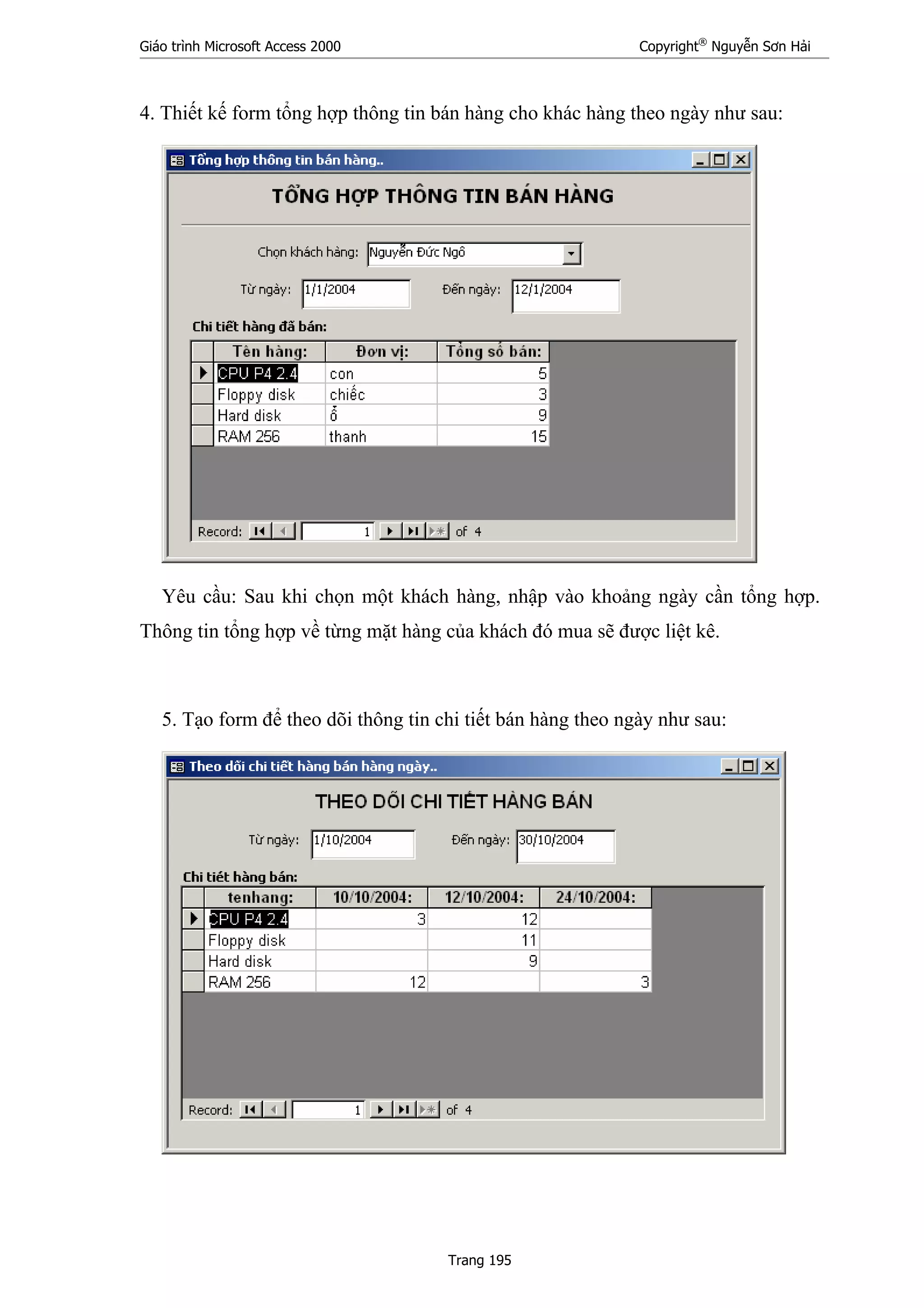 Giáo trình Microsoft Access 2000 Copyright®
Nguyễn Sơn Hải
Trang 195
4. Thiết kế form tổng hợp thông tin bán hàng cho khác hàng theo ngày như sau:
Yêu cầu: Sau khi chọn một khách hàng, nhập vào khoảng ngày cần tổng hợp.
Thông tin tổng hợp về từng mặt hàng của khách đó mua sẽ được liệt kê.
5. Tạo form để theo dõi thông tin chi tiết bán hàng theo ngày như sau:
 