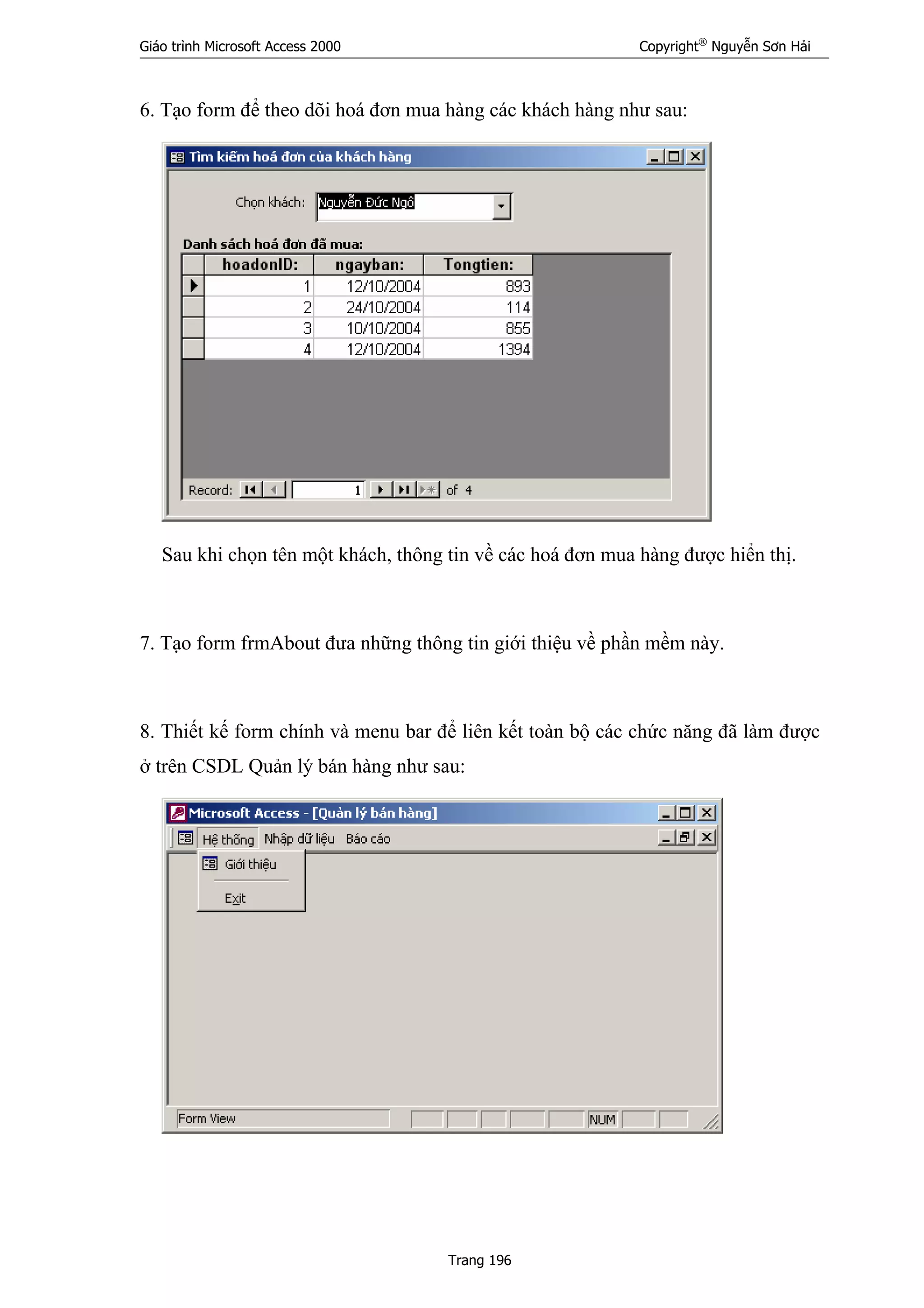 Giáo trình Microsoft Access 2000 Copyright®
Nguyễn Sơn Hải
Trang 196
6. Tạo form để theo dõi hoá đơn mua hàng các khách hàng như sau:
Sau khi chọn tên một khách, thông tin về các hoá đơn mua hàng được hiển thị.
7. Tạo form frmAbout đưa những thông tin giới thiệu về phần mềm này.
8. Thiết kế form chính và menu bar để liên kết toàn bộ các chức năng đã làm được
ở trên CSDL Quản lý bán hàng như sau:
 