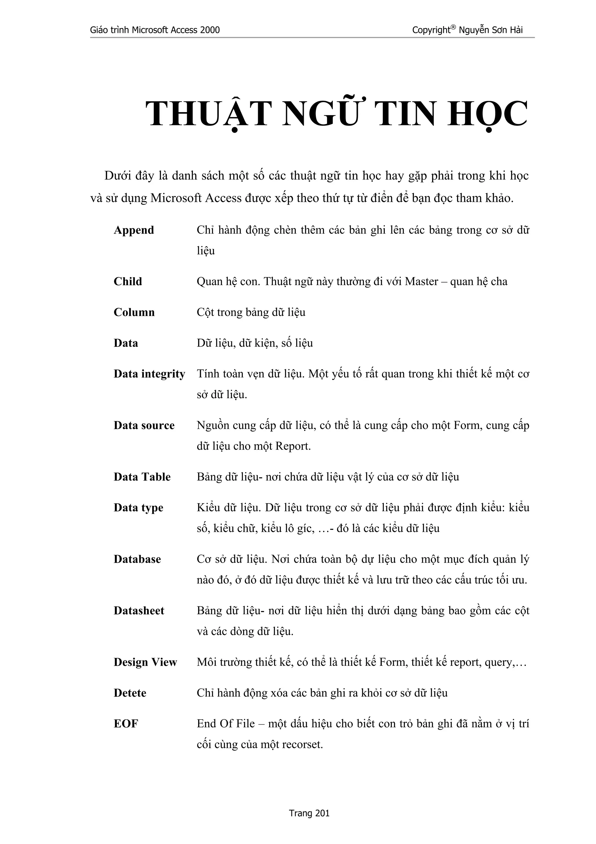 Giáo trình Microsoft Access 2000 Copyright®
Nguyễn Sơn Hải
Trang 201
THUẬT NGỮ TIN HỌC
Dưới đây là danh sách một số các thuật ngữ tin học hay gặp phải trong khi học
và sử dụng Microsoft Access được xếp theo thứ tự từ điển để bạn đọc tham khảo.
Append Chỉ hành động chèn thêm các bản ghi lên các bảng trong cơ sở dữ
liệu
Child Quan hệ con. Thuật ngữ này thường đi với Master – quan hệ cha
Column Cột trong bảng dữ liệu
Data Dữ liệu, dữ kiện, số liệu
Data integrity Tính toàn vẹn dữ liệu. Một yếu tố rất quan trong khi thiết kế một cơ
sở dữ liệu.
Data source Nguồn cung cấp dữ liệu, có thể là cung cấp cho một Form, cung cấp
dữ liệu cho một Report.
Data Table Bảng dữ liệu- nơi chứa dữ liệu vật lý của cơ sở dữ liệu
Data type Kiểu dữ liệu. Dữ liệu trong cơ sở dữ liệu phải được định kiểu: kiểu
số, kiểu chữ, kiểu lô gíc, …- đó là các kiểu dữ liệu
Database Cơ sở dữ liệu. Nơi chứa toàn bộ dự liệu cho một mục đích quản lý
nào đó, ở đó dữ liệu được thiết kế và lưu trữ theo các cấu trúc tối ưu.
Datasheet Bảng dữ liệu- nơi dữ liệu hiển thị dưới dạng bảng bao gồm các cột
và các dòng dữ liệu.
Design View Môi trường thiết kế, có thể là thiết kế Form, thiết kế report, query,…
Detete Chỉ hành động xóa các bản ghi ra khỏi cơ sở dữ liệu
EOF End Of File – một dấu hiệu cho biết con trỏ bản ghi đã nằm ở vị trí
cối cùng của một recorset.
 