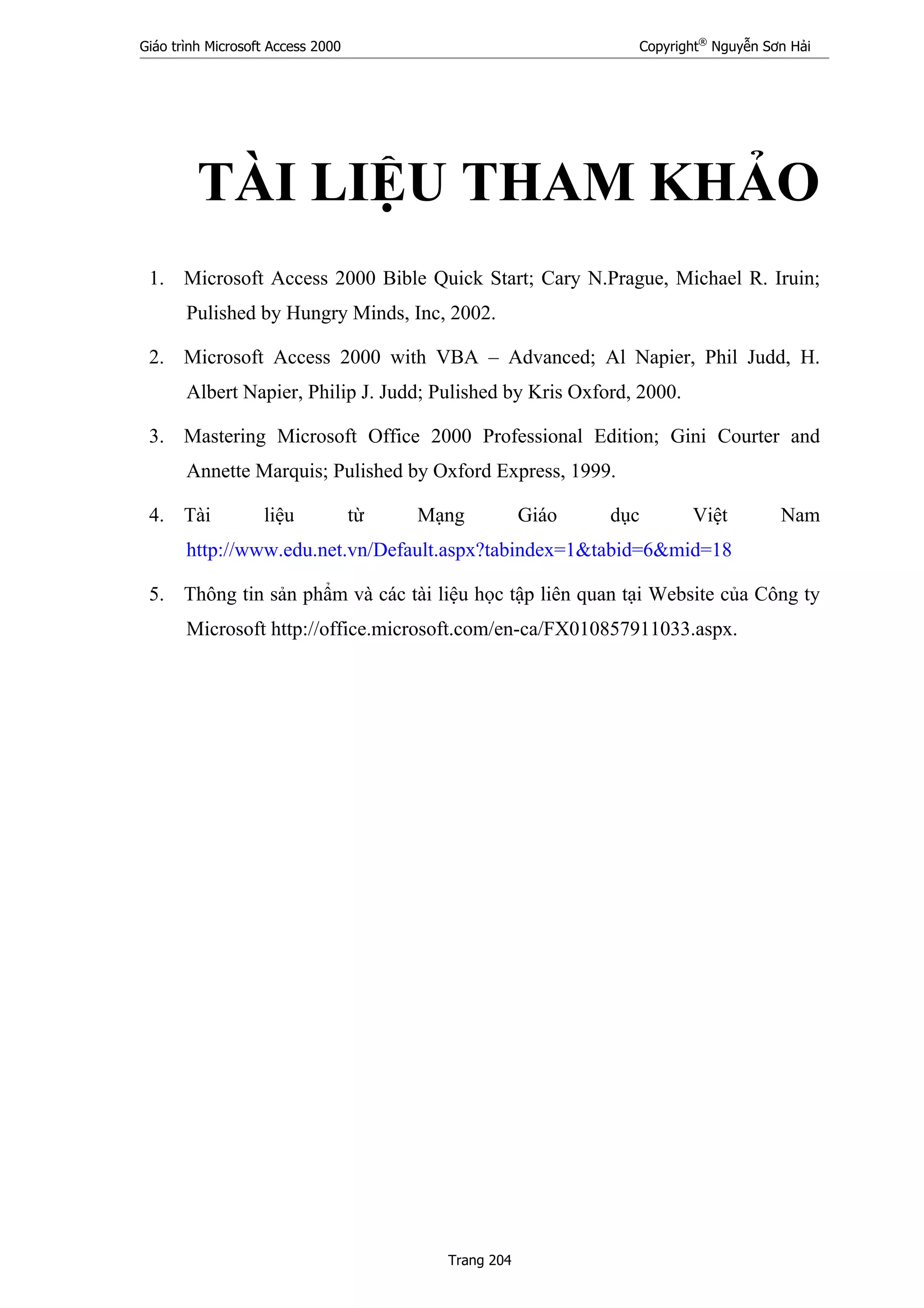 Giáo trình Microsoft Access 2000 Copyright®
Nguyễn Sơn Hải
Trang 204
TÀI LIỆU THAM KHẢO
1. Microsoft Access 2000 Bible Quick Start; Cary N.Prague, Michael R. Iruin;
Pulished by Hungry Minds, Inc, 2002.
2. Microsoft Access 2000 with VBA – Advanced; Al Napier, Phil Judd, H.
Albert Napier, Philip J. Judd; Pulished by Kris Oxford, 2000.
3. Mastering Microsoft Office 2000 Professional Edition; Gini Courter and
Annette Marquis; Pulished by Oxford Express, 1999.
4. Tài liệu từ Mạng Giáo dục Việt Nam
http://www.edu.net.vn/Default.aspx?tabindex=1&tabid=6&mid=18
5. Thông tin sản phẩm và các tài liệu học tập liên quan tại Website của Công ty
Microsoft http://office.microsoft.com/en-ca/FX010857911033.aspx.
 