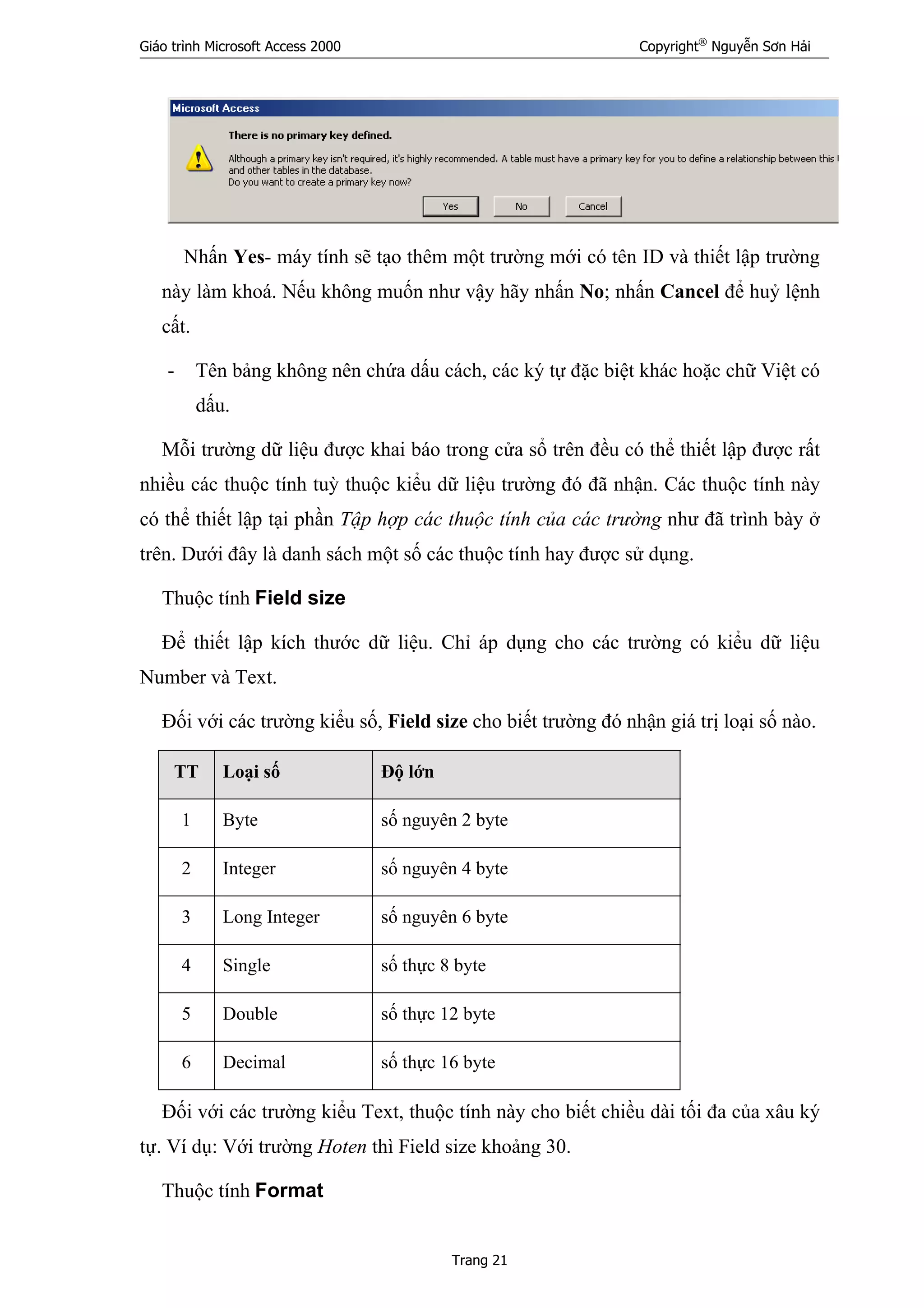 Giáo trình Microsoft Access 2000 Copyright®
Nguyễn Sơn Hải
Trang 21
Nhấn Yes- máy tính sẽ tạo thêm một trường mới có tên ID và thiết lập trường
này làm khoá. Nếu không muốn như vậy hãy nhấn No; nhấn Cancel để huỷ lệnh
cất.
- Tên bảng không nên chứa dấu cách, các ký tự đặc biệt khác hoặc chữ Việt có
dấu.
Mỗi trường dữ liệu được khai báo trong cửa sổ trên đều có thể thiết lập được rất
nhiều các thuộc tính tuỳ thuộc kiểu dữ liệu trường đó đã nhận. Các thuộc tính này
có thể thiết lập tại phần Tập hợp các thuộc tính của các trường như đã trình bày ở
trên. Dưới đây là danh sách một số các thuộc tính hay được sử dụng.
Thuộc tính Field size
Để thiết lập kích thước dữ liệu. Chỉ áp dụng cho các trường có kiểu dữ liệu
Number và Text.
Đối với các trường kiểu số, Field size cho biết trường đó nhận giá trị loại số nào.
TT Loại số Độ lớn
1 Byte số nguyên 2 byte
2 Integer số nguyên 4 byte
3 Long Integer số nguyên 6 byte
4 Single số thực 8 byte
5 Double số thực 12 byte
6 Decimal số thực 16 byte
Đối với các trường kiểu Text, thuộc tính này cho biết chiều dài tối đa của xâu ký
tự. Ví dụ: Với trường Hoten thì Field size khoảng 30.
Thuộc tính Format
 