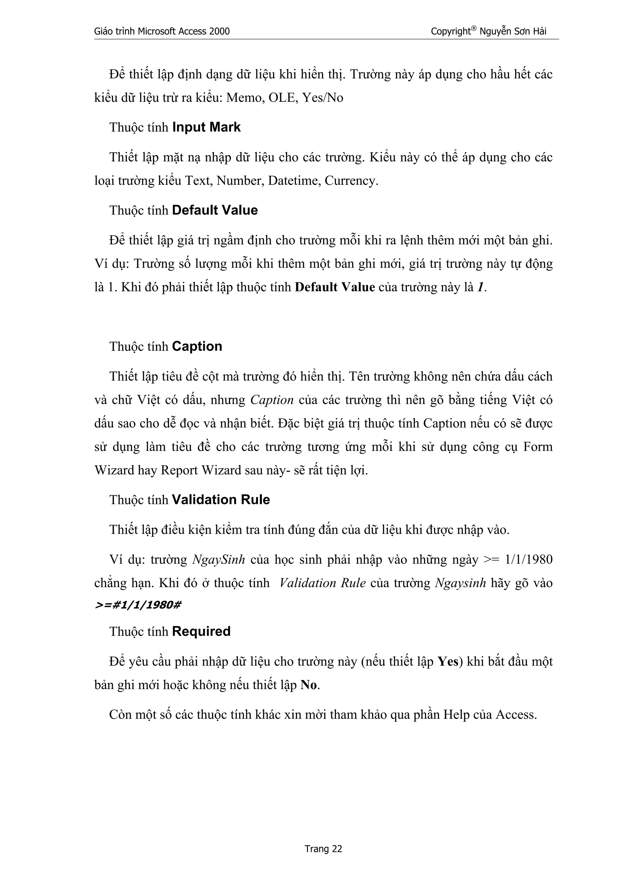 Giáo trình Microsoft Access 2000 Copyright®
Nguyễn Sơn Hải
Trang 22
Để thiết lập định dạng dữ liệu khi hiển thị. Trường này áp dụng cho hầu hết các
kiểu dữ liệu trừ ra kiểu: Memo, OLE, Yes/No
Thuộc tính Input Mark
Thiết lập mặt nạ nhập dữ liệu cho các trường. Kiểu này có thể áp dụng cho các
loại trường kiểu Text, Number, Datetime, Currency.
Thuộc tính Default Value
Để thiết lập giá trị ngầm định cho trường mỗi khi ra lệnh thêm mới một bản ghi.
Ví dụ: Trường số lượng mỗi khi thêm một bản ghi mới, giá trị trường này tự động
là 1. Khi đó phải thiết lập thuộc tính Default Value của trường này là 1.
Thuộc tính Caption
Thiết lập tiêu đề cột mà trường đó hiển thị. Tên trường không nên chứa dấu cách
và chữ Việt có dấu, nhưng Caption của các trường thì nên gõ bằng tiếng Việt có
dấu sao cho dễ đọc và nhận biết. Đặc biệt giá trị thuộc tính Caption nếu có sẽ được
sử dụng làm tiêu đề cho các trường tương ứng mỗi khi sử dụng công cụ Form
Wizard hay Report Wizard sau này- sẽ rất tiện lợi.
Thuộc tính Validation Rule
Thiết lập điều kiện kiểm tra tính đúng đắn của dữ liệu khi được nhập vào.
Ví dụ: trường NgaySinh của học sinh phải nhập vào những ngày >= 1/1/1980
chẳng hạn. Khi đó ở thuộc tính Validation Rule của trường Ngaysinh hãy gõ vào
>=#1/1/1980#
Thuộc tính Required
Để yêu cầu phải nhập dữ liệu cho trường này (nếu thiết lập Yes) khi bắt đầu một
bản ghi mới hoặc không nếu thiết lập No.
Còn một số các thuộc tính khác xin mời tham khảo qua phần Help của Access.
 