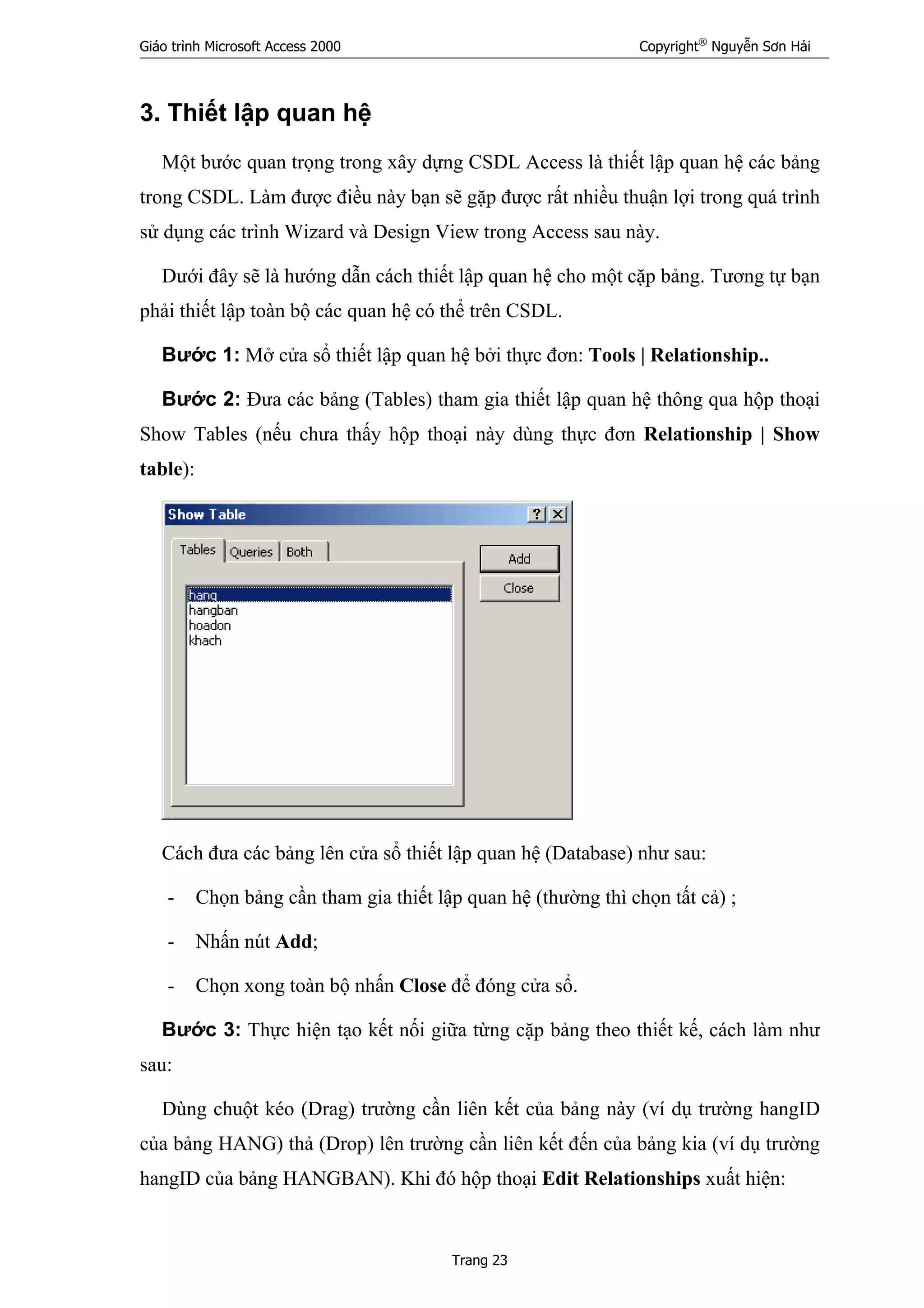 Giáo trình Microsoft Access 2000 Copyright®
Nguyễn Sơn Hải
Trang 23
3. Thiết lập quan hệ
Một bước quan trọng trong xây dựng CSDL Access là thiết lập quan hệ các bảng
trong CSDL. Làm được điều này bạn sẽ gặp được rất nhiều thuận lợi trong quá trình
sử dụng các trình Wizard và Design View trong Access sau này.
Dưới đây sẽ là hướng dẫn cách thiết lập quan hệ cho một cặp bảng. Tương tự bạn
phải thiết lập toàn bộ các quan hệ có thể trên CSDL.
Bước 1: Mở cửa sổ thiết lập quan hệ bởi thực đơn: Tools | Relationship..
Bước 2: Đưa các bảng (Tables) tham gia thiết lập quan hệ thông qua hộp thoại
Show Tables (nếu chưa thấy hộp thoại này dùng thực đơn Relationship | Show
table):
Cách đưa các bảng lên cửa sổ thiết lập quan hệ (Database) như sau:
- Chọn bảng cần tham gia thiết lập quan hệ (thường thì chọn tất cả) ;
- Nhấn nút Add;
- Chọn xong toàn bộ nhấn Close để đóng cửa sổ.
Bước 3: Thực hiện tạo kết nối giữa từng cặp bảng theo thiết kế, cách làm như
sau:
Dùng chuột kéo (Drag) trường cần liên kết của bảng này (ví dụ trường hangID
của bảng HANG) thả (Drop) lên trường cần liên kết đến của bảng kia (ví dụ trường
hangID của bảng HANGBAN). Khi đó hộp thoại Edit Relationships xuất hiện:
 