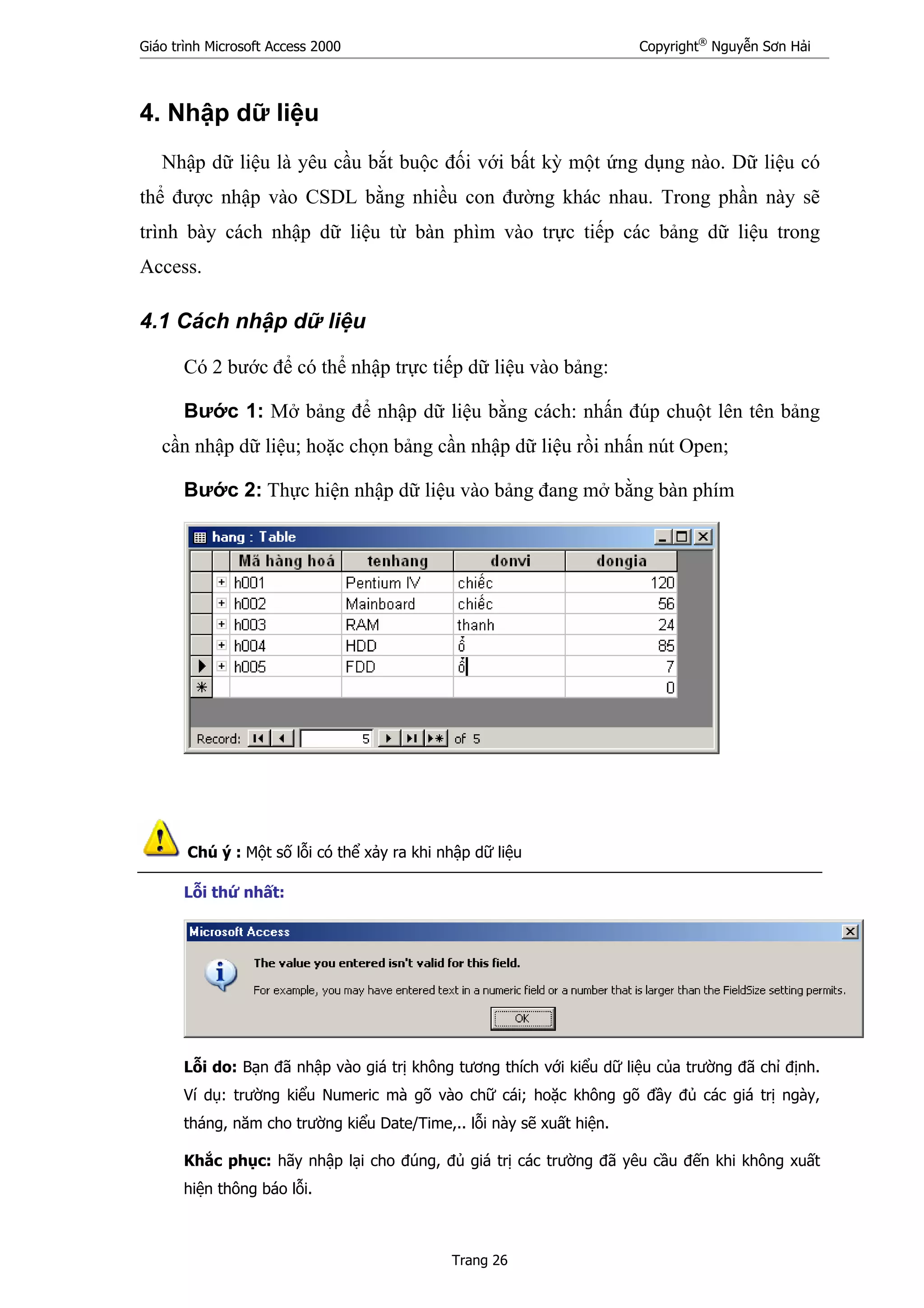 Giáo trình Microsoft Access 2000 Copyright®
Nguyễn Sơn Hải
Trang 26
4. Nhập dữ liệu
Nhập dữ liệu là yêu cầu bắt buộc đối với bất kỳ một ứng dụng nào. Dữ liệu có
thể được nhập vào CSDL bằng nhiều con đường khác nhau. Trong phần này sẽ
trình bày cách nhập dữ liệu từ bàn phìm vào trực tiếp các bảng dữ liệu trong
Access.
4.1 Cách nhập dữ liệu
Có 2 bước để có thể nhập trực tiếp dữ liệu vào bảng:
Bước 1: Mở bảng để nhập dữ liệu bằng cách: nhấn đúp chuột lên tên bảng
cần nhập dữ liệu; hoặc chọn bảng cần nhập dữ liệu rồi nhấn nút Open;
Bước 2: Thực hiện nhập dữ liệu vào bảng đang mở bằng bàn phím
Chú ý : Một số lỗi có thể xảy ra khi nhập dữ liệu
Lỗi thứ nhất:
Lỗi do: Bạn đã nhập vào giá trị không tương thích với kiểu dữ liệu của trường đã chỉ định.
Ví dụ: trường kiểu Numeric mà gõ vào chữ cái; hoặc không gõ đầy đủ các giá trị ngày,
tháng, năm cho trường kiểu Date/Time,.. lỗi này sẽ xuất hiện.
Khắc phục: hãy nhập lại cho đúng, đủ giá trị các trường đã yêu cầu đến khi không xuất
hiện thông báo lỗi.
 