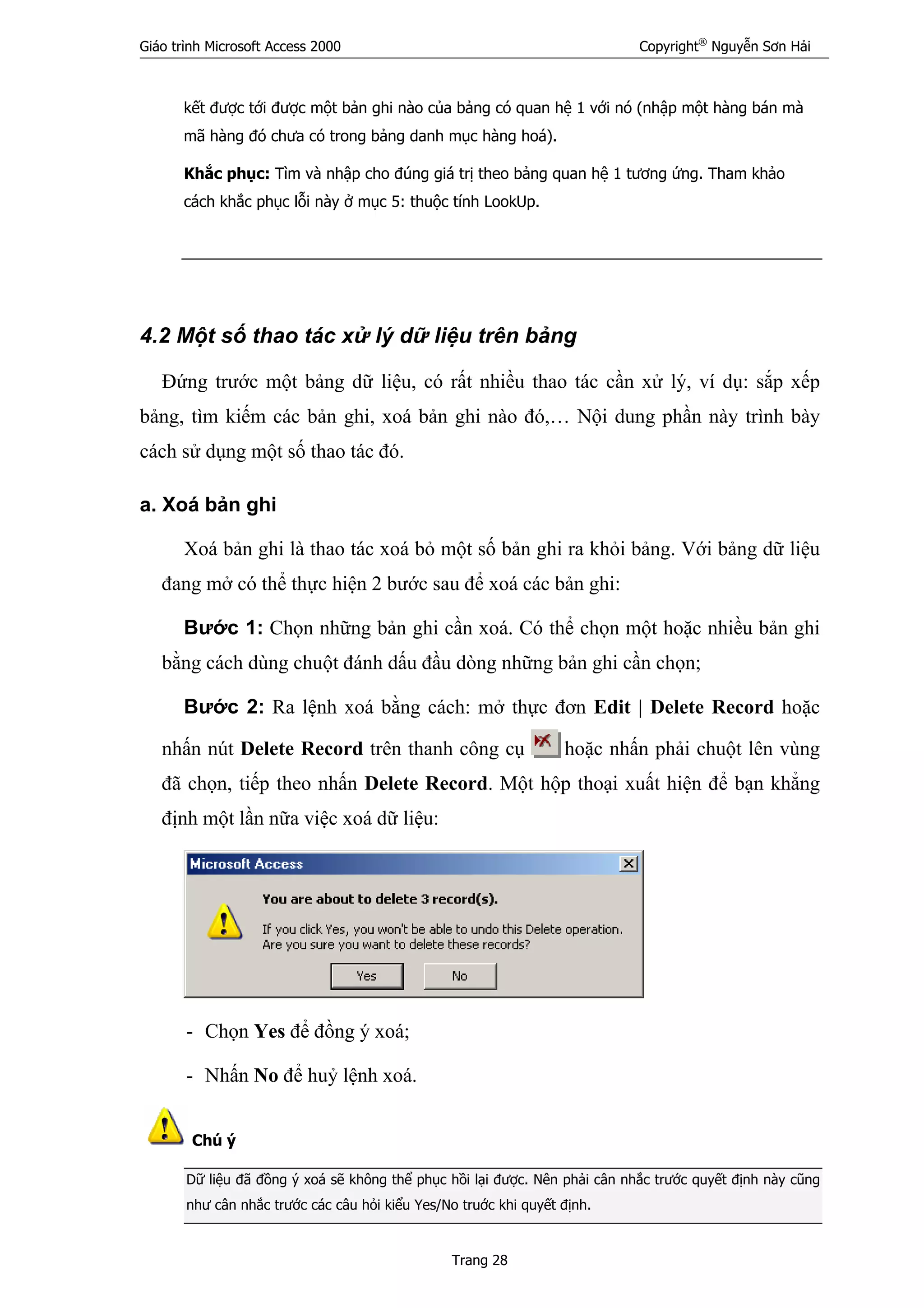 Giáo trình Microsoft Access 2000 Copyright®
Nguyễn Sơn Hải
Trang 28
kết được tới được một bản ghi nào của bảng có quan hệ 1 với nó (nhập một hàng bán mà
mã hàng đó chưa có trong bảng danh mục hàng hoá).
Khắc phục: Tìm và nhập cho đúng giá trị theo bảng quan hệ 1 tương ứng. Tham khảo
cách khắc phục lỗi này ở mục 5: thuộc tính LookUp.
4.2 Một số thao tác xử lý dữ liệu trên bảng
Đứng trước một bảng dữ liệu, có rất nhiều thao tác cần xử lý, ví dụ: sắp xếp
bảng, tìm kiếm các bản ghi, xoá bản ghi nào đó,… Nội dung phần này trình bày
cách sử dụng một số thao tác đó.
a. Xoá bản ghi
Xoá bản ghi là thao tác xoá bỏ một số bản ghi ra khỏi bảng. Với bảng dữ liệu
đang mở có thể thực hiện 2 bước sau để xoá các bản ghi:
Bước 1: Chọn những bản ghi cần xoá. Có thể chọn một hoặc nhiều bản ghi
bằng cách dùng chuột đánh dấu đầu dòng những bản ghi cần chọn;
Bước 2: Ra lệnh xoá bằng cách: mở thực đơn Edit | Delete Record hoặc
nhấn nút Delete Record trên thanh công cụ hoặc nhấn phải chuột lên vùng
đã chọn, tiếp theo nhấn Delete Record. Một hộp thoại xuất hiện để bạn khẳng
định một lần nữa việc xoá dữ liệu:
- Chọn Yes để đồng ý xoá;
- Nhấn No để huỷ lệnh xoá.
Chú ý
Dữ liệu đã đồng ý xoá sẽ không thể phục hồi lại được. Nên phải cân nhắc trước quyết định này cũng
như cân nhắc trước các câu hỏi kiểu Yes/No truớc khi quyết định.
 