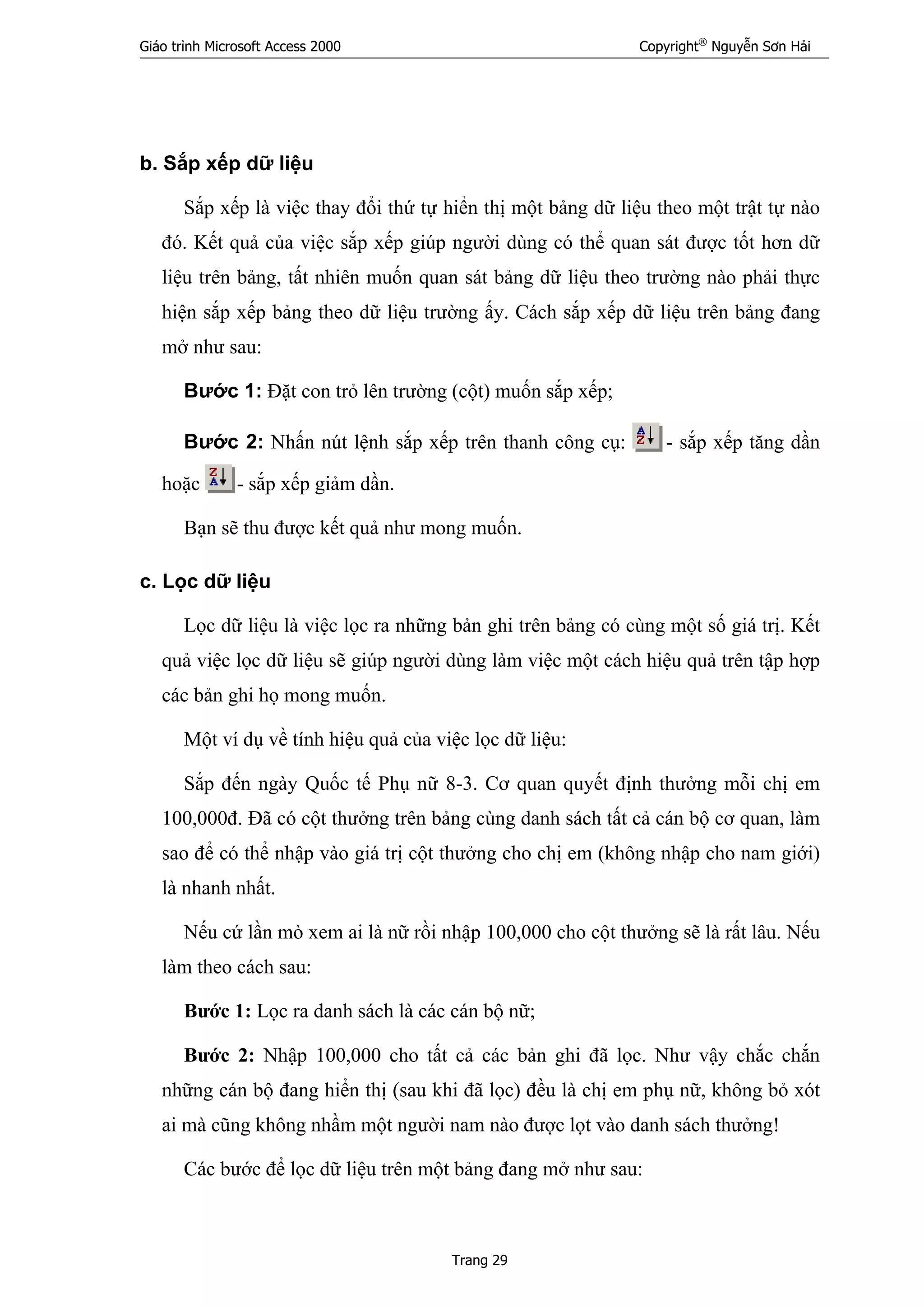 Giáo trình Microsoft Access 2000 Copyright®
Nguyễn Sơn Hải
Trang 29
b. Sắp xếp dữ liệu
Sắp xếp là việc thay đổi thứ tự hiển thị một bảng dữ liệu theo một trật tự nào
đó. Kết quả của việc sắp xếp giúp người dùng có thể quan sát được tốt hơn dữ
liệu trên bảng, tất nhiên muốn quan sát bảng dữ liệu theo trường nào phải thực
hiện sắp xếp bảng theo dữ liệu trường ấy. Cách sắp xếp dữ liệu trên bảng đang
mở như sau:
Bước 1: Đặt con trỏ lên trường (cột) muốn sắp xếp;
Bước 2: Nhấn nút lệnh sắp xếp trên thanh công cụ: - sắp xếp tăng dần
hoặc - sắp xếp giảm dần.
Bạn sẽ thu được kết quả như mong muốn.
c. Lọc dữ liệu
Lọc dữ liệu là việc lọc ra những bản ghi trên bảng có cùng một số giá trị. Kết
quả việc lọc dữ liệu sẽ giúp người dùng làm việc một cách hiệu quả trên tập hợp
các bản ghi họ mong muốn.
Một ví dụ về tính hiệu quả của việc lọc dữ liệu:
Sắp đến ngày Quốc tế Phụ nữ 8-3. Cơ quan quyết định thưởng mỗi chị em
100,000đ. Đã có cột thưởng trên bảng cùng danh sách tất cả cán bộ cơ quan, làm
sao để có thể nhập vào giá trị cột thưởng cho chị em (không nhập cho nam giới)
là nhanh nhất.
Nếu cứ lần mò xem ai là nữ rồi nhập 100,000 cho cột thưởng sẽ là rất lâu. Nếu
làm theo cách sau:
Bước 1: Lọc ra danh sách là các cán bộ nữ;
Bước 2: Nhập 100,000 cho tất cả các bản ghi đã lọc. Như vậy chắc chắn
những cán bộ đang hiển thị (sau khi đã lọc) đều là chị em phụ nữ, không bỏ xót
ai mà cũng không nhầm một người nam nào được lọt vào danh sách thưởng!
Các bước để lọc dữ liệu trên một bảng đang mở như sau:
 