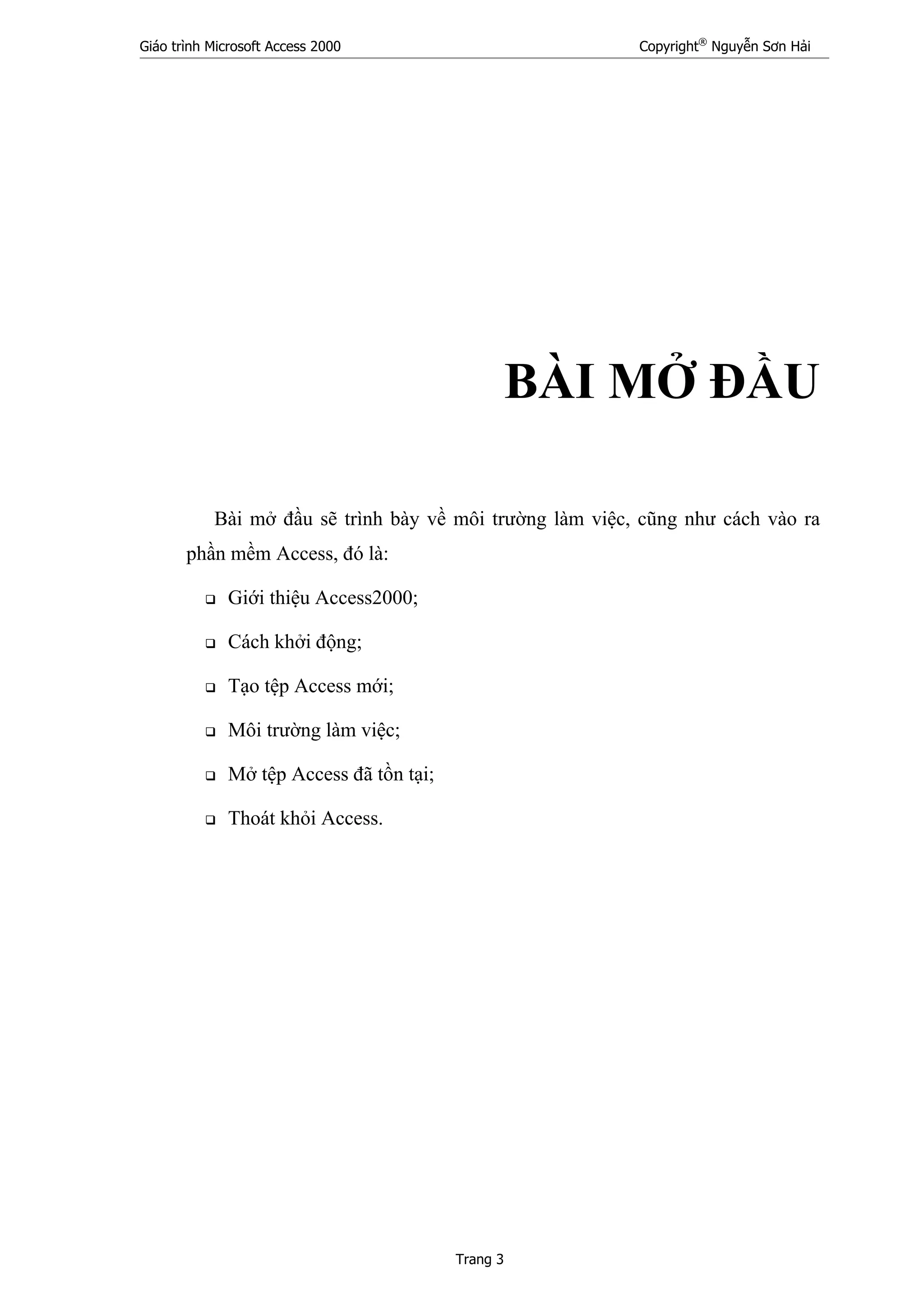 Giáo trình Microsoft Access 2000 Copyright®
Nguyễn Sơn Hải
Trang 3
BÀI MỞ ĐẦU
Bài mở đầu sẽ trình bày về môi trường làm việc, cũng như cách vào ra
phần mềm Access, đó là:
Giới thiệu Access2000;
Cách khởi động;
Tạo tệp Access mới;
Môi trường làm việc;
Mở tệp Access đã tồn tại;
Thoát khỏi Access.
 