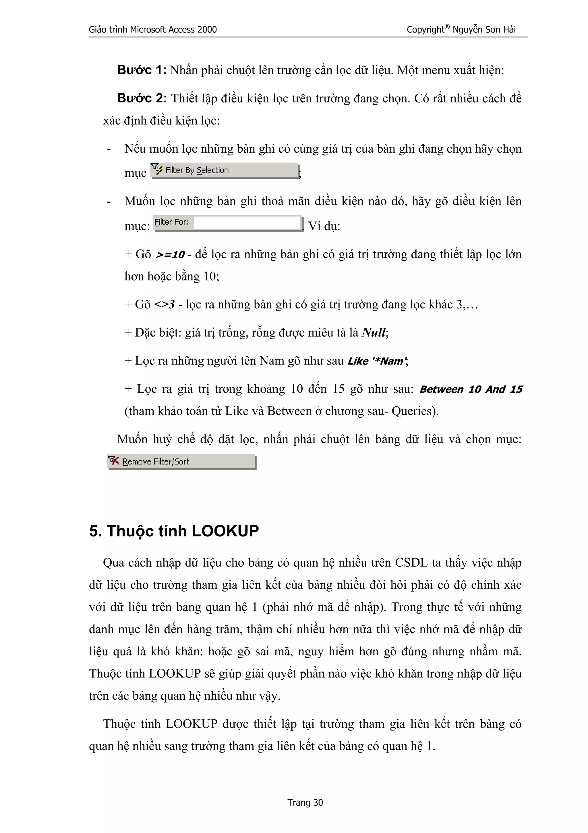 Giáo trình Microsoft Access 2000 Copyright®
Nguyễn Sơn Hải
Trang 30
Bước 1: Nhấn phải chuột lên trường cần lọc dữ liệu. Một menu xuất hiện:
Bước 2: Thiết lập điều kiện lọc trên trường đang chọn. Có rất nhiều cách để
xác định điều kiện lọc:
- Nếu muốn lọc những bản ghi có cùng giá trị của bản ghi đang chọn hãy chọn
mục ;
- Muốn lọc những bản ghi thoả mãn điều kiện nào đó, hãy gõ điều kiện lên
mục: . Ví dụ:
+ Gõ >=10 - để lọc ra những bản ghi có giá trị trường đang thiết lập lọc lớn
hơn hoặc bằng 10;
+ Gõ <>3 - lọc ra những bản ghi có giá trị trường đang lọc khác 3,…
+ Đặc biệt: giá trị trống, rỗng được miêu tả là Null;
+ Lọc ra những người tên Nam gõ như sau Like '*Nam';
+ Lọc ra giá trị trong khoảng 10 đến 15 gõ như sau: Between 10 And 15
(tham khảo toán tử Like và Between ở chương sau- Queries).
Muốn huỷ chế độ đặt lọc, nhấn phải chuột lên bảng dữ liệu và chọn mục:
5. Thuộc tính LOOKUP
Qua cách nhập dữ liệu cho bảng có quan hệ nhiều trên CSDL ta thấy việc nhập
dữ liệu cho trường tham gia liên kết của bảng nhiều đòi hỏi phải có độ chính xác
với dữ liệu trên bảng quan hệ 1 (phải nhớ mã để nhập). Trong thực tế với những
danh mục lên đến hàng trăm, thậm chí nhiều hơn nữa thì việc nhớ mã để nhập dữ
liệu quả là khó khăn: hoặc gõ sai mã, nguy hiểm hơn gõ đúng nhưng nhầm mã.
Thuộc tính LOOKUP sẽ giúp giải quyết phần nào việc khó khăn trong nhập dữ liệu
trên các bảng quan hệ nhiều như vậy.
Thuộc tính LOOKUP được thiết lập tại trường tham gia liên kết trên bảng có
quan hệ nhiều sang trường tham gia liên kết của bảng có quan hệ 1.
 