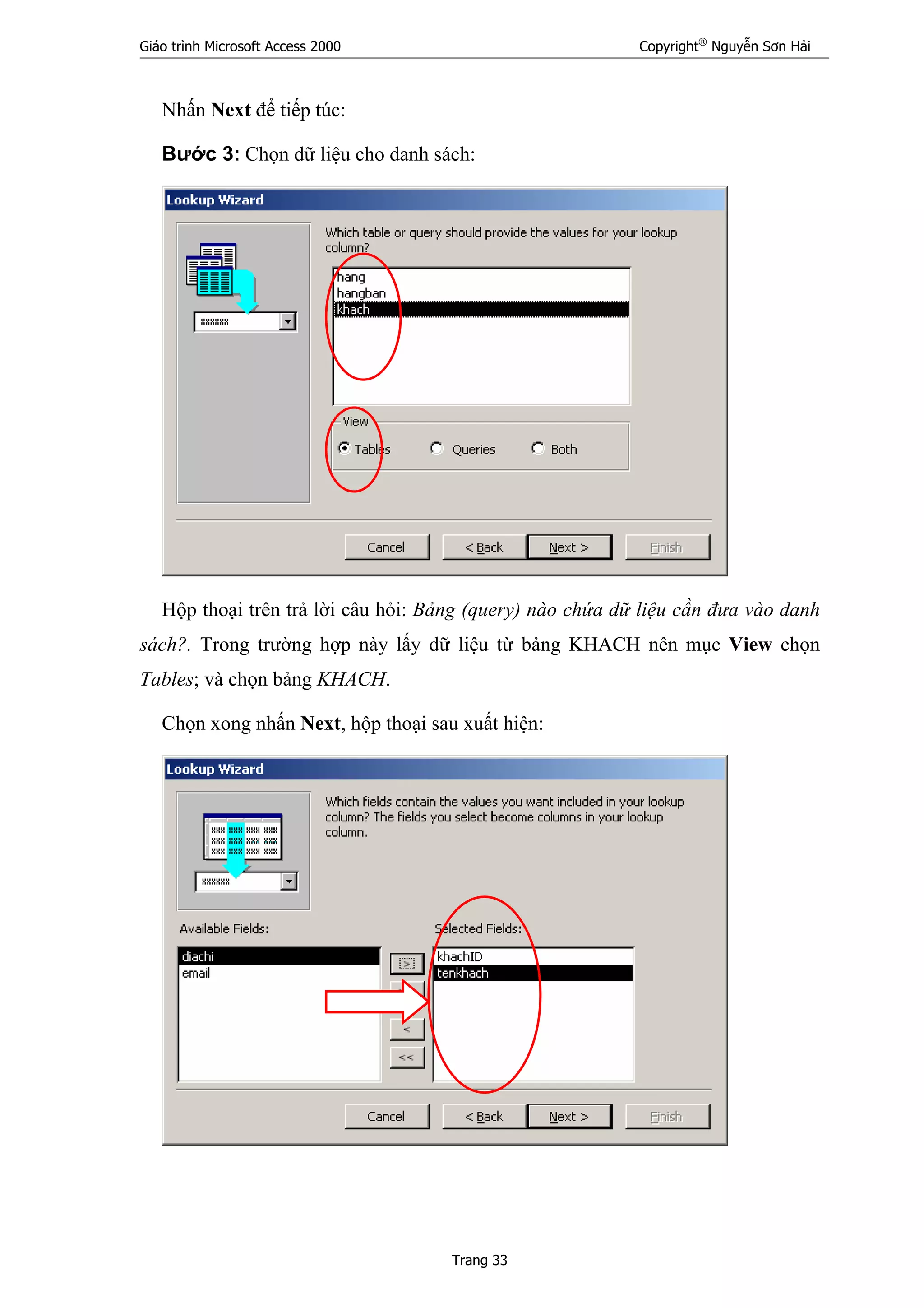 Giáo trình Microsoft Access 2000 Copyright®
Nguyễn Sơn Hải
Trang 33
Nhấn Next để tiếp túc:
Bước 3: Chọn dữ liệu cho danh sách:
Hộp thoại trên trả lời câu hỏi: Bảng (query) nào chứa dữ liệu cần đưa vào danh
sách?. Trong trường hợp này lấy dữ liệu từ bảng KHACH nên mục View chọn
Tables; và chọn bảng KHACH.
Chọn xong nhấn Next, hộp thoại sau xuất hiện:
 