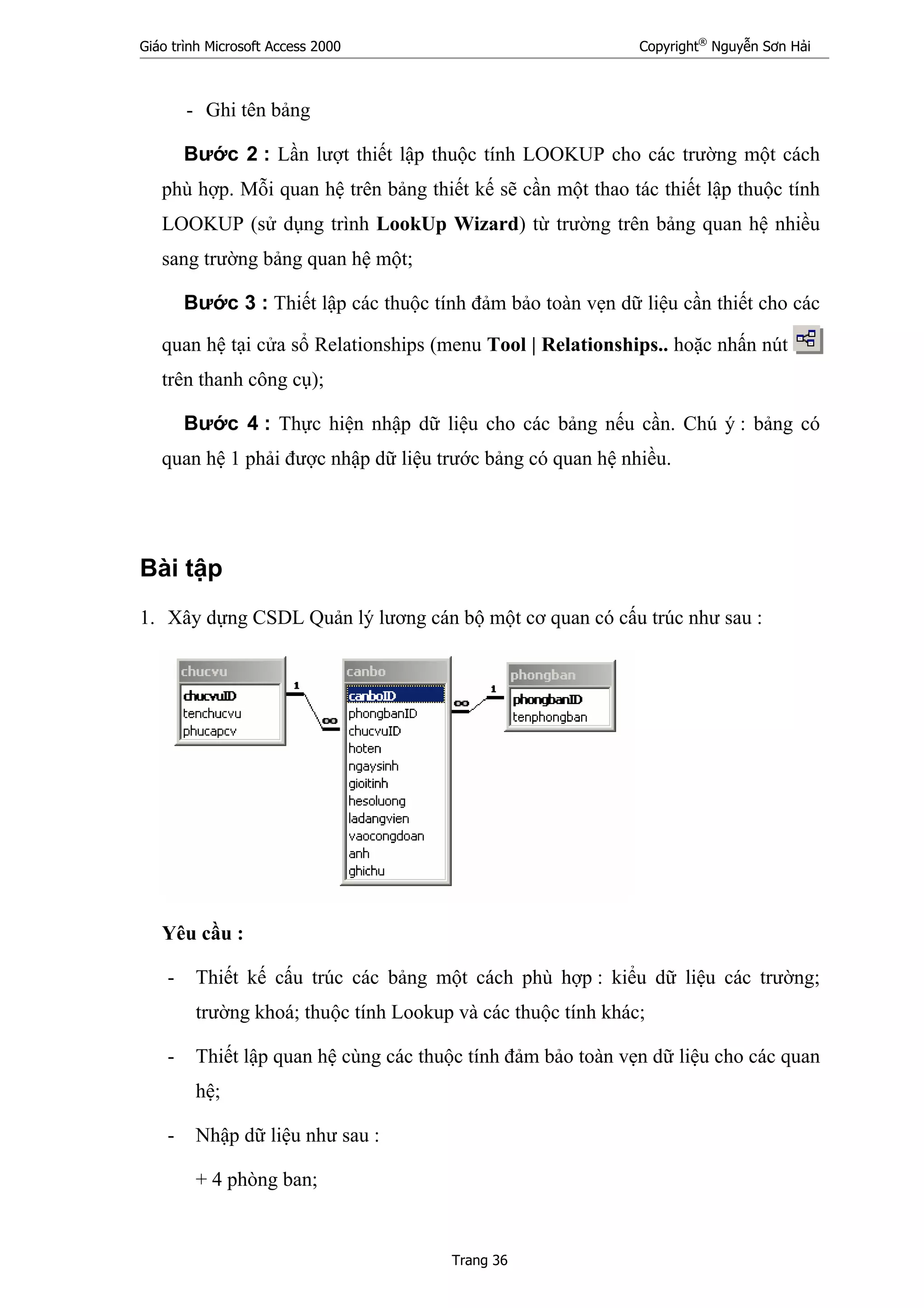 Giáo trình Microsoft Access 2000 Copyright®
Nguyễn Sơn Hải
Trang 36
- Ghi tên bảng
Bước 2 : Lần lượt thiết lập thuộc tính LOOKUP cho các trường một cách
phù hợp. Mỗi quan hệ trên bảng thiết kế sẽ cần một thao tác thiết lập thuộc tính
LOOKUP (sử dụng trình LookUp Wizard) từ trường trên bảng quan hệ nhiều
sang trường bảng quan hệ một;
Bước 3 : Thiết lập các thuộc tính đảm bảo toàn vẹn dữ liệu cần thiết cho các
quan hệ tại cửa sổ Relationships (menu Tool | Relationships.. hoặc nhấn nút
trên thanh công cụ);
Bước 4 : Thực hiện nhập dữ liệu cho các bảng nếu cần. Chú ý : bảng có
quan hệ 1 phải được nhập dữ liệu trước bảng có quan hệ nhiều.
Bài tập
1. Xây dựng CSDL Quản lý lương cán bộ một cơ quan có cấu trúc như sau :
Yêu cầu :
- Thiết kế cấu trúc các bảng một cách phù hợp : kiểu dữ liệu các trường;
trường khoá; thuộc tính Lookup và các thuộc tính khác;
- Thiết lập quan hệ cùng các thuộc tính đảm bảo toàn vẹn dữ liệu cho các quan
hệ;
- Nhập dữ liệu như sau :
+ 4 phòng ban;
 