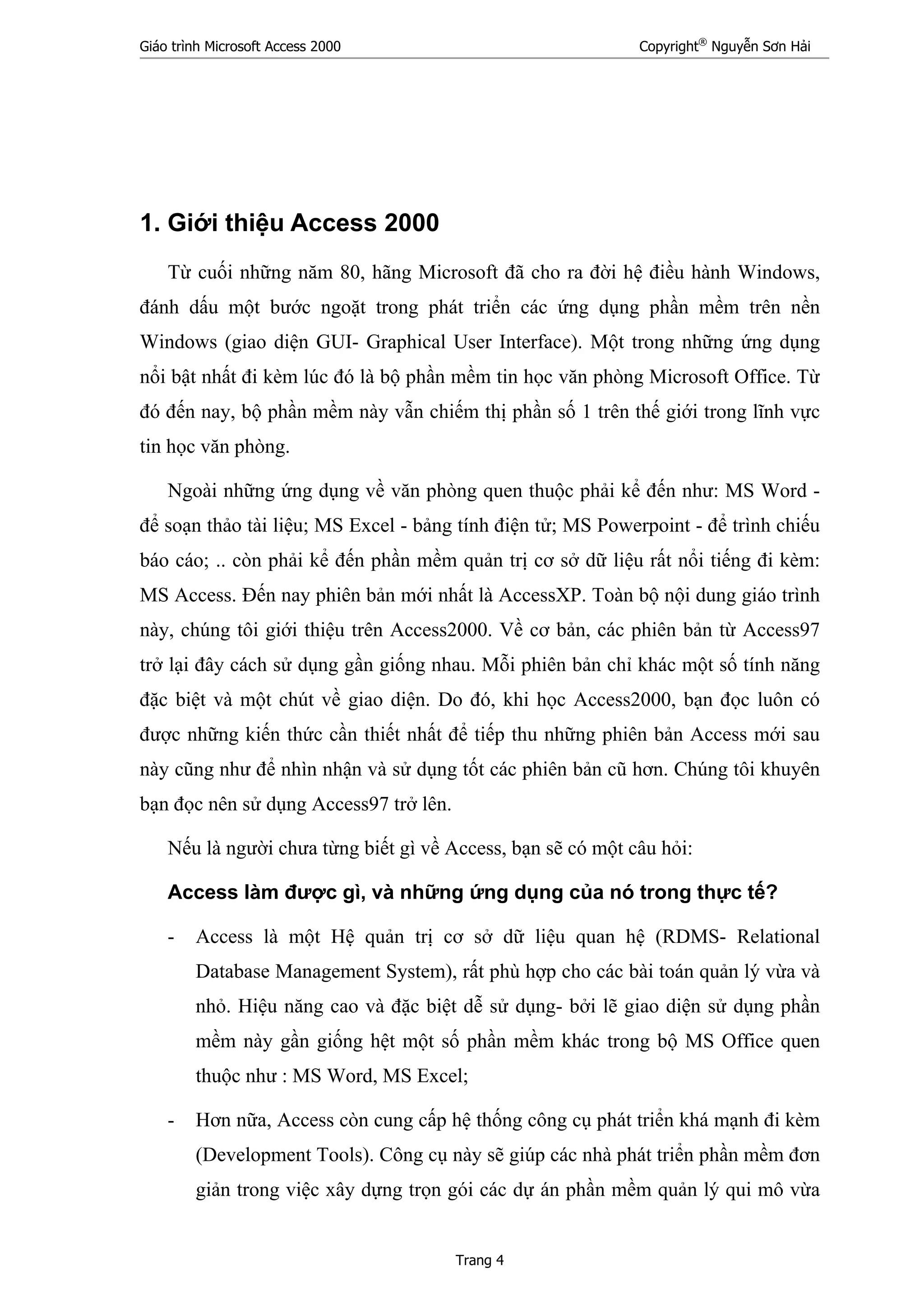 Giáo trình Microsoft Access 2000 Copyright®
Nguyễn Sơn Hải
Trang 4
1. Giới thiệu Access 2000
Từ cuối những năm 80, hãng Microsoft đã cho ra đời hệ điều hành Windows,
đánh dấu một bước ngoặt trong phát triển các ứng dụng phần mềm trên nền
Windows (giao diện GUI- Graphical User Interface). Một trong những ứng dụng
nổi bật nhất đi kèm lúc đó là bộ phần mềm tin học văn phòng Microsoft Office. Từ
đó đến nay, bộ phần mềm này vẫn chiếm thị phần số 1 trên thế giới trong lĩnh vực
tin học văn phòng.
Ngoài những ứng dụng về văn phòng quen thuộc phải kể đến như: MS Word -
để soạn thảo tài liệu; MS Excel - bảng tính điện tử; MS Powerpoint - để trình chiếu
báo cáo; .. còn phải kể đến phần mềm quản trị cơ sở dữ liệu rất nổi tiếng đi kèm:
MS Access. Đến nay phiên bản mới nhất là AccessXP. Toàn bộ nội dung giáo trình
này, chúng tôi giới thiệu trên Access2000. Về cơ bản, các phiên bản từ Access97
trở lại đây cách sử dụng gần giống nhau. Mỗi phiên bản chỉ khác một số tính năng
đặc biệt và một chút về giao diện. Do đó, khi học Access2000, bạn đọc luôn có
được những kiến thức cần thiết nhất để tiếp thu những phiên bản Access mới sau
này cũng như để nhìn nhận và sử dụng tốt các phiên bản cũ hơn. Chúng tôi khuyên
bạn đọc nên sử dụng Access97 trở lên.
Nếu là người chưa từng biết gì về Access, bạn sẽ có một câu hỏi:
Access làm được gì, và những ứng dụng của nó trong thực tế?
- Access là một Hệ quản trị cơ sở dữ liệu quan hệ (RDMS- Relational
Database Management System), rất phù hợp cho các bài toán quản lý vừa và
nhỏ. Hiệu năng cao và đặc biệt dễ sử dụng- bởi lẽ giao diện sử dụng phần
mềm này gần giống hệt một số phần mềm khác trong bộ MS Office quen
thuộc như : MS Word, MS Excel;
- Hơn nữa, Access còn cung cấp hệ thống công cụ phát triển khá mạnh đi kèm
(Development Tools). Công cụ này sẽ giúp các nhà phát triển phần mềm đơn
giản trong việc xây dựng trọn gói các dự án phần mềm quản lý qui mô vừa
 