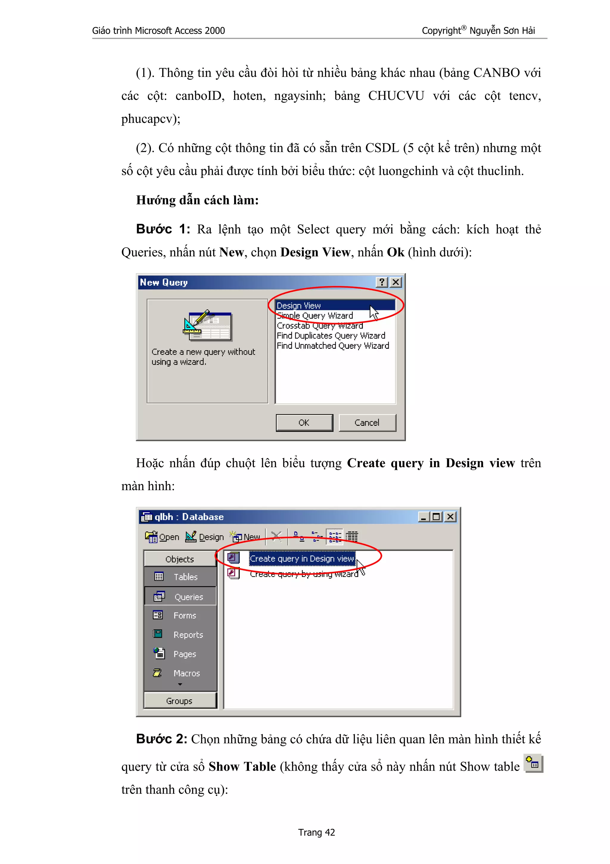 Giáo trình Microsoft Access 2000 Copyright®
Nguyễn Sơn Hải
Trang 42
(1). Thông tin yêu cầu đòi hòi từ nhiều bảng khác nhau (bảng CANBO với
các cột: canboID, hoten, ngaysinh; bảng CHUCVU với các cột tencv,
phucapcv);
(2). Có những cột thông tin đã có sẵn trên CSDL (5 cột kể trên) nhưng một
số cột yêu cầu phải được tính bởi biểu thức: cột luongchinh và cột thuclinh.
Hướng dẫn cách làm:
Bước 1: Ra lệnh tạo một Select query mới bằng cách: kích hoạt thẻ
Queries, nhấn nút New, chọn Design View, nhấn Ok (hình dưới):
Hoặc nhấn đúp chuột lên biểu tượng Create query in Design view trên
màn hình:
Bước 2: Chọn những bảng có chứa dữ liệu liên quan lên màn hình thiết kế
query từ cửa sổ Show Table (không thấy cửa sổ này nhấn nút Show table
trên thanh công cụ):
 