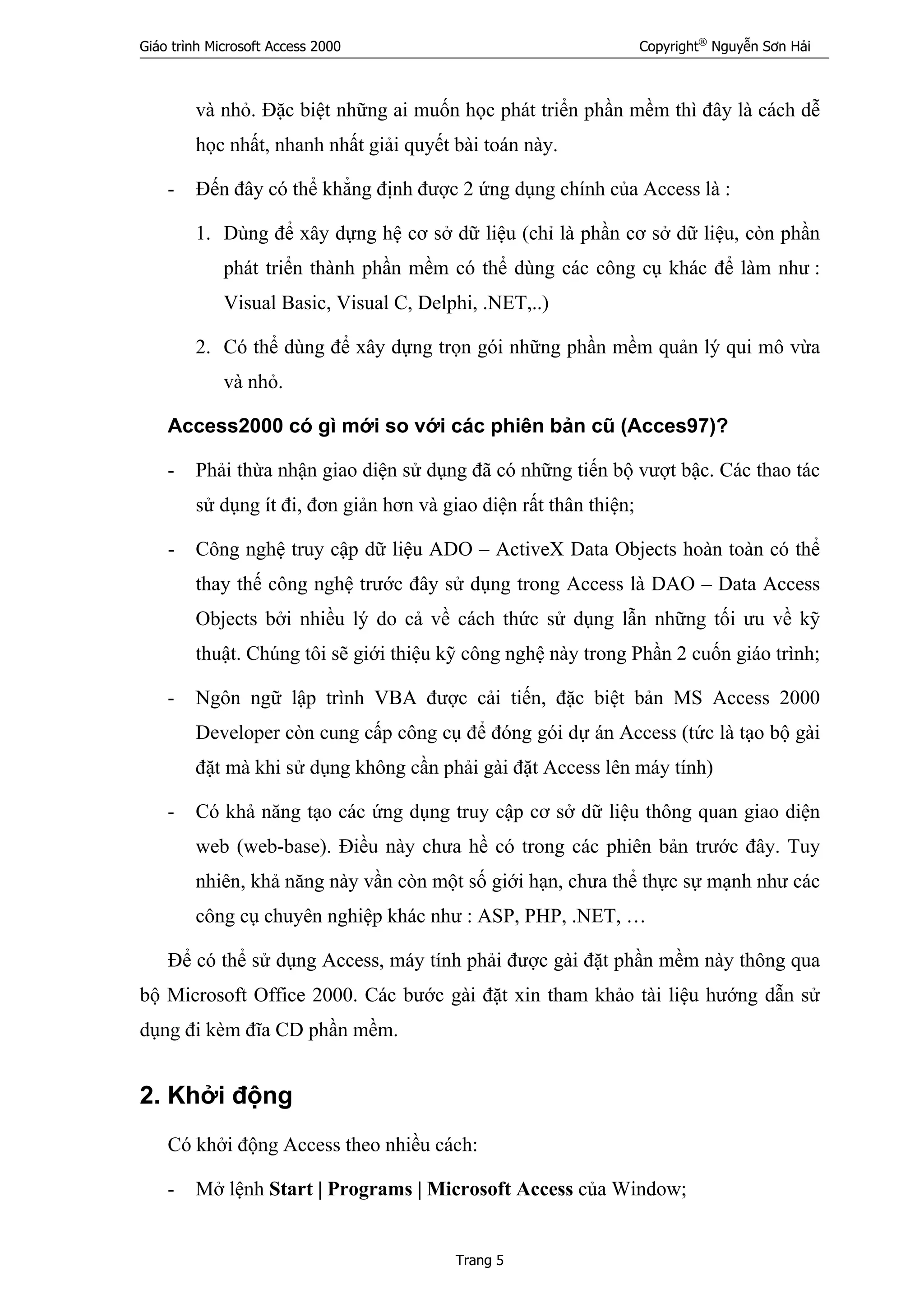 Giáo trình Microsoft Access 2000 Copyright®
Nguyễn Sơn Hải
Trang 5
và nhỏ. Đặc biệt những ai muốn học phát triển phần mềm thì đây là cách dễ
học nhất, nhanh nhất giải quyết bài toán này.
- Đến đây có thể khẳng định được 2 ứng dụng chính của Access là :
1. Dùng để xây dựng hệ cơ sở dữ liệu (chỉ là phần cơ sở dữ liệu, còn phần
phát triển thành phần mềm có thể dùng các công cụ khác để làm như :
Visual Basic, Visual C, Delphi, .NET,..)
2. Có thể dùng để xây dựng trọn gói những phần mềm quản lý qui mô vừa
và nhỏ.
Access2000 có gì mới so với các phiên bản cũ (Acces97)?
- Phải thừa nhận giao diện sử dụng đã có những tiến bộ vượt bậc. Các thao tác
sử dụng ít đi, đơn giản hơn và giao diện rất thân thiện;
- Công nghệ truy cập dữ liệu ADO – ActiveX Data Objects hoàn toàn có thể
thay thế công nghệ trước đây sử dụng trong Access là DAO – Data Access
Objects bởi nhiều lý do cả về cách thức sử dụng lẫn những tối ưu về kỹ
thuật. Chúng tôi sẽ giới thiệu kỹ công nghệ này trong Phần 2 cuốn giáo trình;
- Ngôn ngữ lập trình VBA được cải tiến, đặc biệt bản MS Access 2000
Developer còn cung cấp công cụ để đóng gói dự án Access (tức là tạo bộ gài
đặt mà khi sử dụng không cần phải gài đặt Access lên máy tính)
- Có khả năng tạo các ứng dụng truy cập cơ sở dữ liệu thông quan giao diện
web (web-base). Điều này chưa hề có trong các phiên bản trước đây. Tuy
nhiên, khả năng này vần còn một số giới hạn, chưa thể thực sự mạnh như các
công cụ chuyên nghiệp khác như : ASP, PHP, .NET, …
Để có thể sử dụng Access, máy tính phải được gài đặt phần mềm này thông qua
bộ Microsoft Office 2000. Các bước gài đặt xin tham khảo tài liệu hướng dẫn sử
dụng đi kèm đĩa CD phần mềm.
2. Khởi động
Có khởi động Access theo nhiều cách:
- Mở lệnh Start | Programs | Microsoft Access của Window;
 