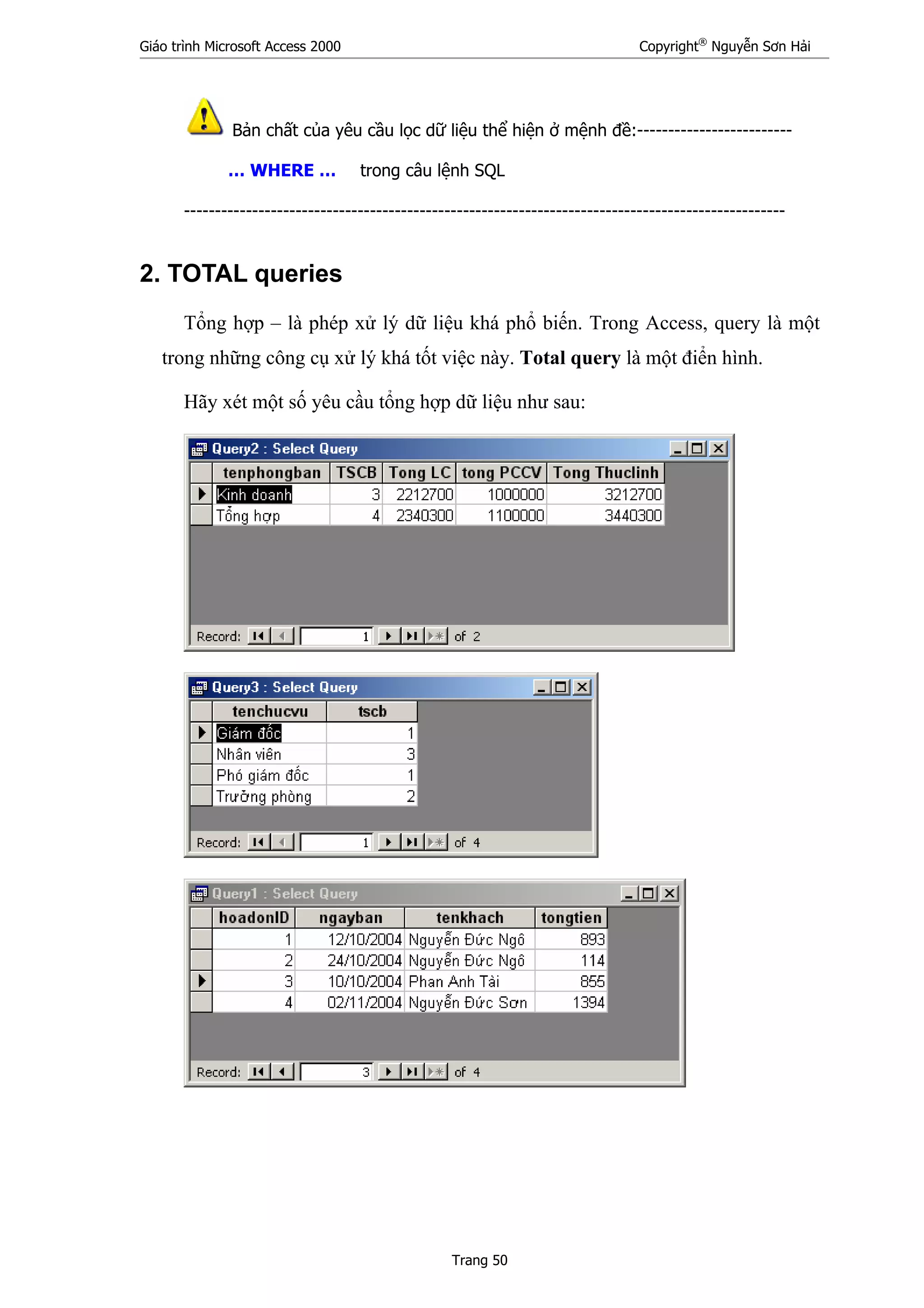 Giáo trình Microsoft Access 2000 Copyright®
Nguyễn Sơn Hải
Trang 50
Bản chất của yêu cầu lọc dữ liệu thể hiện ở mệnh đề:-------------------------
… WHERE … trong câu lệnh SQL
-------------------------------------------------------------------------------------------------
2. TOTAL queries
Tổng hợp – là phép xử lý dữ liệu khá phổ biến. Trong Access, query là một
trong những công cụ xử lý khá tốt việc này. Total query là một điển hình.
Hãy xét một số yêu cầu tổng hợp dữ liệu như sau:
 