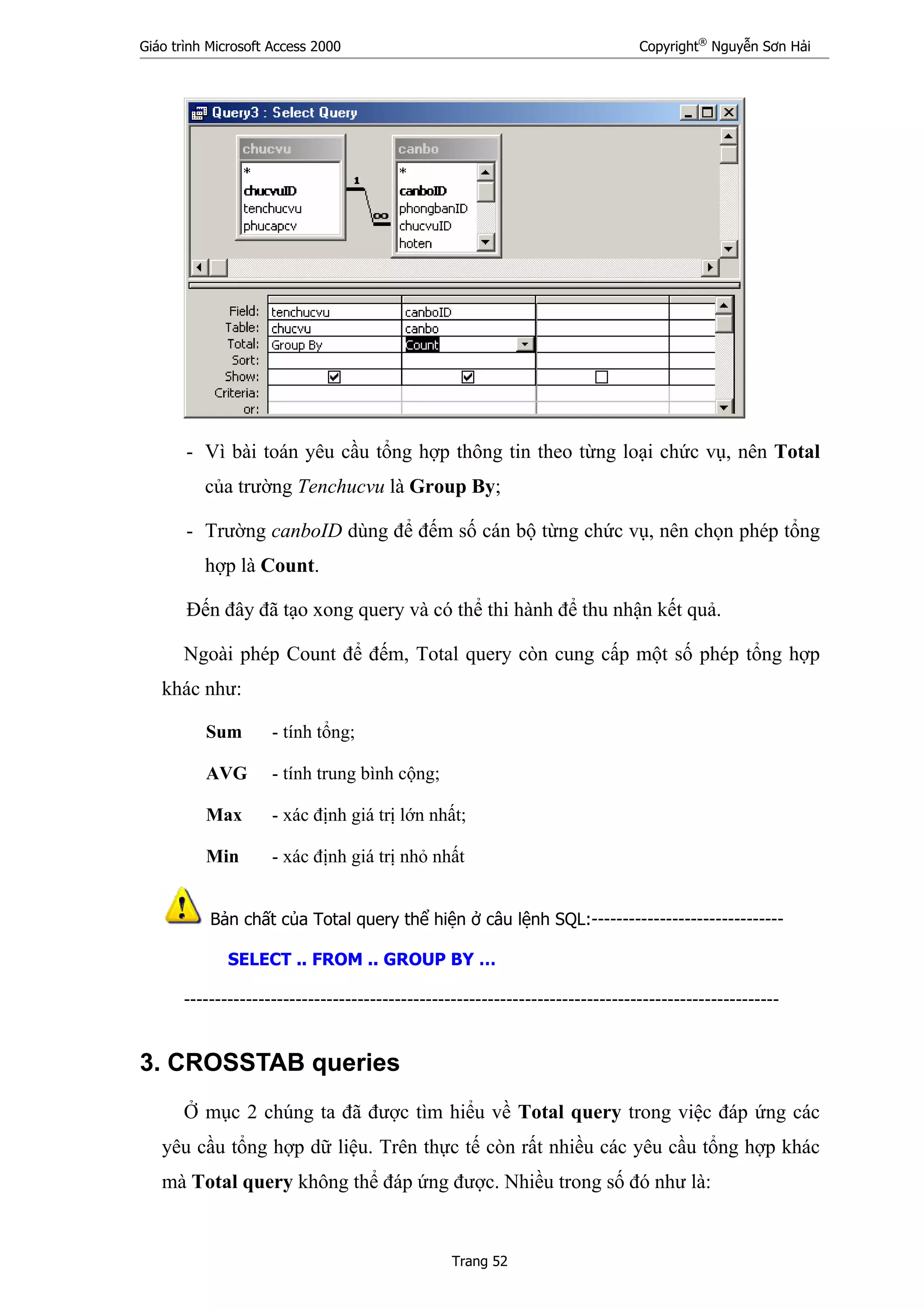Giáo trình Microsoft Access 2000 Copyright®
Nguyễn Sơn Hải
Trang 52
- Vì bài toán yêu cầu tổng hợp thông tin theo từng loại chức vụ, nên Total
của trường Tenchucvu là Group By;
- Trường canboID dùng để đếm số cán bộ từng chức vụ, nên chọn phép tổng
hợp là Count.
Đến đây đã tạo xong query và có thể thi hành để thu nhận kết quả.
Ngoài phép Count để đếm, Total query còn cung cấp một số phép tổng hợp
khác như:
Sum - tính tổng;
AVG - tính trung bình cộng;
Max - xác định giá trị lớn nhất;
Min - xác định giá trị nhỏ nhất
Bản chất của Total query thể hiện ở câu lệnh SQL:-------------------------------
SELECT .. FROM .. GROUP BY …
------------------------------------------------------------------------------------------------
3. CROSSTAB queries
Ở mục 2 chúng ta đã được tìm hiểu về Total query trong việc đáp ứng các
yêu cầu tổng hợp dữ liệu. Trên thực tế còn rất nhiều các yêu cầu tổng hợp khác
mà Total query không thể đáp ứng được. Nhiều trong số đó như là:
 