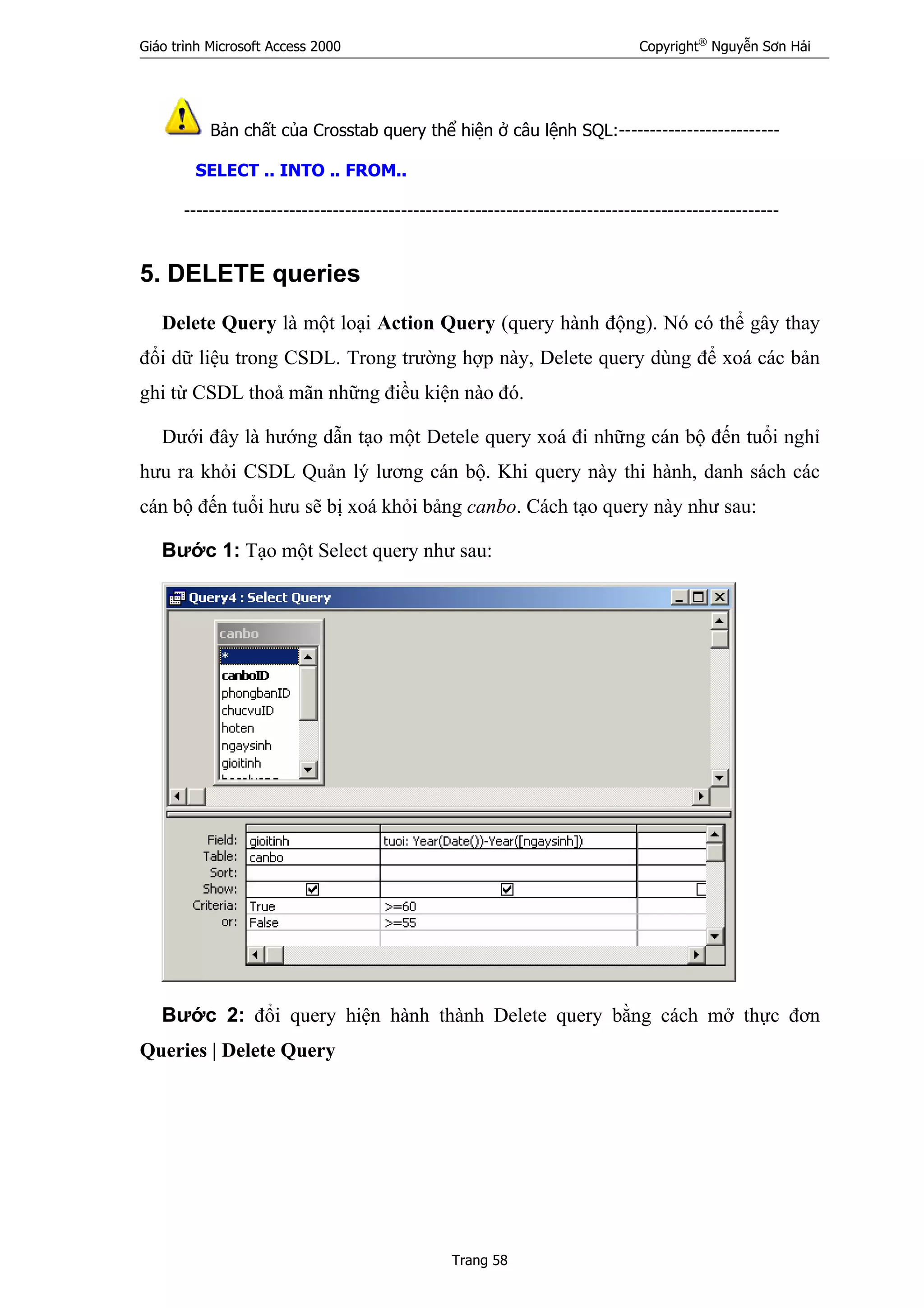 Giáo trình Microsoft Access 2000 Copyright®
Nguyễn Sơn Hải
Trang 58
Bản chất của Crosstab query thể hiện ở câu lệnh SQL:--------------------------
SELECT .. INTO .. FROM..
------------------------------------------------------------------------------------------------
5. DELETE queries
Delete Query là một loại Action Query (query hành động). Nó có thể gây thay
đổi dữ liệu trong CSDL. Trong trường hợp này, Delete query dùng để xoá các bản
ghi từ CSDL thoả mãn những điều kiện nào đó.
Dưới đây là hướng dẫn tạo một Detele query xoá đi những cán bộ đến tuổi nghỉ
hưu ra khỏi CSDL Quản lý lương cán bộ. Khi query này thi hành, danh sách các
cán bộ đến tuổi hưu sẽ bị xoá khỏi bảng canbo. Cách tạo query này như sau:
Bước 1: Tạo một Select query như sau:
Bước 2: đổi query hiện hành thành Delete query bằng cách mở thực đơn
Queries | Delete Query
 