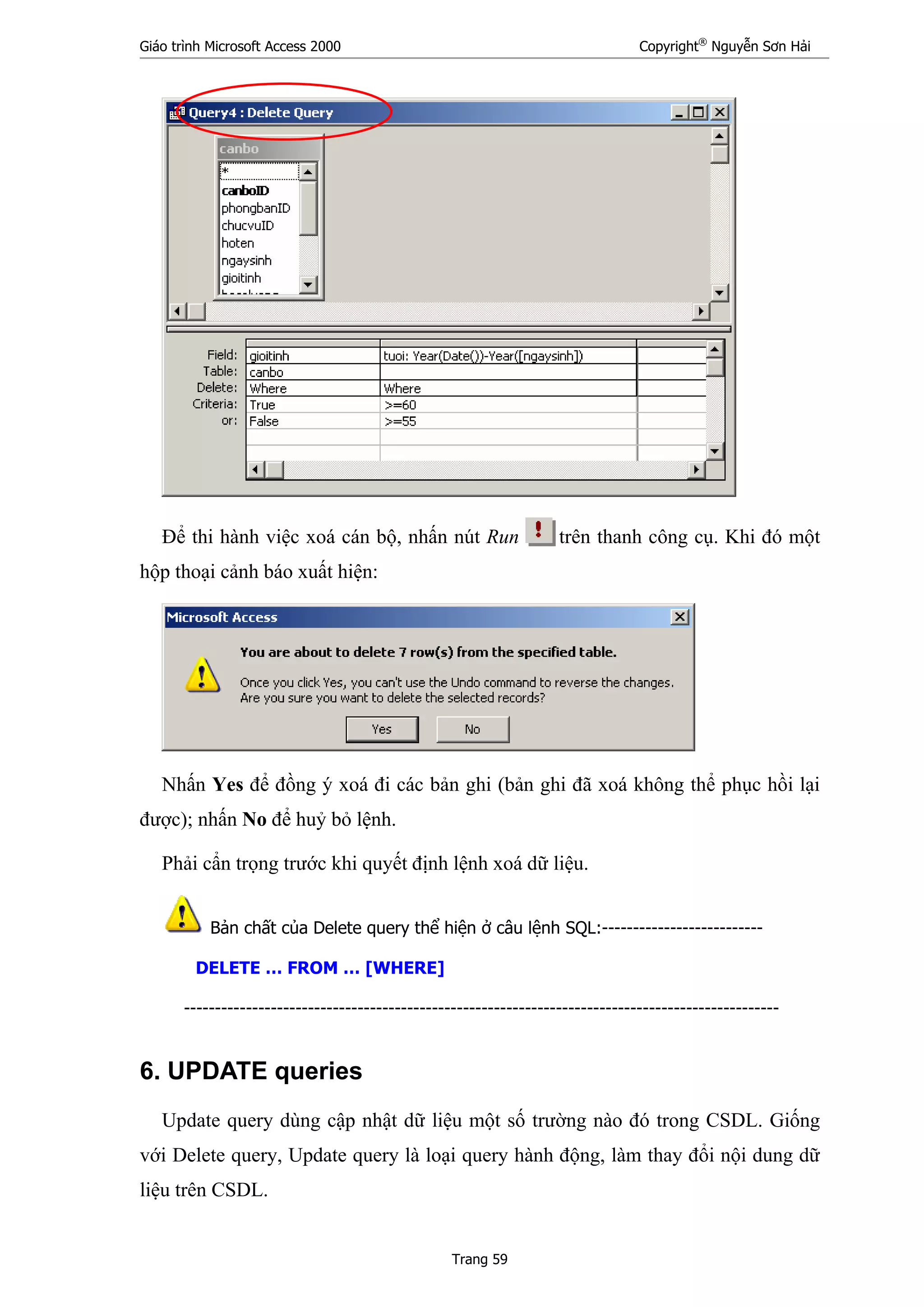 Giáo trình Microsoft Access 2000 Copyright®
Nguyễn Sơn Hải
Trang 59
Để thi hành việc xoá cán bộ, nhấn nút Run trên thanh công cụ. Khi đó một
hộp thoại cảnh báo xuất hiện:
Nhấn Yes để đồng ý xoá đi các bản ghi (bản ghi đã xoá không thể phục hồi lại
được); nhấn No để huỷ bỏ lệnh.
Phải cẩn trọng trước khi quyết định lệnh xoá dữ liệu.
Bản chất của Delete query thể hiện ở câu lệnh SQL:--------------------------
DELETE … FROM … [WHERE]
------------------------------------------------------------------------------------------------
6. UPDATE queries
Update query dùng cập nhật dữ liệu một số trường nào đó trong CSDL. Giống
với Delete query, Update query là loại query hành động, làm thay đổi nội dung dữ
liệu trên CSDL.
 