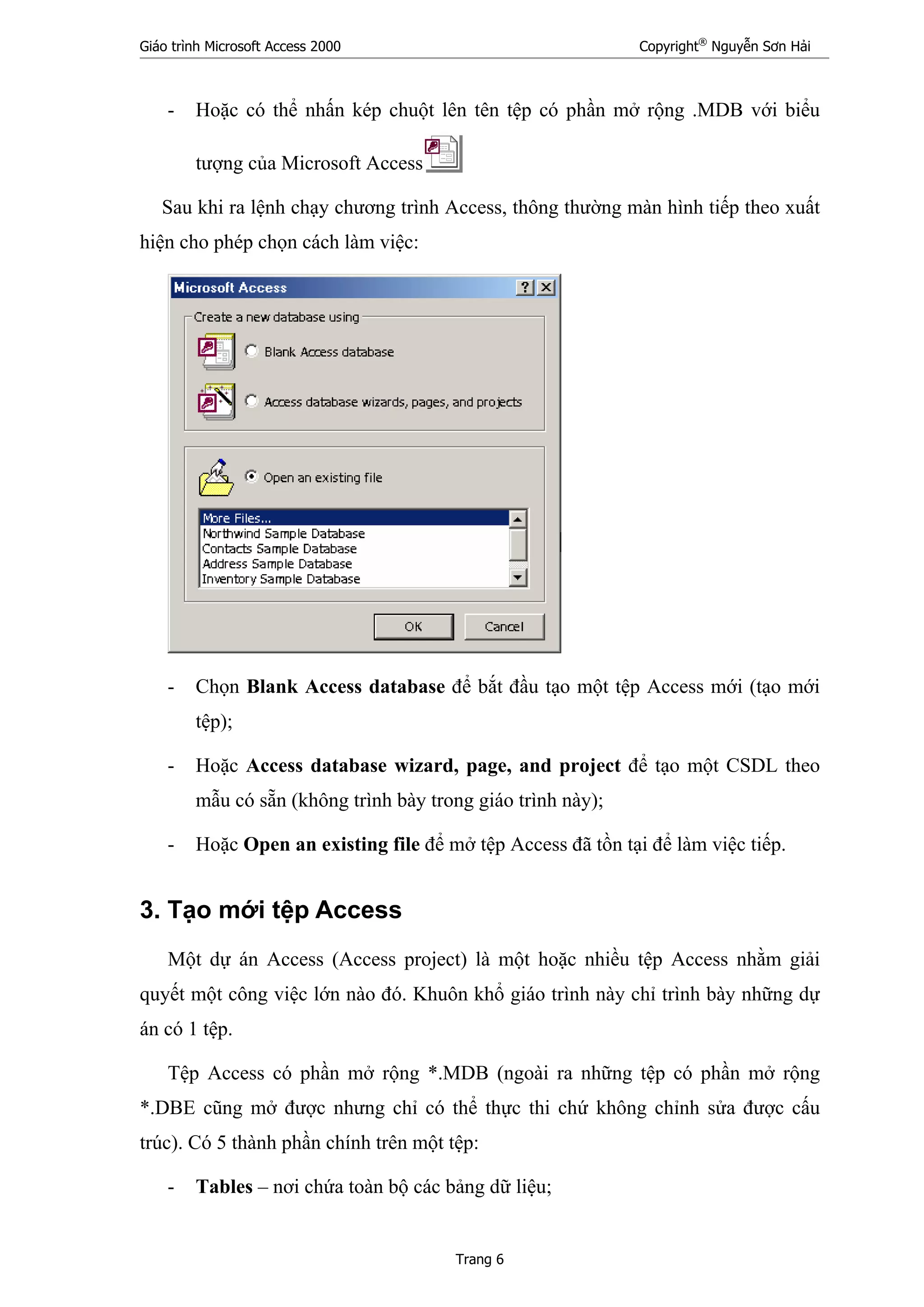 Giáo trình Microsoft Access 2000 Copyright®
Nguyễn Sơn Hải
Trang 6
- Hoặc có thể nhấn kép chuột lên tên tệp có phần mở rộng .MDB với biểu
tượng của Microsoft Access
Sau khi ra lệnh chạy chương trình Access, thông thường màn hình tiếp theo xuất
hiện cho phép chọn cách làm việc:
- Chọn Blank Access database để bắt đầu tạo một tệp Access mới (tạo mới
tệp);
- Hoặc Access database wizard, page, and project để tạo một CSDL theo
mẫu có sẵn (không trình bày trong giáo trình này);
- Hoặc Open an existing file để mở tệp Access đã tồn tại để làm việc tiếp.
3. Tạo mới tệp Access
Một dự án Access (Access project) là một hoặc nhiều tệp Access nhằm giải
quyết một công việc lớn nào đó. Khuôn khổ giáo trình này chỉ trình bày những dự
án có 1 tệp.
Tệp Access có phần mở rộng *.MDB (ngoài ra những tệp có phần mở rộng
*.DBE cũng mở được nhưng chỉ có thể thực thi chứ không chỉnh sửa được cấu
trúc). Có 5 thành phần chính trên một tệp:
- Tables – nơi chứa toàn bộ các bảng dữ liệu;
 