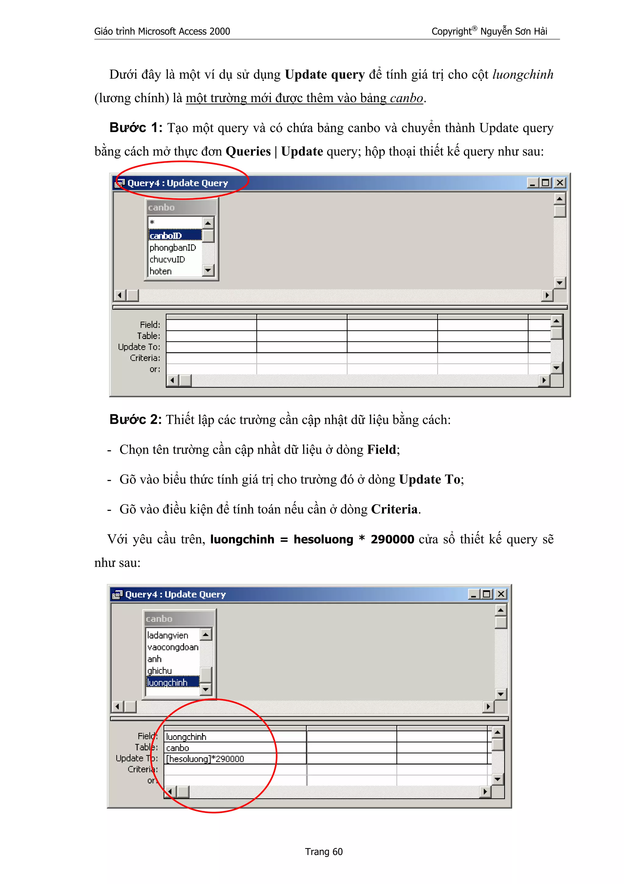Giáo trình Microsoft Access 2000 Copyright®
Nguyễn Sơn Hải
Trang 60
Dưới đây là một ví dụ sử dụng Update query để tính giá trị cho cột luongchinh
(lương chính) là một trường mới được thêm vào bảng canbo.
Bước 1: Tạo một query và có chứa bảng canbo và chuyển thành Update query
bằng cách mở thực đơn Queries | Update query; hộp thoại thiết kế query như sau:
Bước 2: Thiết lập các trường cần cập nhật dữ liệu bằng cách:
- Chọn tên trường cần cập nhầt dữ liệu ở dòng Field;
- Gõ vào biểu thức tính giá trị cho trường đó ở dòng Update To;
- Gõ vào điều kiện để tính toán nếu cần ở dòng Criteria.
Với yêu cầu trên, luongchinh = hesoluong * 290000 cửa sổ thiết kế query sẽ
như sau:
 