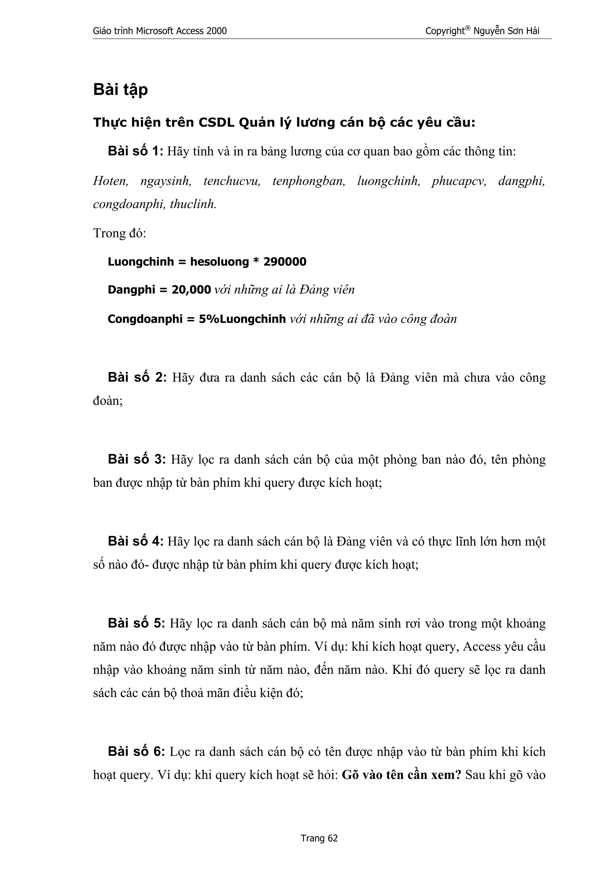 Giáo trình Microsoft Access 2000 Copyright®
Nguyễn Sơn Hải
Trang 62
Bài tập
Thực hiện trên CSDL Quản lý lương cán bộ các yêu cầu:
Bài số 1: Hãy tính và in ra bảng lương của cơ quan bao gồm các thông tin:
Hoten, ngaysinh, tenchucvu, tenphongban, luongchinh, phucapcv, dangphi,
congdoanphi, thuclinh.
Trong đó:
Luongchinh = hesoluong * 290000
Dangphi = 20,000 với những ai là Đảng viên
Congdoanphi = 5%Luongchinh với những ai đã vào công đoàn
Bài số 2: Hãy đưa ra danh sách các cán bộ là Đảng viên mà chưa vào công
đoàn;
Bài số 3: Hãy lọc ra danh sách cán bộ của một phòng ban nào đó, tên phòng
ban được nhập từ bàn phím khi query được kích hoạt;
Bài số 4: Hãy lọc ra danh sách cán bộ là Đảng viên và có thực lĩnh lớn hơn một
số nào đó- được nhập từ bàn phím khi query được kích hoạt;
Bài số 5: Hãy lọc ra danh sách cán bộ mà năm sinh rơi vào trong một khoảng
năm nào đó được nhập vào từ bàn phím. Ví dụ: khi kích hoạt query, Access yêu cầu
nhập vào khoảng năm sinh từ năm nào, đến năm nào. Khi đó query sẽ lọc ra danh
sách các cán bộ thoả mãn điều kiện đó;
Bài số 6: Lọc ra danh sách cán bộ có tên được nhập vào từ bàn phím khi kích
hoạt query. Ví dụ: khi query kích hoạt sẽ hỏi: Gõ vào tên cần xem? Sau khi gõ vào
 